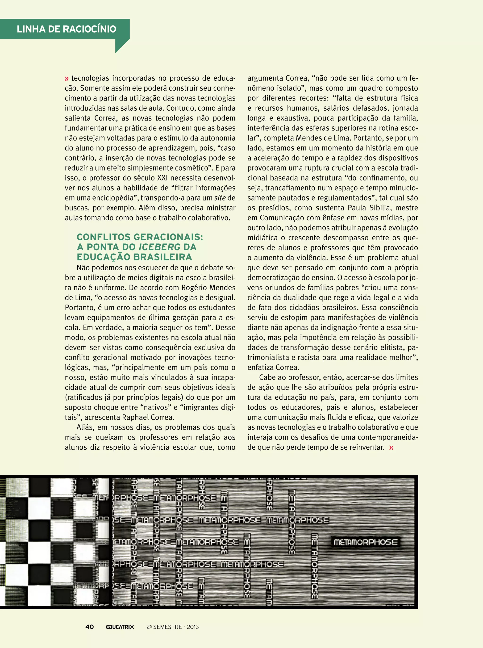Linha de raciocínio

tecnologias incorporadas no processo de educação. Somente assim ele poderá construir seu conhecimento a partir da utilização das novas tecnologias
introduzidas nas salas de aula. Contudo, como ainda
salienta Correa, as novas tecnologias não podem
fundamentar uma prática de ensino em que as bases
não estejam voltadas para o estímulo da autonomia
do aluno no processo de aprendizagem, pois, “caso
contrário, a inserção de novas tecnologias pode se
reduzir a um efeito simplesmente cosmético”. E para
isso, o professor do século XXI necessita desenvolver nos alunos a habilidade de “filtrar informações
em uma enciclopédia”, transpondo-a para um site de
buscas, por exemplo. Além disso, precisa ministrar
aulas tomando como base o trabalho colaborativo.

Conflitos geracionais:
a ponta do iceberg da
educação brasileira
Não podemos nos esquecer de que o debate sobre a utilização de meios digitais na escola brasileira não é uniforme. De acordo com Rogério Mendes
de Lima, “o acesso às novas tecnologias é desigual.
Portanto, é um erro achar que todos os estudantes
levam equipamentos de última geração para a escola. Em verdade, a maioria sequer os tem”. Desse
modo, os problemas existentes na escola atual não
devem ser vistos como consequência exclusiva do
conflito geracional motivado por inovações tecnológicas, mas, “principalmente em um país como o
nosso, estão muito mais vinculados à sua incapacidade atual de cumprir com seus objetivos ideais
(ratificados já por princípios legais) do que por um
suposto choque entre “nativos” e “imigrantes digitais”, acrescenta Raphael Correa.
Aliás, em nossos dias, os problemas dos quais
mais se queixam os professores em relação aos
alunos diz respeito à violência escolar que, como

40

2o semestre - 2013

argumenta Correa, “não pode ser lida como um fenômeno isolado”, mas como um quadro composto
por diferentes recortes: “falta de estrutura física
e recursos humanos, salários defasados, jornada
longa e exaustiva, pouca participação da família,
interferência das esferas superiores na rotina escolar”, completa Mendes de Lima. Portanto, se por um
lado, estamos em um momento da história em que
a aceleração do tempo e a rapidez dos dispositivos
provocaram uma ruptura crucial com a escola tradicional baseada na estrutura “do confinamento, ou
seja, trancafiamento num espaço e tempo minuciosamente pautados e regulamentados”, tal qual são
os presídios, como sustenta Paula Sibilia, mestre
em Comunicação com ênfase em novas mídias, por
outro lado, não podemos atribuir apenas à evolução
midiática o crescente descompasso entre os quereres de alunos e professores que têm provocado
o aumento da violência. Esse é um problema atual
que deve ser pensado em conjunto com a própria
democratização do ensino. O acesso à escola por jovens oriundos de famílias pobres “criou uma consciência da dualidade que rege a vida legal e a vida
de fato dos cidadãos brasileiros. Essa consciência
serviu de estopim para manifestações de violência
diante não apenas da indignação frente a essa situação, mas pela impotência em relação às possibilidades de transformação desse cenário elitista, patrimonialista e racista para uma realidade melhor”,
enfatiza Correa.
Cabe ao professor, então, acercar-se dos limites
de ação que lhe são atribuídos pela própria estrutura da educação no país, para, em conjunto com
todos os educadores, pais e alunos, estabelecer
uma comunicação mais fluida e eficaz, que valorize
as novas tecnologias e o trabalho colaborativo e que
interaja com os desafios de uma contemporaneidade que não perde tempo de se reinventar.

 