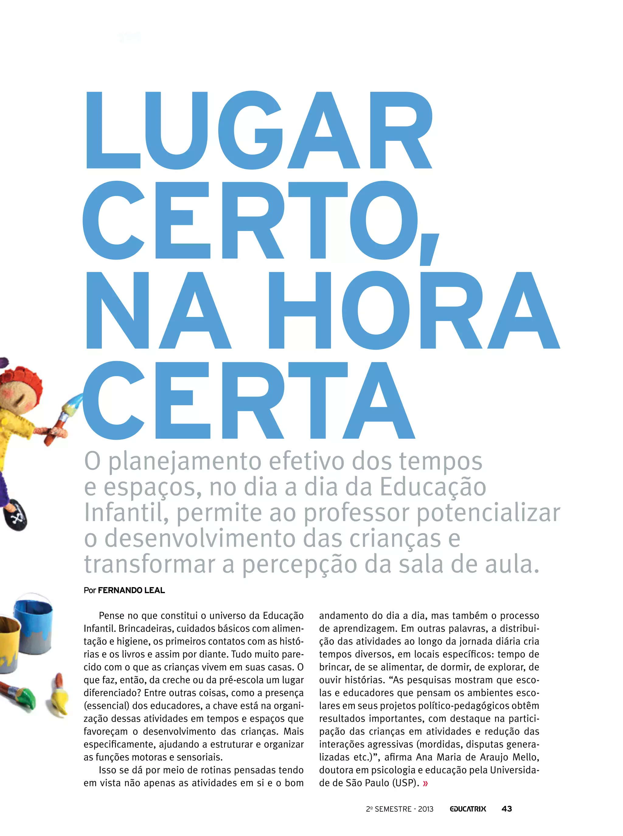 Lugar
certo,
na hora
certa
O planejamento efetivo dos tempos
e espaços, no dia a dia da Educação
Infantil, permite ao professor potencializar
o desenvolvimento das crianças e
transformar a percepção da sala de aula.

Por Fernando leal

Pense no que constitui o universo da Educação
Infantil. Brincadeiras, cuidados básicos com alimentação e higiene, os primeiros contatos com as histórias e os livros e assim por diante. Tudo muito parecido com o que as crianças vivem em suas casas. O
que faz, então, da creche ou da pré-escola um lugar
diferenciado? Entre outras coisas, como a presença
(essencial) dos educadores, a chave está na organização dessas atividades em tempos e espaços que
favoreçam o desenvolvimento das crianças. Mais
especificamente, ajudando a estruturar e organizar
as funções motoras e sensoriais.
Isso se dá por meio de rotinas pensadas tendo
em vista não apenas as atividades em si e o bom

andamento do dia a dia, mas também o processo
de aprendizagem. Em outras palavras, a distribuição das atividades ao longo da jornada diária cria
tempos diversos, em locais específicos: tempo de
brincar, de se alimentar, de dormir, de explorar, de
ouvir histórias. “As pesquisas mostram que escolas e educadores que pensam os ambientes escolares em seus projetos político-pedagógicos obtêm
resultados importantes, com destaque na participação das crianças em atividades e redução das
interações agressivas (mordidas, disputas generalizadas etc.)”, afirma Ana Maria de Araujo Mello,
doutora em psicologia e educação pela Universidade de São Paulo (USP).
2o semestre - 2013

43

 