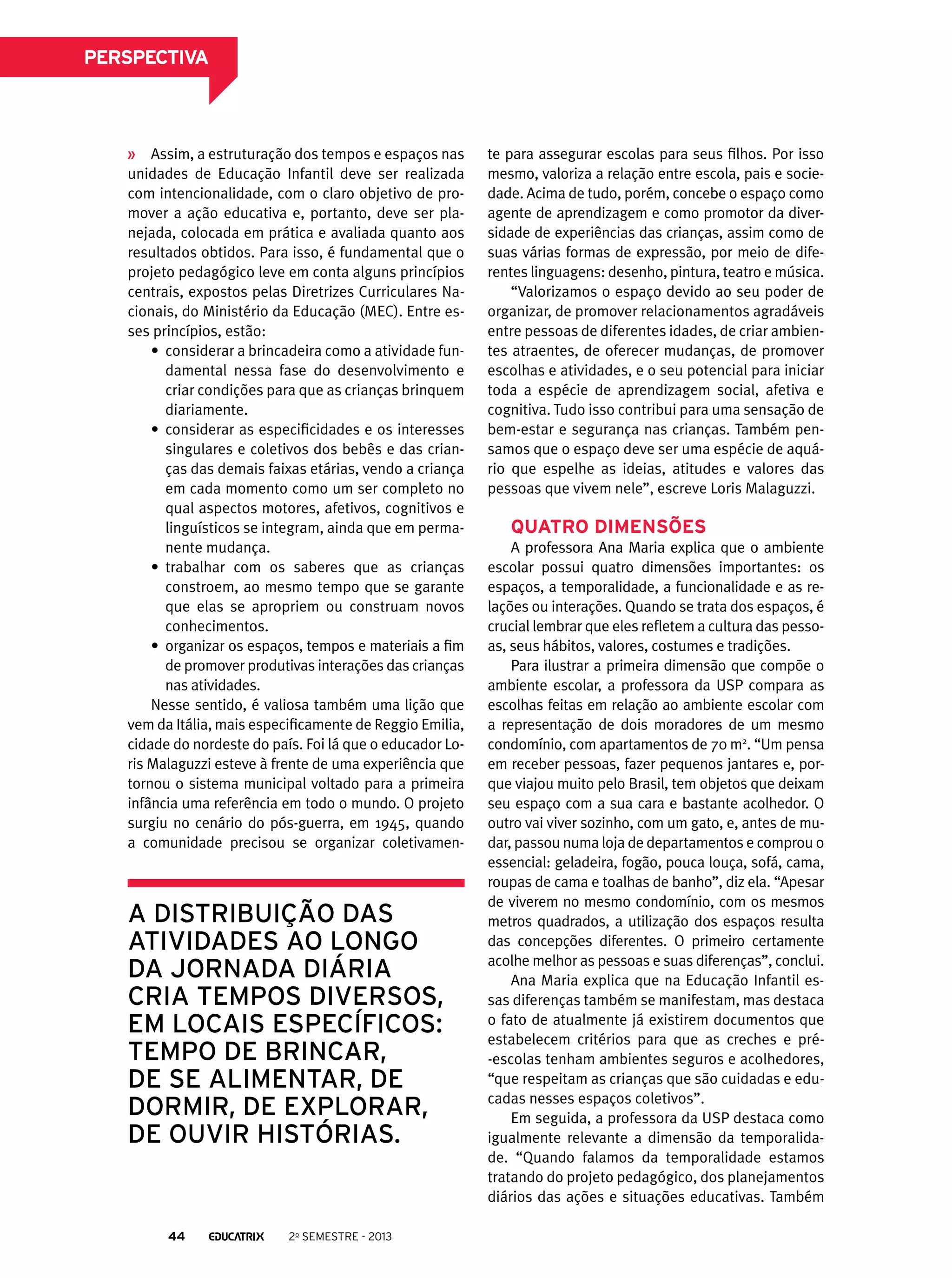 perspectiva

Assim, a estruturação dos tempos e espaços nas
unidades de Educação Infantil deve ser realizada
com intencionalidade, com o claro objetivo de promover a ação educativa e, portanto, deve ser planejada, colocada em prática e avaliada quanto aos
resultados obtidos. Para isso, é fundamental que o
projeto pedagógico leve em conta alguns princípios
centrais, expostos pelas Diretrizes Curriculares Nacionais, do Ministério da Educação (MEC). Entre esses princípios, estão:
•	 considerar a brincadeira como a atividade fundamental nessa fase do desenvolvimento e
criar condições para que as crianças brinquem
diariamente.
•	 considerar as especificidades e os interesses
singulares e coletivos dos bebês e das crianças das demais faixas etárias, vendo a criança
em cada momento como um ser completo no
qual aspectos motores, afetivos, cognitivos e
linguísticos se integram, ainda que em permanente mudança.
•	 trabalhar com os saberes que as crianças
constroem, ao mesmo tempo que se garante
que elas se apropriem ou construam novos
conhecimentos.
•	 organizar os espaços, tempos e materiais a fim
de promover produtivas interações das crianças
nas atividades.
Nesse sentido, é valiosa também uma lição que
vem da Itália, mais especificamente de Reggio Emilia,
cidade do nordeste do país. Foi lá que o educador Loris Malaguzzi esteve à frente de uma experiência que
tornou o sistema municipal voltado para a primeira
infância uma referência em todo o mundo. O projeto
surgiu no cenário do pós-guerra, em 1945, quando
a comunidade precisou se organizar coletivamen-

a distribuição das
atividades ao longo
da jornada diária
cria tempos diversos,
em locais específicos:
tempo de brincar,
de se alimentar, de
dormir, de explorar,
de ouvir histórias.

44

2o semestre - 2013

te para assegurar escolas para seus filhos. Por isso
mesmo, valoriza a relação entre escola, pais e sociedade. Acima de tudo, porém, concebe o espaço como
agente de aprendizagem e como promotor da diversidade de experiências das crianças, assim como de
suas várias formas de expressão, por meio de diferentes linguagens: desenho, pintura, teatro e música.
“Valorizamos o espaço devido ao seu poder de
organizar, de promover relacionamentos agradáveis
entre pessoas de diferentes idades, de criar ambientes atraentes, de oferecer mudanças, de promover
escolhas e atividades, e o seu potencial para iniciar
toda a espécie de aprendizagem social, afetiva e
cognitiva. Tudo isso contribui para uma sensação de
bem-estar e segurança nas crianças. Também pensamos que o espaço deve ser uma espécie de aquário que espelhe as ideias, atitudes e valores das
pessoas que vivem nele”, escreve Loris Malaguzzi.

Quatro dimensões
A professora Ana Maria explica que o ambiente
escolar possui quatro dimensões importantes: os
espaços, a temporalidade, a funcionalidade e as relações ou interações. Quando se trata dos espaços, é
crucial lembrar que eles refletem a cultura das pessoas, seus hábitos, valores, costumes e tradições.
Para ilustrar a primeira dimensão que compõe o
ambiente escolar, a professora da USP compara as
escolhas feitas em relação ao ambiente escolar com
a representação de dois moradores de um mesmo
condomínio, com apartamentos de 70 m2. “Um pensa
em receber pessoas, fazer pequenos jantares e, porque viajou muito pelo Brasil, tem objetos que deixam
seu espaço com a sua cara e bastante acolhedor. O
outro vai viver sozinho, com um gato, e, antes de mudar, passou numa loja de departamentos e comprou o
essencial: geladeira, fogão, pouca louça, sofá, cama,
roupas de cama e toalhas de banho”, diz ela. “Apesar
de viverem no mesmo condomínio, com os mesmos
metros quadrados, a utilização dos espaços resulta
das concepções diferentes. O primeiro certamente
acolhe melhor as pessoas e suas diferenças”, conclui.
Ana Maria explica que na Educação Infantil essas diferenças também se manifestam, mas destaca
o fato de atualmente já existirem documentos que
estabelecem critérios para que as creches e pré-escolas tenham ambientes seguros e acolhedores,
“que respeitam as crianças que são cuidadas e educadas nesses espaços coletivos”.
Em seguida, a professora da USP destaca como
igualmente relevante a dimensão da temporalidade. “Quando falamos da temporalidade estamos
tratando do projeto pedagógico, dos planejamentos
diários das ações e situações educativas. Também

 