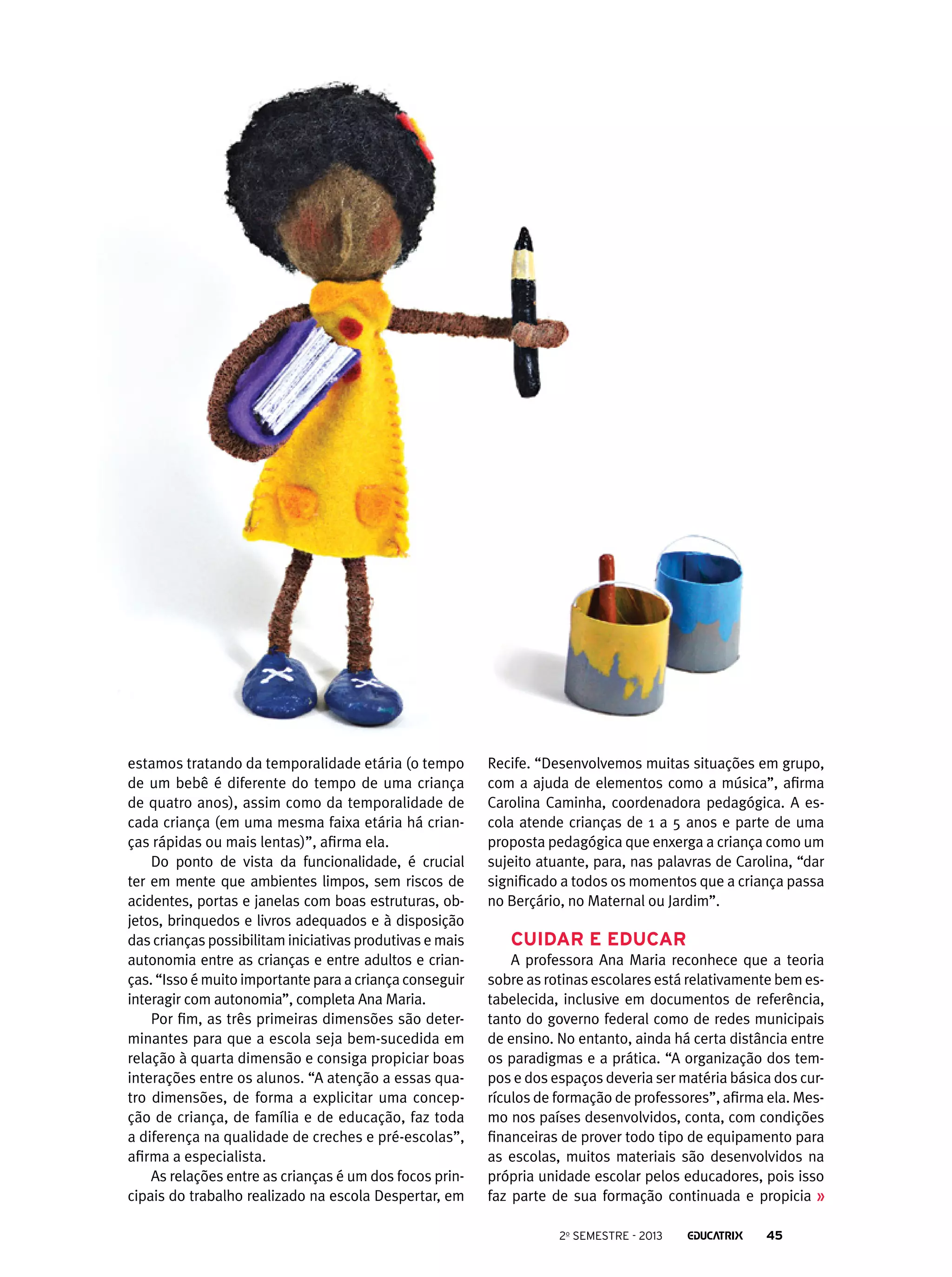 estamos tratando da temporalidade etária (o tempo
de um bebê é diferente do tempo de uma criança
de quatro anos), assim como da temporalidade de
cada criança (em uma mesma faixa etária há crianças rápidas ou mais lentas)”, afirma ela.
Do ponto de vista da funcionalidade, é crucial
ter em mente que ambientes limpos, sem riscos de
acidentes, portas e janelas com boas estruturas, objetos, brinquedos e livros adequados e à disposição
das crianças possibilitam iniciativas produtivas e mais
autonomia entre as crianças e entre adultos e crianças. “Isso é muito importante para a criança conseguir
interagir com autonomia”, completa Ana Maria.
Por fim, as três primeiras dimensões são determinantes para que a escola seja bem-sucedida em
relação à quarta dimensão e consiga propiciar boas
interações entre os alunos. “A atenção a essas quatro dimensões, de forma a explicitar uma concepção de criança, de família e de educação, faz toda
a diferença na qualidade de creches e pré-escolas”,
afirma a especialista.
As relações entre as crianças é um dos focos principais do trabalho realizado na escola Despertar, em

Recife. “Desenvolvemos muitas situações em grupo,
com a ajuda de elementos como a música”, afirma
Carolina Caminha, coordenadora pedagógica. A escola atende crianças de 1 a 5 anos e parte de uma
proposta pedagógica que enxerga a criança como um
sujeito atuante, para, nas palavras de Carolina, “dar
significado a todos os momentos que a criança passa
no Berçário, no Maternal ou Jardim”.

Cuidar e educar
A professora Ana Maria reconhece que a teoria
sobre as rotinas escolares está relativamente bem estabelecida, inclusive em documentos de referência,
tanto do governo federal como de redes municipais
de ensino. No entanto, ainda há certa distância entre
os paradigmas e a prática. “A organização dos tempos e dos espaços deveria ser matéria básica dos currículos de formação de professores”, afirma ela. Mesmo nos países desenvolvidos, conta, com condições
financeiras de prover todo tipo de equipamento para
as escolas, muitos materiais são desenvolvidos na
própria unidade escolar pelos educadores, pois isso
faz parte de sua formação continuada e propicia
2o semestre - 2013

45

 