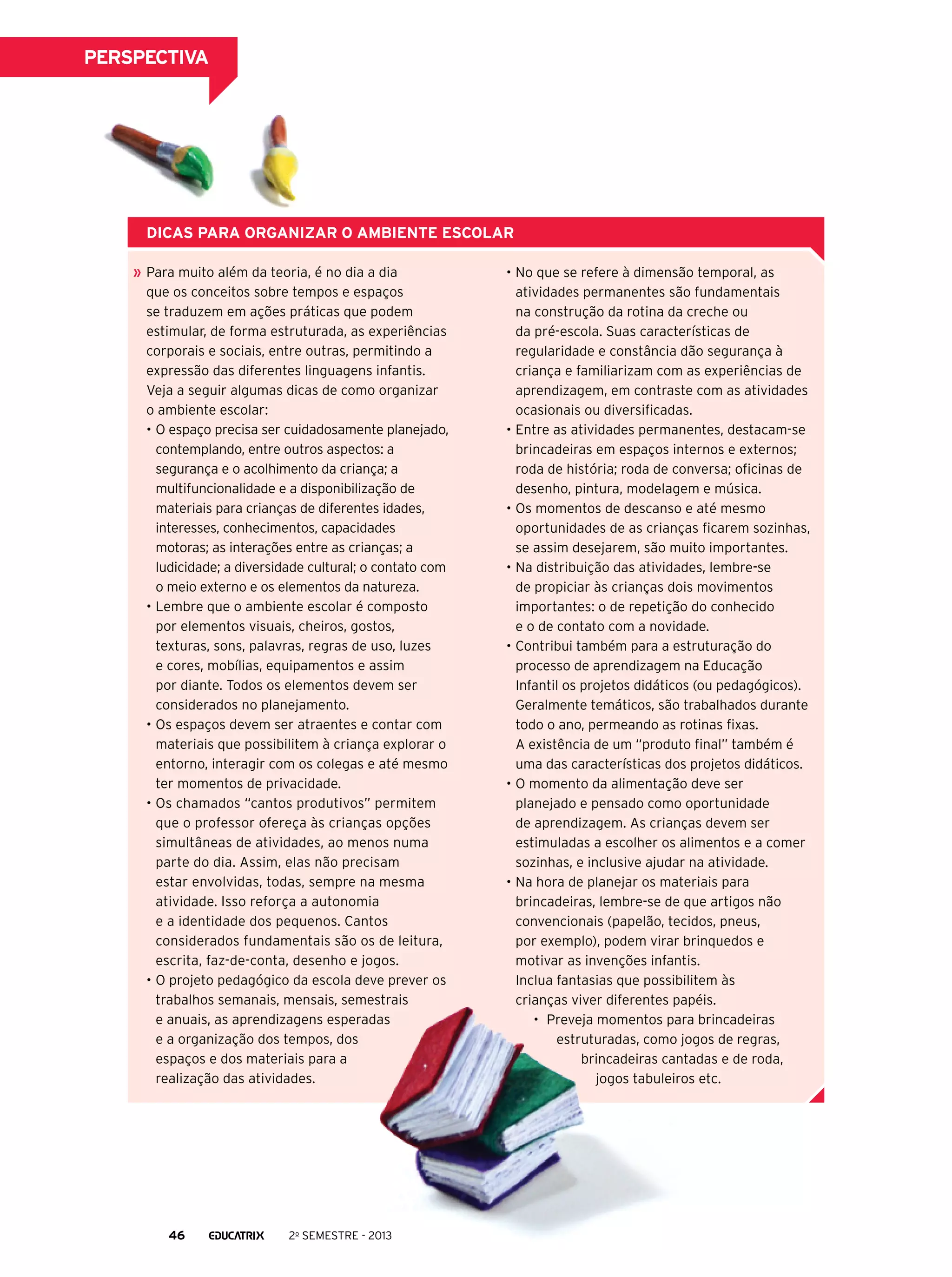 perspectiva

Dicas para organizar o ambiente escolar
Para muito além da teoria, é no dia a dia
que os conceitos sobre tempos e espaços
se traduzem em ações práticas que podem
estimular, de forma estruturada, as experiências
corporais e sociais, entre outras, permitindo a
expressão das diferentes linguagens infantis.
Veja a seguir algumas dicas de como organizar
o ambiente escolar:
•	O espaço precisa ser cuidadosamente planejado,
contemplando, entre outros aspectos: a
segurança e o acolhimento da criança; a
multifuncionalidade e a disponibilização de
materiais para crianças de diferentes idades,
interesses, conhecimentos, capacidades
motoras; as interações entre as crianças; a
ludicidade; a diversidade cultural; o contato com
o meio externo e os elementos da natureza.
•	Lembre que o ambiente escolar é composto
por elementos visuais, cheiros, gostos,
texturas, sons, palavras, regras de uso, luzes
e cores, mobílias, equipamentos e assim
por diante. Todos os elementos devem ser
considerados no planejamento.
•	Os espaços devem ser atraentes e contar com
materiais que possibilitem à criança explorar o
entorno, interagir com os colegas e até mesmo
ter momentos de privacidade.
•	Os chamados “cantos produtivos” permitem
que o professor ofereça às crianças opções
simultâneas de atividades, ao menos numa
parte do dia. Assim, elas não precisam
estar envolvidas, todas, sempre na mesma
atividade. Isso reforça a autonomia
e a identidade dos pequenos. Cantos
considerados fundamentais são os de leitura,
escrita, faz-de-conta, desenho e jogos.
•	O projeto pedagógico da escola deve prever os
trabalhos semanais, mensais, semestrais
e anuais, as aprendizagens esperadas
e a organização dos tempos, dos
espaços e dos materiais para a
realização das atividades.

46

2o semestre - 2013

•	No que se refere à dimensão temporal, as
atividades permanentes são fundamentais
na construção da rotina da creche ou
da pré-escola. Suas características de
regularidade e constância dão segurança à
criança e familiarizam com as experiências de
aprendizagem, em contraste com as atividades
ocasionais ou diversificadas.
•	Entre as atividades permanentes, destacam-se
brincadeiras em espaços internos e externos;
roda de história; roda de conversa; oficinas de
desenho, pintura, modelagem e música.
•	Os momentos de descanso e até mesmo
oportunidades de as crianças ficarem sozinhas,
se assim desejarem, são muito importantes.
•	Na distribuição das atividades, lembre-se
de propiciar às crianças dois movimentos
importantes: o de repetição do conhecido
e o de contato com a novidade.
•	Contribui também para a estruturação do
processo de aprendizagem na Educação
Infantil os projetos didáticos (ou pedagógicos).
Geralmente temáticos, são trabalhados durante
todo o ano, permeando as rotinas fixas.
A existência de um “produto final” também é
uma das características dos projetos didáticos.
•	O momento da alimentação deve ser
planejado e pensado como oportunidade
de aprendizagem. As crianças devem ser
estimuladas a escolher os alimentos e a comer
sozinhas, e inclusive ajudar na atividade.
•	Na hora de planejar os materiais para
brincadeiras, lembre-se de que artigos não
convencionais (papelão, tecidos, pneus,
por exemplo), podem virar brinquedos e
motivar as invenções infantis.
Inclua fantasias que possibilitem às
crianças viver diferentes papéis.
•	 Preveja momentos para brincadeiras
estruturadas, como jogos de regras,
brincadeiras cantadas e de roda,
jogos tabuleiros etc.

 