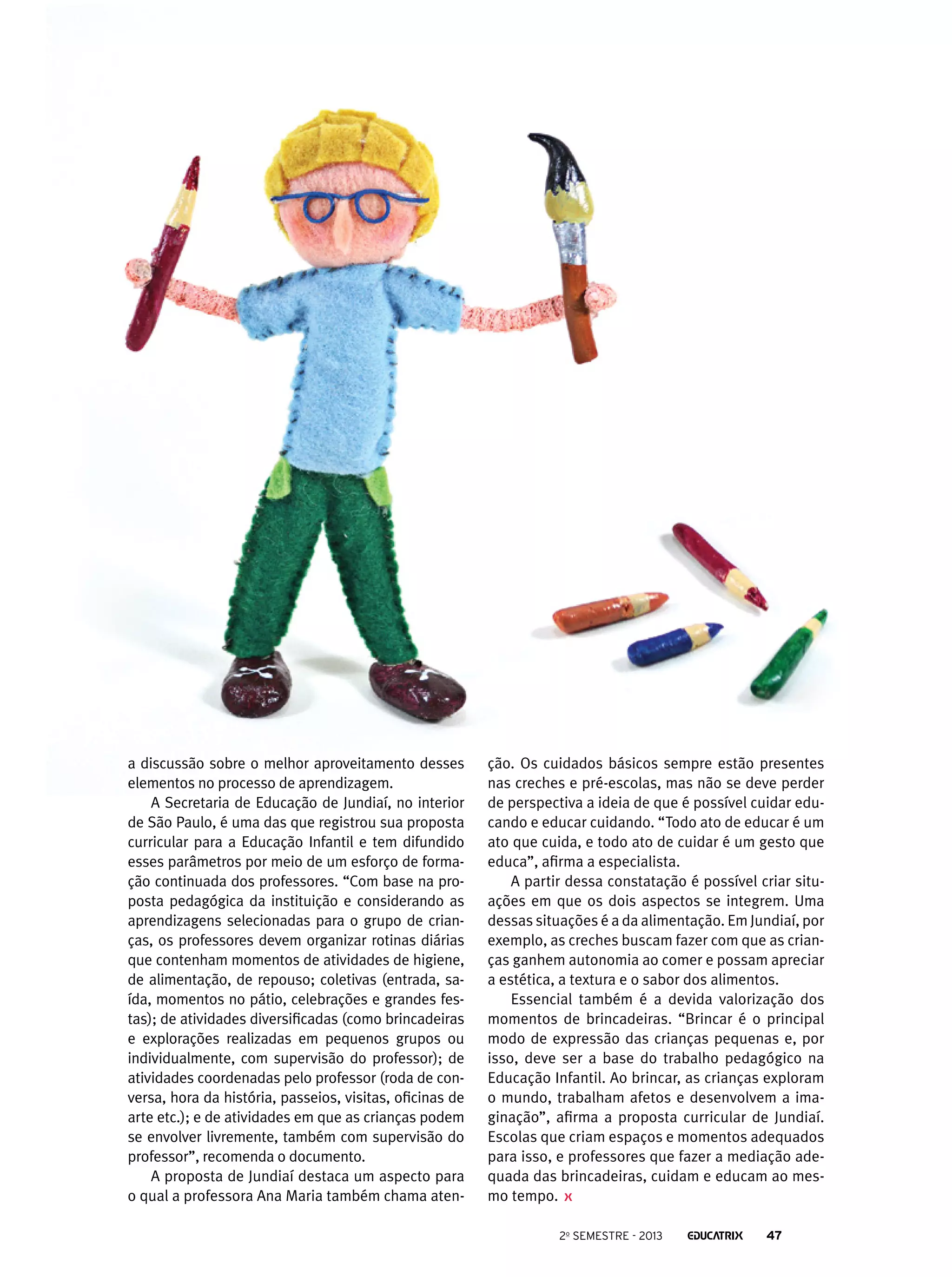 a discussão sobre o melhor aproveitamento desses
elementos no processo de aprendizagem.
A Secretaria de Educação de Jundiaí, no interior
de São Paulo, é uma das que registrou sua proposta
curricular para a Educação Infantil e tem difundido
esses parâmetros por meio de um esforço de formação continuada dos professores. “Com base na proposta pedagógica da instituição e considerando as
aprendizagens selecionadas para o grupo de crianças, os professores devem organizar rotinas diárias
que contenham momentos de atividades de higiene,
de alimentação, de repouso; coletivas (entrada, saída, momentos no pátio, celebrações e grandes festas); de atividades diversificadas (como brincadeiras
e explorações realizadas em pequenos grupos ou
individualmente, com supervisão do professor); de
atividades coordenadas pelo professor (roda de conversa, hora da história, passeios, visitas, oficinas de
arte etc.); e de atividades em que as crianças podem
se envolver livremente, também com supervisão do
professor”, recomenda o documento.
A proposta de Jundiaí destaca um aspecto para
o qual a professora Ana Maria também chama aten-

ção. Os cuidados básicos sempre estão presentes
nas creches e pré-escolas, mas não se deve perder
de perspectiva a ideia de que é possível cuidar educando e educar cuidando. “Todo ato de educar é um
ato que cuida, e todo ato de cuidar é um gesto que
educa”, afirma a especialista.
A partir dessa constatação é possível criar situações em que os dois aspectos se integrem. Uma
dessas situações é a da alimentação. Em Jundiaí, por
exemplo, as creches buscam fazer com que as crianças ganhem autonomia ao comer e possam apreciar
a estética, a textura e o sabor dos alimentos.
Essencial também é a devida valorização dos
momentos de brincadeiras. “Brincar é o principal
modo de expressão das crianças pequenas e, por
isso, deve ser a base do trabalho pedagógico na
Educação Infantil. Ao brincar, as crianças exploram
o mundo, trabalham afetos e desenvolvem a imaginação”, afirma a proposta curricular de Jundiaí.
Escolas que criam espaços e momentos adequados
para isso, e professores que fazer a mediação adequada das brincadeiras, cuidam e educam ao mesmo tempo.
2o semestre - 2013

47

 