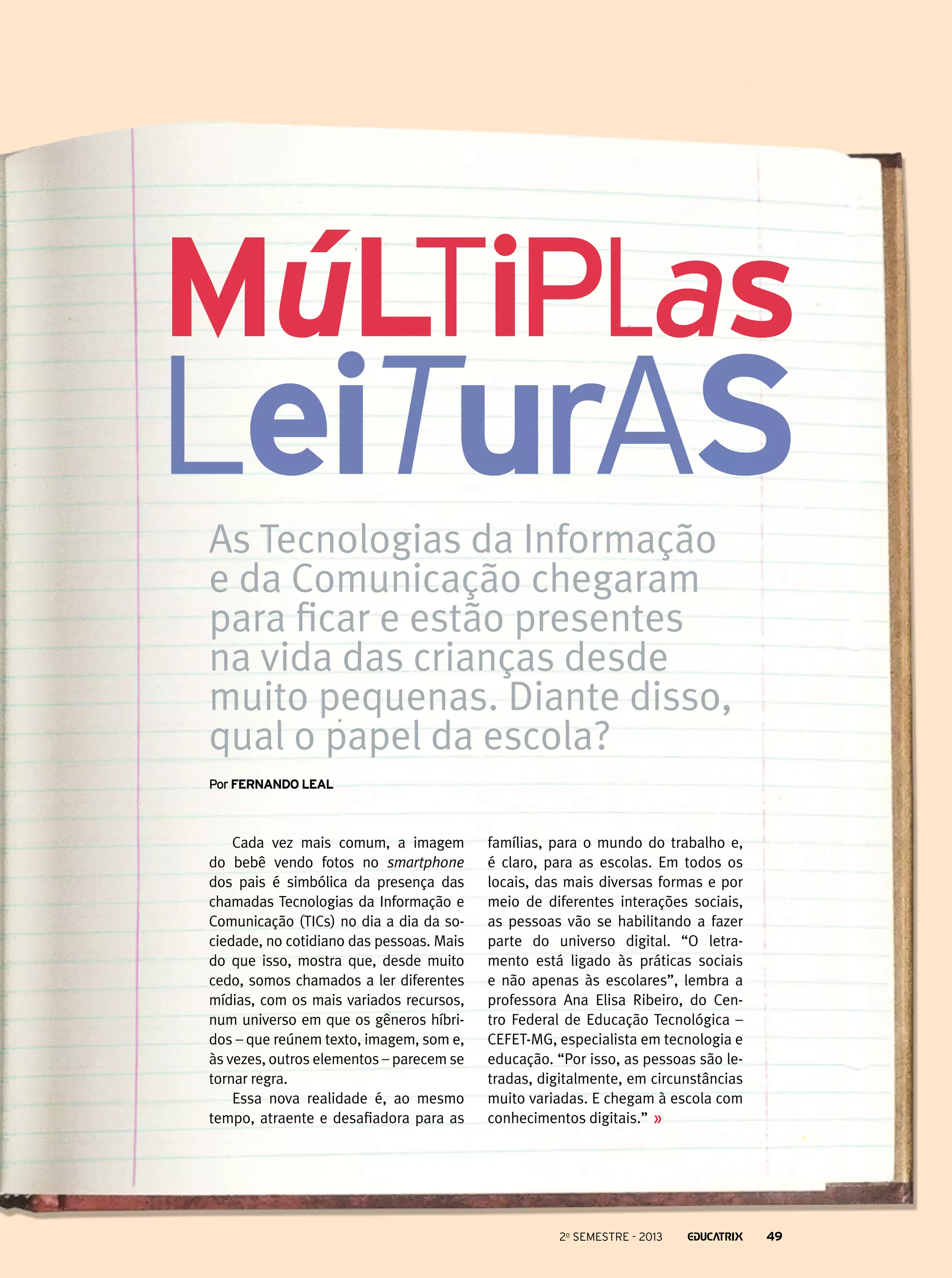 Múltiplas

leituras
As Tecnologias da Informação
e da Comunicação chegaram
para ficar e estão presentes
na vida das crianças desde
muito pequenas. Diante disso,
qual o papel da escola?
Por Fernando Leal

Cada vez mais comum, a imagem
do bebê vendo fotos no smartphone
dos pais é simbólica da presença das
chamadas Tecnologias da Informação e
Comunicação (TICs) no dia a dia da sociedade, no cotidiano das pessoas. Mais
do que isso, mostra que, desde muito
cedo, somos chamados a ler diferentes
mídias, com os mais variados recursos,
num universo em que os gêneros híbridos – que reúnem texto, imagem, som e,
às vezes, outros elementos – parecem se
tornar regra.
Essa nova realidade é, ao mesmo
tempo, atraente e desafiadora para as

famílias, para o mundo do trabalho e,
é claro, para as escolas. Em todos os
locais, das mais diversas formas e por
meio de diferentes interações sociais,
as pessoas vão se habilitando a fazer
parte do universo digital. “O letramento está ligado às práticas sociais
e não apenas às escolares”, lembra a
professora Ana Elisa Ribeiro, do Centro Federal de Educação Tecnológica –
CEFET-MG, especialista em tecnologia e
educação. “Por isso, as pessoas são letradas, digitalmente, em circunstâncias
muito variadas. E chegam à escola com
conhecimentos digitais.”

2o semestre - 2013

49

 