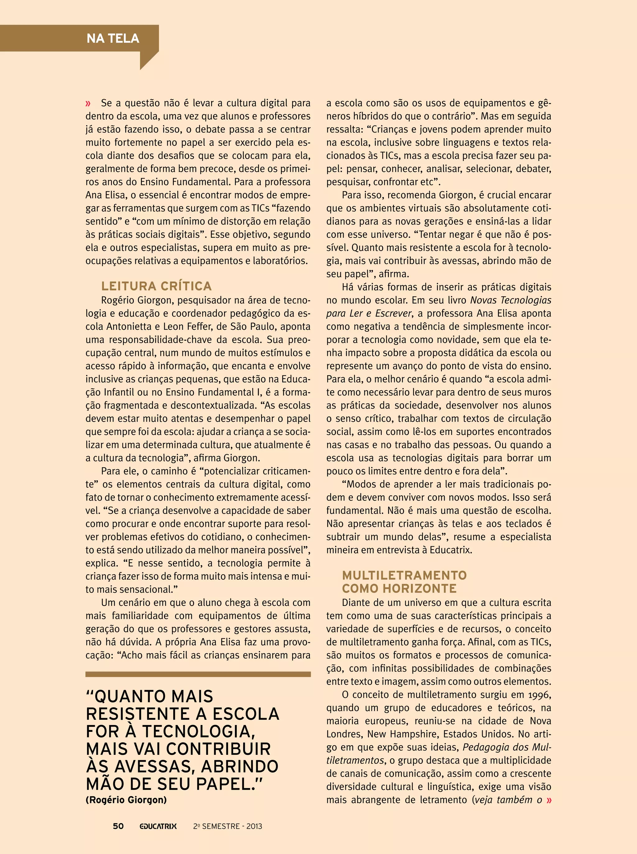 NA TELA

Se a questão não é levar a cultura digital para
dentro da escola, uma vez que alunos e professores
já estão fazendo isso, o debate passa a se centrar
muito fortemente no papel a ser exercido pela escola diante dos desafios que se colocam para ela,
geralmente de forma bem precoce, desde os primeiros anos do Ensino Fundamental. Para a professora
Ana Elisa, o essencial é encontrar modos de empregar as ferramentas que surgem com as TICs “fazendo
sentido” e “com um mínimo de distorção em relação
às práticas sociais digitais”. Esse objetivo, segundo
ela e outros especialistas, supera em muito as preocupações relativas a equipamentos e laboratórios.

Leitura crítica
Rogério Giorgon, pesquisador na área de tecnologia e educação e coordenador pedagógico da escola Antonietta e Leon Feffer, de São Paulo, aponta
uma responsabilidade-chave da escola. Sua preocupação central, num mundo de muitos estímulos e
acesso rápido à informação, que encanta e envolve
inclusive as crianças pequenas, que estão na Educação Infantil ou no Ensino Fundamental I, é a formação fragmentada e descontextualizada. “As escolas
devem estar muito atentas e desempenhar o papel
que sempre foi da escola: ajudar a criança a se socializar em uma determinada cultura, que atualmente é
a cultura da tecnologia”, afirma Giorgon.
Para ele, o caminho é “potencializar criticamente” os elementos centrais da cultura digital, como
fato de tornar o conhecimento extremamente acessível. “Se a criança desenvolve a capacidade de saber
como procurar e onde encontrar suporte para resolver problemas efetivos do cotidiano, o conhecimento está sendo utilizado da melhor maneira possível”,
explica. “E nesse sentido, a tecnologia permite à
criança fazer isso de forma muito mais intensa e muito mais sensacional.”
Um cenário em que o aluno chega à escola com
mais familiaridade com equipamentos de última
geração do que os professores e gestores assusta,
não há dúvida. A própria Ana Elisa faz uma provocação: “Acho mais fácil as crianças ensinarem para

“quanto mais
resistente a escola
for à tecnologia,
mais vai contribuir
às avessas, abrindo
mão de seu papel.”
(Rogério Giorgon)
50

2o semestre - 2013

a escola como são os usos de equipamentos e gêneros híbridos do que o contrário”. Mas em seguida
ressalta: “Crianças e jovens podem aprender muito
na escola, inclusive sobre linguagens e textos relacionados às TICs, mas a escola precisa fazer seu papel: pensar, conhecer, analisar, selecionar, debater,
pesquisar, confrontar etc”.
Para isso, recomenda Giorgon, é crucial encarar
que os ambientes virtuais são absolutamente cotidianos para as novas gerações e ensiná-las a lidar
com esse universo. “Tentar negar é que não é possível. Quanto mais resistente a escola for à tecnologia, mais vai contribuir às avessas, abrindo mão de
seu papel”, afirma.
Há várias formas de inserir as práticas digitais
no mundo escolar. Em seu livro Novas Tecnologias
para Ler e Escrever, a professora Ana Elisa aponta
como negativa a tendência de simplesmente incorporar a tecnologia como novidade, sem que ela tenha impacto sobre a proposta didática da escola ou
represente um avanço do ponto de vista do ensino.
Para ela, o melhor cenário é quando “a escola admite como necessário levar para dentro de seus muros
as práticas da sociedade, desenvolver nos alunos
o senso crítico, trabalhar com textos de circulação
social, assim como lê-los em suportes encontrados
nas casas e no trabalho das pessoas. Ou quando a
escola usa as tecnologias digitais para borrar um
pouco os limites entre dentro e fora dela”.
“Modos de aprender a ler mais tradicionais podem e devem conviver com novos modos. Isso será
fundamental. Não é mais uma questão de escolha.
Não apresentar crianças às telas e aos teclados é
subtrair um mundo delas”, resume a especialista
mineira em entrevista à Educatrix.

Multiletramento
como horizonte
Diante de um universo em que a cultura escrita
tem como uma de suas características principais a
variedade de superfícies e de recursos, o conceito
de multiletramento ganha força. Afinal, com as TICs,
são muitos os formatos e processos de comunicação, com infinitas possibilidades de combinações
entre texto e imagem, assim como outros elementos.
O conceito de multiletramento surgiu em 1996,
quando um grupo de educadores e teóricos, na
maioria europeus, reuniu-se na cidade de Nova
Londres, New Hampshire, Estados Unidos. No artigo em que expõe suas ideias, Pedagogia dos Multiletramentos, o grupo destaca que a multiplicidade
de canais de comunicação, assim como a crescente
diversidade cultural e linguística, exige uma visão
mais abrangente de letramento (veja também o

 