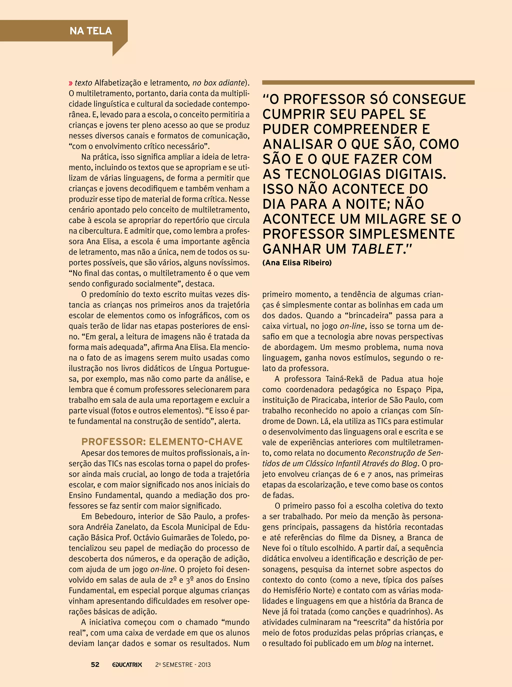 NA TELA

texto Alfabetização e letramento, no box adiante).
O multiletramento, portanto, daria conta da multiplicidade linguística e cultural da sociedade contemporânea. E, levado para a escola, o conceito permitiria a
crianças e jovens ter pleno acesso ao que se produz
nesses diversos canais e formatos de comunicação,
“com o envolvimento crítico necessário”.
Na prática, isso significa ampliar a ideia de letramento, incluindo os textos que se apropriam e se utilizam de várias linguagens, de forma a permitir que
crianças e jovens decodifiquem e também venham a
produzir esse tipo de material de forma crítica. Nesse
cenário apontado pelo conceito de multiletramento,
cabe à escola se apropriar do repertório que circula
na cibercultura. E admitir que, como lembra a professora Ana Elisa, a escola é uma importante agência
de letramento, mas não a única, nem de todos os suportes possíveis, que são vários, alguns novíssimos.
“No final das contas, o multiletramento é o que vem
sendo configurado socialmente”, destaca.
O predomínio do texto escrito muitas vezes distancia as crianças nos primeiros anos da trajetória
escolar de elementos como os infográficos, com os
quais terão de lidar nas etapas posteriores de ensino. “Em geral, a leitura de imagens não é tratada da
forma mais adequada”, afirma Ana Elisa. Ela menciona o fato de as imagens serem muito usadas como
ilustração nos livros didáticos de Língua Portuguesa, por exemplo, mas não como parte da análise, e
lembra que é comum professores selecionarem para
trabalho em sala de aula uma reportagem e excluir a
parte visual (fotos e outros elementos). “E isso é parte fundamental na construção de sentido”, alerta.

Professor: elemento-chave
Apesar dos temores de muitos profissionais, a inserção das TICs nas escolas torna o papel do professor ainda mais crucial, ao longo de toda a trajetória
escolar, e com maior significado nos anos iniciais do
Ensino Fundamental, quando a mediação dos professores se faz sentir com maior significado.
Em Bebedouro, interior de São Paulo, a professora Andréia Zanelato, da Escola Municipal de Educação Básica Prof. Octávio Guimarães de Toledo, potencializou seu papel de mediação do processo de
descoberta dos números, e da operação de adição,
com ajuda de um jogo on-line. O projeto foi desenvolvido em salas de aula de 2º e 3º anos do Ensino
Fundamental, em especial porque algumas crianças
vinham apresentando dificuldades em resolver operações básicas de adição.
A iniciativa começou com o chamado “mundo
real”, com uma caixa de verdade em que os alunos
deviam lançar dados e somar os resultados. Num
52

2o semestre - 2013

“o professor só consegue
cumprir seu papel se
puder compreender e
analisar o que são, como
são e o que fazer com
as tecnologias digitais.
Isso não acontece do
dia para a noite; não
acontece um milagre se o
professor simplesmente
ganhar um tablet.”
(Ana Elisa Ribeiro)

primeiro momento, a tendência de algumas crianças é simplesmente contar as bolinhas em cada um
dos dados. Quando a “brincadeira” passa para a
caixa virtual, no jogo on-line, isso se torna um desafio em que a tecnologia abre novas perspectivas
de abordagem. Um mesmo problema, numa nova
linguagem, ganha novos estímulos, segundo o relato da professora.
A professora Tainá-Rekã de Padua atua hoje
como coordenadora pedagógica no Espaço Pipa,
instituição de Piracicaba, interior de São Paulo, com
trabalho reconhecido no apoio a crianças com Síndrome de Down. Lá, ela utiliza as TICs para estimular
o desenvolvimento das linguagens oral e escrita e se
vale de experiências anteriores com multiletramento, como relata no documento Reconstrução de Sentidos de um Clássico Infantil Através do Blog. O projeto envolveu crianças de 6 e 7 anos, nas primeiras
etapas da escolarização, e teve como base os contos
de fadas.
O primeiro passo foi a escolha coletiva do texto
a ser trabalhado. Por meio da menção às personagens principais, passagens da história recontadas
e até referências do filme da Disney, a Branca de
Neve foi o título escolhido. A partir daí, a sequência
didática envolveu a identificação e descrição de personagens, pesquisa da internet sobre aspectos do
contexto do conto (como a neve, típica dos países
do Hemisfério Norte) e contato com as várias modalidades e linguagens em que a história da Branca de
Neve já foi tratada (como canções e quadrinhos). As
atividades culminaram na “reescrita” da história por
meio de fotos produzidas pelas próprias crianças, e
o resultado foi publicado em um blog na internet.

 