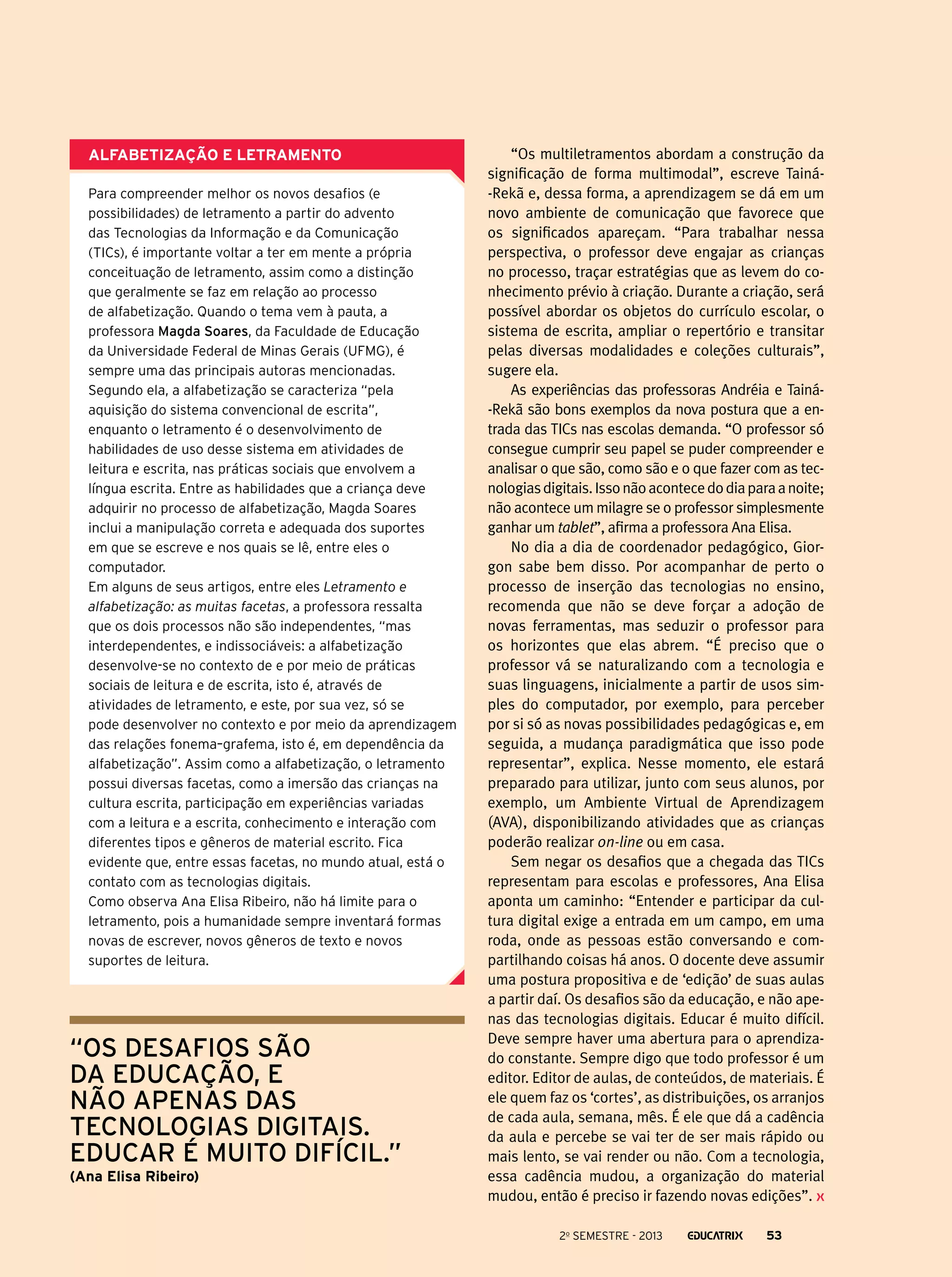 Alfabetização e letramento
Para compreender melhor os novos desafios (e
possibilidades) de letramento a partir do advento
das Tecnologias da Informação e da Comunicação
(TICs), é importante voltar a ter em mente a própria
conceituação de letramento, assim como a distinção
que geralmente se faz em relação ao processo
de alfabetização. Quando o tema vem à pauta, a
professora Magda Soares, da Faculdade de Educação
da Universidade Federal de Minas Gerais (UFMG), é
sempre uma das principais autoras mencionadas.
Segundo ela, a alfabetização se caracteriza “pela
aquisição do sistema convencional de escrita”,
enquanto o letramento é o desenvolvimento de
habilidades de uso desse sistema em atividades de
leitura e escrita, nas práticas sociais que envolvem a
língua escrita. Entre as habilidades que a criança deve
adquirir no processo de alfabetização, Magda Soares
inclui a manipulação correta e adequada dos suportes
em que se escreve e nos quais se lê, entre eles o
computador.
Em alguns de seus artigos, entre eles Letramento e
alfabetização: as muitas facetas, a professora ressalta
que os dois processos não são independentes, “mas
interdependentes, e indissociáveis: a alfabetização
desenvolve-se no contexto de e por meio de práticas
sociais de leitura e de escrita, isto é, através de
atividades de letramento, e este, por sua vez, só se
pode desenvolver no contexto e por meio da aprendizagem
das relações fonema–grafema, isto é, em dependência da
alfabetização”. Assim como a alfabetização, o letramento
possui diversas facetas, como a imersão das crianças na
cultura escrita, participação em experiências variadas
com a leitura e a escrita, conhecimento e interação com
diferentes tipos e gêneros de material escrito. Fica
evidente que, entre essas facetas, no mundo atual, está o
contato com as tecnologias digitais.
Como observa Ana Elisa Ribeiro, não há limite para o
letramento, pois a humanidade sempre inventará formas
novas de escrever, novos gêneros de texto e novos
suportes de leitura.

“os desafios são
da educação, e
não apenas das
tecnologias digitais.
Educar é muito difícil.”
(Ana Elisa Ribeiro)

“Os multiletramentos abordam a construção da
signiﬁcação de forma multimodal”, escreve Tainá-Rekã e, dessa forma, a aprendizagem se dá em um
novo ambiente de comunicação que favorece que
os significados apareçam. “Para trabalhar nessa
perspectiva, o professor deve engajar as crianças
no processo, traçar estratégias que as levem do conhecimento prévio à criação. Durante a criação, será
possível abordar os objetos do currículo escolar, o
sistema de escrita, ampliar o repertório e transitar
pelas diversas modalidades e coleções culturais”,
sugere ela.
As experiências das professoras Andréia e Tainá-Rekã são bons exemplos da nova postura que a entrada das TICs nas escolas demanda. “O professor só
consegue cumprir seu papel se puder compreender e
analisar o que são, como são e o que fazer com as tecnologias digitais. Isso não acontece do dia para a noite;
não acontece um milagre se o professor simplesmente
ganhar um tablet”, afirma a professora Ana Elisa.
No dia a dia de coordenador pedagógico, Giorgon sabe bem disso. Por acompanhar de perto o
processo de inserção das tecnologias no ensino,
recomenda que não se deve forçar a adoção de
novas ferramentas, mas seduzir o professor para
os horizontes que elas abrem. “É preciso que o
professor vá se naturalizando com a tecnologia e
suas linguagens, inicialmente a partir de usos simples do computador, por exemplo, para perceber
por si só as novas possibilidades pedagógicas e, em
seguida, a mudança paradigmática que isso pode
representar”, explica. Nesse momento, ele estará
preparado para utilizar, junto com seus alunos, por
exemplo, um Ambiente Virtual de Aprendizagem
(AVA), disponibilizando atividades que as crianças
poderão realizar on-line ou em casa.
Sem negar os desafios que a chegada das TICs
representam para escolas e professores, Ana Elisa
aponta um caminho: “Entender e participar da cultura digital exige a entrada em um campo, em uma
roda, onde as pessoas estão conversando e compartilhando coisas há anos. O docente deve assumir
uma postura propositiva e de ‘edição’ de suas aulas
a partir daí. Os desafios são da educação, e não apenas das tecnologias digitais. Educar é muito difícil.
Deve sempre haver uma abertura para o aprendizado constante. Sempre digo que todo professor é um
editor. Editor de aulas, de conteúdos, de materiais. É
ele quem faz os ‘cortes’, as distribuições, os arranjos
de cada aula, semana, mês. É ele que dá a cadência
da aula e percebe se vai ter de ser mais rápido ou
mais lento, se vai render ou não. Com a tecnologia,
essa cadência mudou, a organização do material
mudou, então é preciso ir fazendo novas edições”.
2o semestre - 2013

53

 