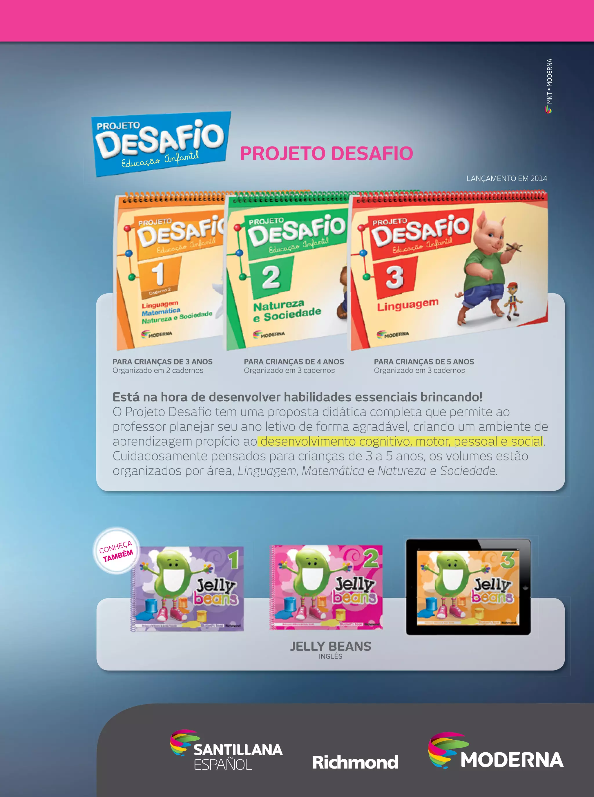MKT • MODERNA

Infantil
Educação

PROJETO DESAFIO
LANÇAMENTO EM 2014

PARA CRIANÇAS DE 3 ANOS
Organizado em 2 cadernos

PARA CRIANÇAS DE 4 ANOS
Organizado em 3 cadernos

PARA CRIANÇAS DE 5 ANOS
Organizado em 3 cadernos

Está na hora de desenvolver habilidades essenciais brincando!
O Projeto Desaﬁo tem uma proposta didática completa que permite ao
professor planejar seu ano letivo de forma agradável, criando um ambiente de
aprendizagem propício ao desenvolvimento cognitivo, motor, pessoal e social.
Cuidadosamente pensados para crianças de 3 a 5 anos, os volumes estão
organizados por área, Linguagem, Matemática e Natureza e Sociedade.

A
HEÇ
CON ÉM
MB
TA

JELLY BEANS
INGLÊS

 