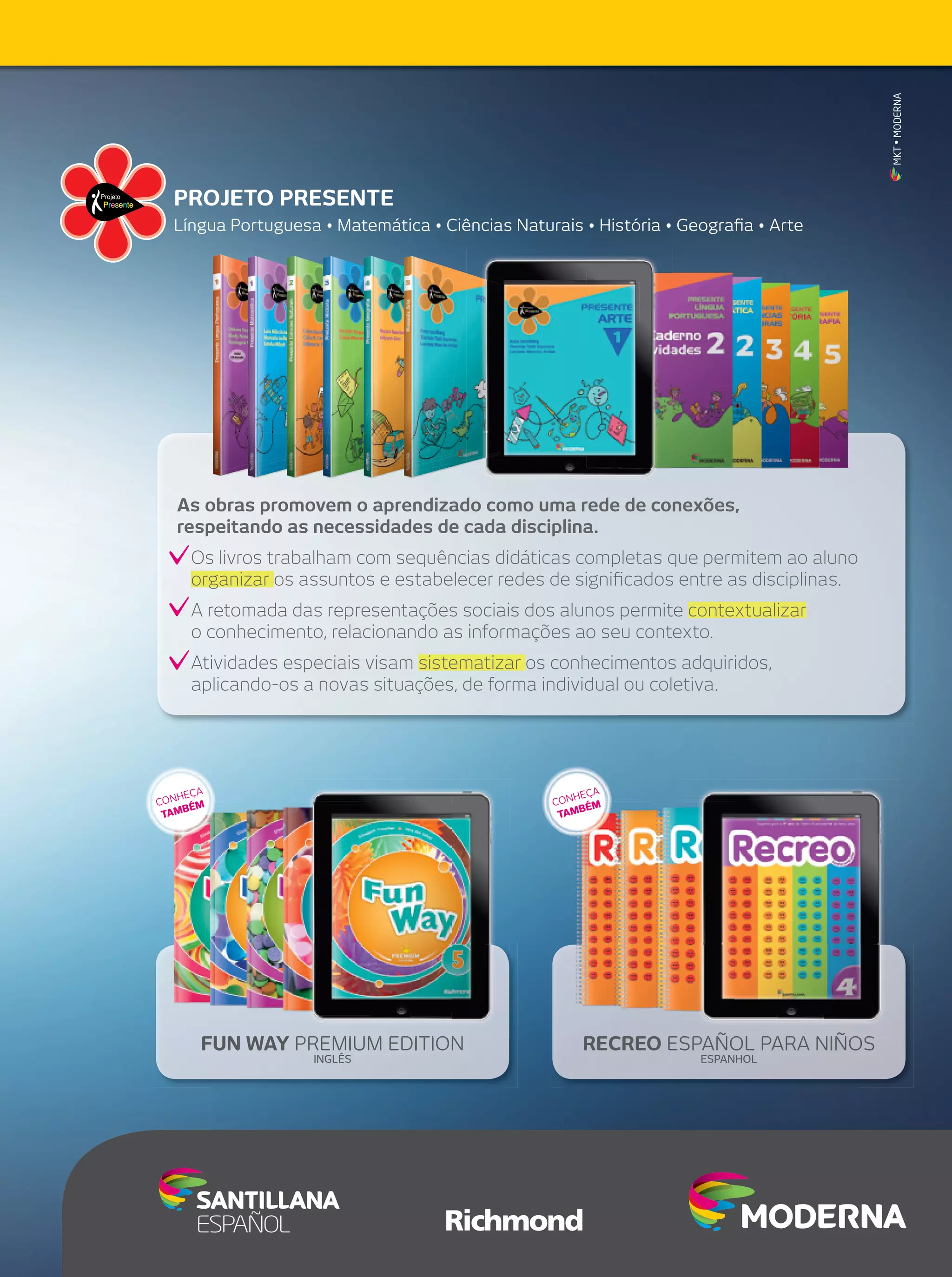 MKT • MODERNA

PROJETO PRESENTE
Língua Portuguesa • Matemática • Ciências Naturais • História • Geograﬁa • Arte

As obras promovem o aprendizado como uma rede de conexões,
respeitando as necessidades de cada disciplina.
Os livros trabalham com sequências didáticas completas que permitem ao aluno
organizar os assuntos e estabelecer redes de signiﬁcados entre as disciplinas.
A retomada das representações sociais dos alunos permite contextualizar
o conhecimento, relacionando as informações ao seu contexto.
Atividades especiais visam sistematizar os conhecimentos adquiridos,
aplicando-os a novas situações, de forma individual ou coletiva.

A
HEÇ
CON ÉM
B
TAM

A
HEÇ
CON ÉM
B
TAM

FUN WAY PREMIUM EDITION
INGLÊS

RECREO ESPAÑOL PARA NIÑOS
ESPANHOL

 