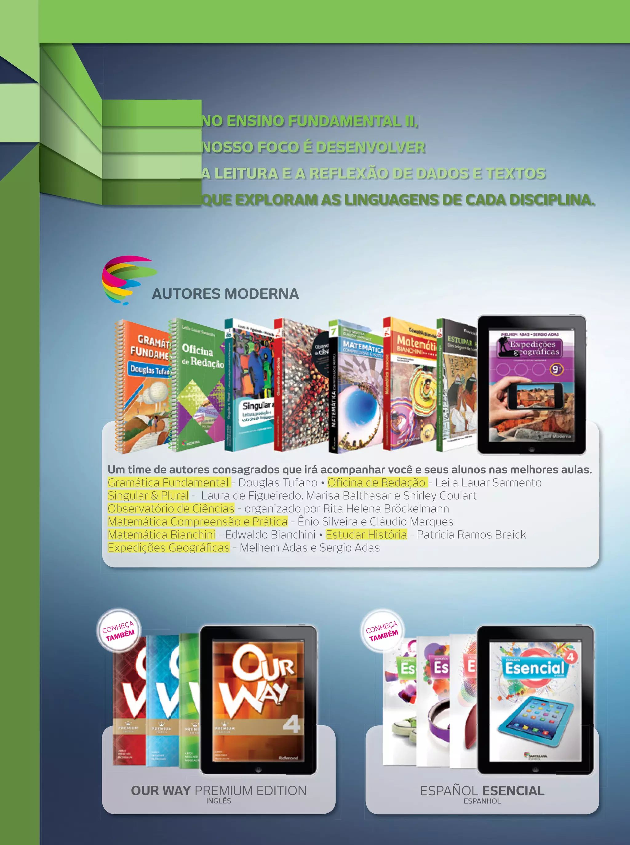 NO ENSINO FUNDAMENTAL II,
NOSSO FOCO É DESENVOLVER
A LEITURA E A REFLEXÃO DE DADOS E TEXTOS
QUE EXPLORAM AS LINGUAGENS DE CADA DISCIPLINA.

AUTORES MODERNA

Um time de autores consagrados que irá acompanhar você e seus alunos nas melhores aulas.
Gramática Fundamental - Douglas Tufano • Oﬁcina de Redação - Leila Lauar Sarmento
Singular & Plural - Laura de Figueiredo, Marisa Balthasar e Shirley Goulart
Observatório de Ciências - organizado por Rita Helena Bröckelmann
Matemática Compreensão e Prática - Ênio Silveira e Cláudio Marques
Matemática Bianchini - Edwaldo Bianchini • Estudar História - Patrícia Ramos Braick
Expedições Geográﬁcas - Melhem Adas e Sergio Adas

A
HEÇ
CON ÉM
B
TAM

A
HEÇ
CON ÉM
AMB
T

OUR WAY PREMIUM EDITION
INGLÊS

ESPAÑOL ESENCIAL
ESPANHOL

 