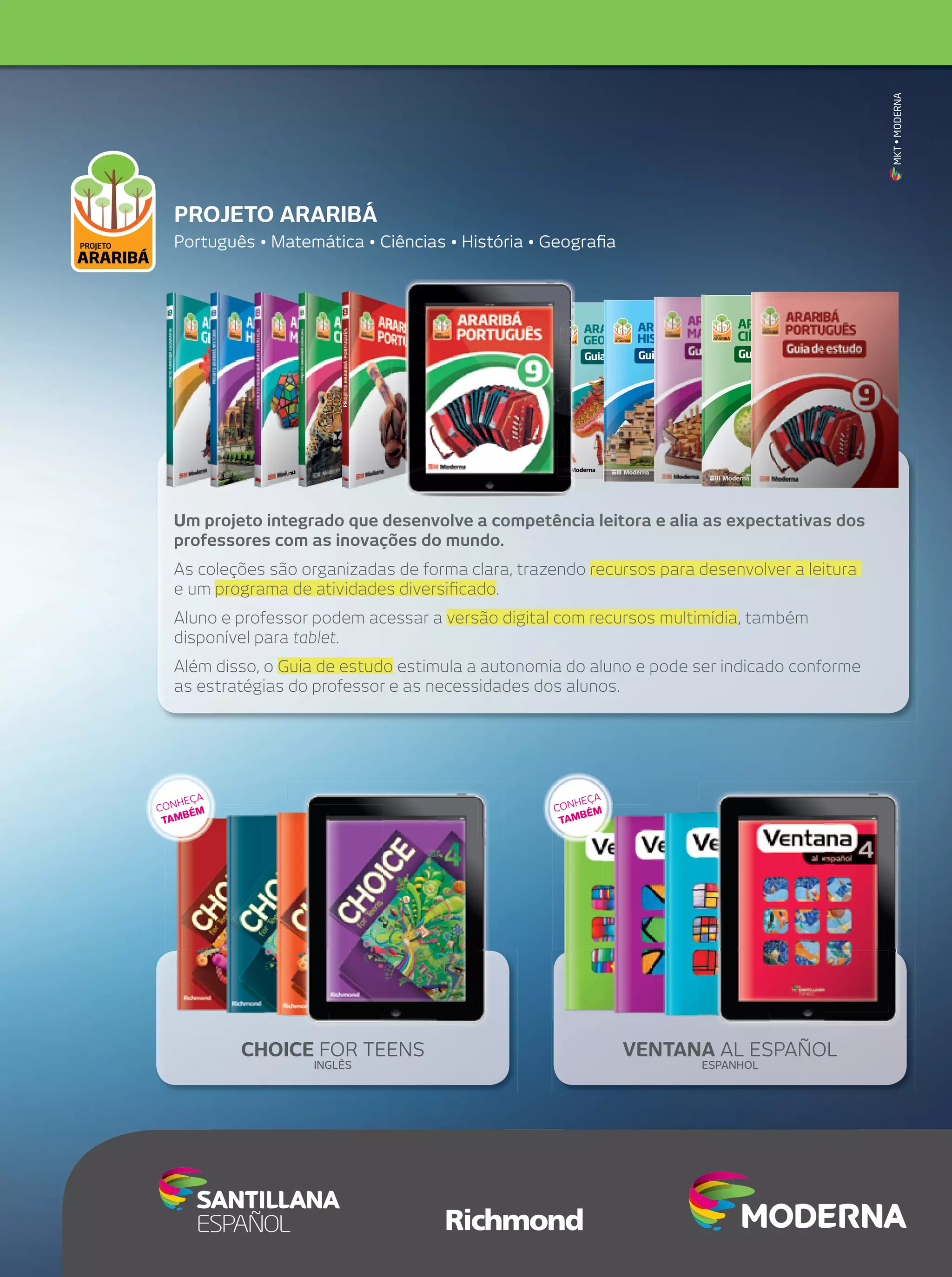 MKT • MODERNA

PROJETO ARARIBÁ
Português • Matemática • Ciências • História • Geograﬁa

ARARIBÁ
GEOGRAFIA

9

Guia de estudo

ARARIBÁ
HISTÓRIA

ARARIBÁ
CIÊNCIAS

9

Araribá

Araribá

Araribá

Guia de estudo

árvores nativas do Brasil.

Guia de estudo

9

Palavra de origem tupi (ararï’wa)
que signiﬁca “árvore da arara”;
denomina várias espécies de
árvores nativas do Brasil.

Palavra de origem tupi (ararï’wa)

Guia de estudoque signiﬁca “árvore da arara”;
denomina várias espécies de

Guia de estudo

Ferramenta que vai auxiliá-lo a sintetizar os conteúdos de cada uniFerramenta que vai ajudá-lo a fixar e a sintetizar os conteúdos de
dade e a avaliar o seu próprio aprendizado. O Guia de estudo traz:
cada unidade, a avaliar seu aprendizado e a explorar o vocabulário
– Síntese dos conteúdos. Utilizando organizadores gráficos, você
específico da disciplina. O Guia de estudo traz:
vai fazer um registro-síntese dos conteúdos da unidade.
– Síntese dos conteúdos. Por meio de organizadores gráficos,
– O
você faz um registro-síntese dos conteúdos da unidade.que aprendi nesta unidade? Nesta seção, você avalia o seu
aprendizado e reconhece os temas que precisam ser retomados.
– O que aprendi? Você avalia o seu aprendizado e identifica os
– Vocabulário em contexto. Propõe atividades com palavras e
temas que precisam ser retomados.
expressões importantes para a compreensão dos conteúdos da
– Vocabulário em contexto. Seção que propõe atividades com
palavras importantes para a compreensão dos conteúdos disciplina, ampliando sua capacidade de uso desse vocabulário.
da dis-

6

6

6

7

7

8

8

8

9

9

Palavra de origem tupi (ararï’wa)
que signiﬁca “árvore da arara”;
denomina várias espécies de
árvores nativas do Brasil.

ARARIBÁ
CIÊNCIAS

ARARIBÁ ARARIBÁ
HISTÓRIA
GEOGRAFIA
Guia de estudo
Ferramenta que vai ajudá-lo a fixar e a sintetizar os conteúdos de
cada unidade, a avaliar seu aprendizado e a explorar o vocabulário
específico da disciplina. O Guia de estudo traz:
– Síntese dos conteúdos. Por meio de organizadores gráficos,
você faz um registro-síntese dos conteúdos da Unidade.
– O que aprendi? Você avalia o seu aprendizado e identifica os
temas que precisam ser retomados.
– Vocabulário em contexto. Seção que propõe atividades com
palavras importantes para a compreensão dos conteúdos da disciplina, aprofundando e ampliando o uso desse vocabulário.

9

Guia
Guia
Guia de estudo de estudo

ciplina, aprofundando e ampliando o uso desse vocabulário.

Guia
Guia de estudo

7
Este Guia é parte integrante do livro Araribá Geografia 9.
Não pode ser vendido separadamente.

Este Guia é parte integrante do livro Araribá História 9.
Não pode ser vendido separadamente.

ISBN 978-85-16-06842-4

Este Guia é parte integrante do livro Araribá Ciências 9.
Não pode ser vendido separadamente.

9

9

9

ISBN 978-85-16-06850-9

ISBN 978-85-16-06886-8

9 788516 068424

9 788516 068509

9 788516 068868

geografia 9 guia de estudo LA.indd 1

10/5/10 10:11:40 AM

guia de estudo historia 9 LA.indd 1

10/29/10 12:20:59 PM

arariba ciencias 9 guia de estudo LA.indd 1

10/15/10 12:45:49 PM

Um projeto integrado que desenvolve a competência leitora e alia as expectativas dos
professores com as inovações do mundo.
As coleções são organizadas de forma clara, trazendo recursos para desenvolver a leitura
e um programa de atividades diversiﬁcado.
Aluno e professor podem acessar a versão digital com recursos multimídia, também
disponível para tablet.
Além disso, o Guia de estudo estimula a autonomia do aluno e pode ser indicado conforme
as estratégias do professor e as necessidades dos alunos.

A
HEÇ
CON ÉM
B
TAM

A
HEÇ
CON ÉM
B
TAM

CHOICE FOR TEENS
INGLÊS

VENTANA AL ESPAÑOL
ESPANHOL

 