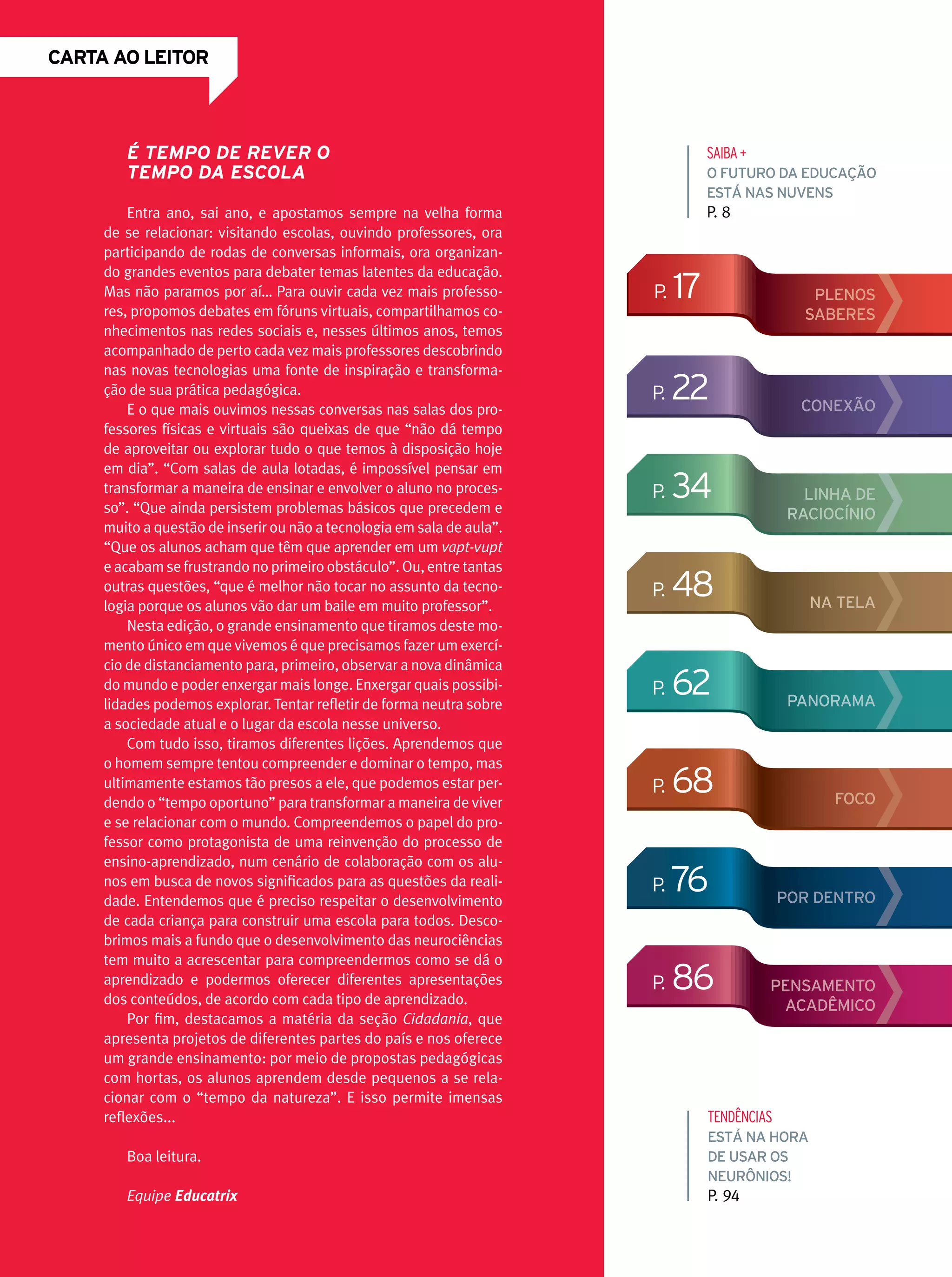 CARTA ao leitor

É tempo de rever o
tempo da escola
Entra ano, sai ano, e apostamos sempre na velha forma
de se relacionar: visitando escolas, ouvindo professores, ora
participando de rodas de conversas informais, ora organizando grandes eventos para debater temas latentes da educação.
Mas não paramos por aí… Para ouvir cada vez mais professores, propomos debates em fóruns virtuais, compartilhamos conhecimentos nas redes sociais e, nesses últimos anos, temos
acompanhado de perto cada vez mais professores descobrindo
nas novas tecnologias uma fonte de inspiração e transformação de sua prática pedagógica.
E o que mais ouvimos nessas conversas nas salas dos professores físicas e virtuais são queixas de que “não dá tempo
de aproveitar ou explorar tudo o que temos à disposição hoje
em dia”. “Com salas de aula lotadas, é impossível pensar em
transformar a maneira de ensinar e envolver o aluno no processo”. “Que ainda persistem problemas básicos que precedem e
muito a questão de inserir ou não a tecnologia em sala de aula”.
“Que os alunos acham que têm que aprender em um vapt-vupt
e acabam se frustrando no primeiro obstáculo”. Ou, entre tantas
outras questões, “que é melhor não tocar no assunto da tecnologia porque os alunos vão dar um baile em muito professor”.
Nesta edição, o grande ensinamento que tiramos deste momento único em que vivemos é que precisamos fazer um exercício de distanciamento para, primeiro, observar a nova dinâmica
do mundo e poder enxergar mais longe. Enxergar quais possibilidades podemos explorar. Tentar refletir de forma neutra sobre
a sociedade atual e o lugar da escola nesse universo.
Com tudo isso, tiramos diferentes lições. Aprendemos que
o homem sempre tentou compreender e dominar o tempo, mas
ultimamente estamos tão presos a ele, que podemos estar perdendo o “tempo oportuno” para transformar a maneira de viver
e se relacionar com o mundo. Compreendemos o papel do professor como protagonista de uma reinvenção do processo de
ensino-aprendizado, num cenário de colaboração com os alunos em busca de novos significados para as questões da realidade. Entendemos que é preciso respeitar o desenvolvimento
de cada criança para construir uma escola para todos. Descobrimos mais a fundo que o desenvolvimento das neurociências
tem muito a acrescentar para compreendermos como se dá o
aprendizado e podermos oferecer diferentes apresentações
dos conteúdos, de acordo com cada tipo de aprendizado.
Por fim, destacamos a matéria da seção Cidadania, que
apresenta projetos de diferentes partes do país e nos oferece
um grande ensinamento: por meio de propostas pedagógicas
com hortas, os alunos aprendem desde pequenos a se relacionar com o “tempo da natureza”. E isso permite imensas
reflexões...

SAIBA +
O futuro da educação
está nas nuvens

P. 8

p.

17

p.

22

p.

34

p.

48

na tela

p.

62

panorama

p.

68

Foco

p.

76

p.

86

plenos
saberes

CONEXÃO

linha de
raciocínio

Por dentro

Pensamento
acadêmico

tendências

Boa leitura.

Está na hora
de usar os
neurônios!

Equipe Educatrix

P. 94

 