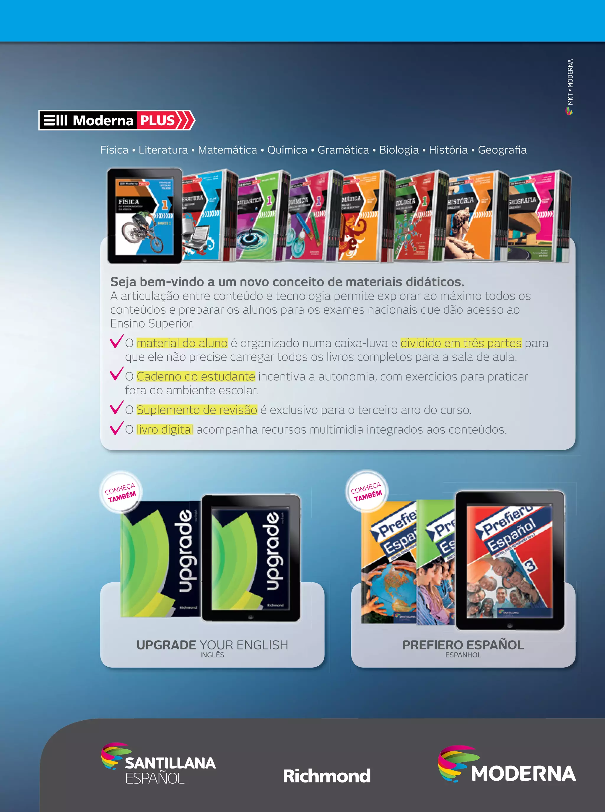 MKT • MODERNA

Moderna PLUS
Física • Literatura • Matemática • Química • Gramática • Biologia • História • Geograﬁa

Seja bem-vindo a um novo conceito de materiais didáticos.
A articulação entre conteúdo e tecnologia permite explorar ao máximo todos os
conteúdos e preparar os alunos para os exames nacionais que dão acesso ao
Ensino Superior.
O material do aluno é organizado numa caixa-luva e dividido em três partes para
que ele não precise carregar todos os livros completos para a sala de aula.
O Caderno do estudante incentiva a autonomia, com exercícios para praticar
fora do ambiente escolar.
O Suplemento de revisão é exclusivo para o terceiro ano do curso.
O livro digital acompanha recursos multimídia integrados aos conteúdos.

A
HEÇ
CON ÉM
MB
TA

A
HEÇ
CON ÉM
B
TAM

UPGRADE YOUR ENGLISH
INGLÊS

PREFIERO ESPAÑOL
ESPANHOL

 