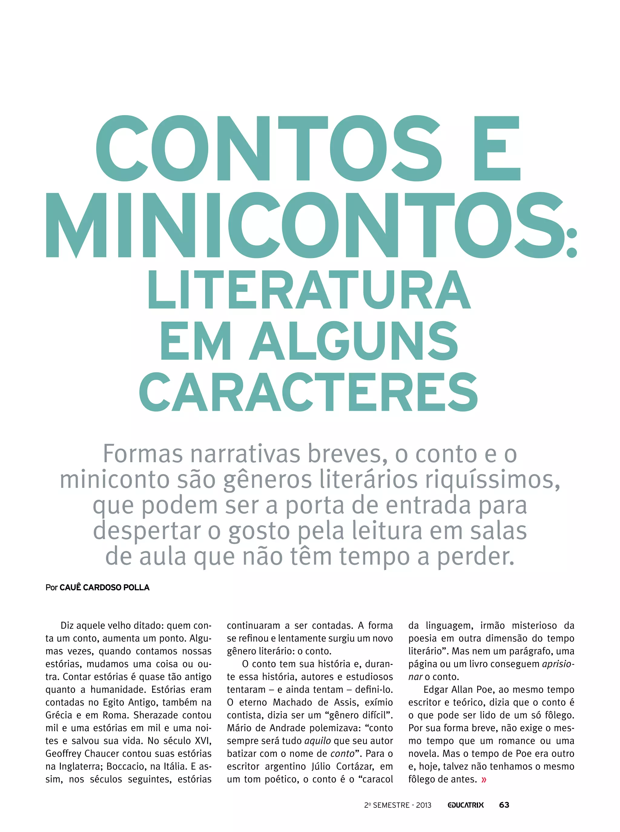 Contos e
minicontos:
literatura
em alguns
caracteres

Formas narrativas breves, o conto e o
miniconto são gêneros literários riquíssimos,
que podem ser a porta de entrada para
despertar o gosto pela leitura em salas
de aula que não têm tempo a perder.
Por Cauê cardoso polla

Diz aquele velho ditado: quem conta um conto, aumenta um ponto. Algumas vezes, quando contamos nossas
estórias, mudamos uma coisa ou outra. Contar estórias é quase tão antigo
quanto a humanidade. Estórias eram
contadas no Egito Antigo, também na
Grécia e em Roma. Sherazade contou
mil e uma estórias em mil e uma noites e salvou sua vida. No século XVI,
Geoffrey Chaucer contou suas estórias
na Inglaterra; Boccacio, na Itália. E assim, nos séculos seguintes, estórias

continuaram a ser contadas. A forma
se refinou e lentamente surgiu um novo
gênero literário: o conto.
O conto tem sua história e, durante essa história, autores e estudiosos
tentaram – e ainda tentam – defini-lo.
O eterno Machado de Assis, exímio
contista, dizia ser um “gênero difícil”.
Mário de Andrade polemizava: “conto
sempre será tudo aquilo que seu autor
batizar com o nome de conto”. Para o
escritor argentino Júlio Cortázar, em
um tom poético, o conto é o “caracol

da linguagem, irmão misterioso da
poesia em outra dimensão do tempo
literário”. Mas nem um parágrafo, uma
página ou um livro conseguem aprisionar o conto.
Edgar Allan Poe, ao mesmo tempo
escritor e teórico, dizia que o conto é
o que pode ser lido de um só fôlego.
Por sua forma breve, não exige o mesmo tempo que um romance ou uma
novela. Mas o tempo de Poe era outro
e, hoje, talvez não tenhamos o mesmo
fôlego de antes.

2o semestre - 2013

63

 
