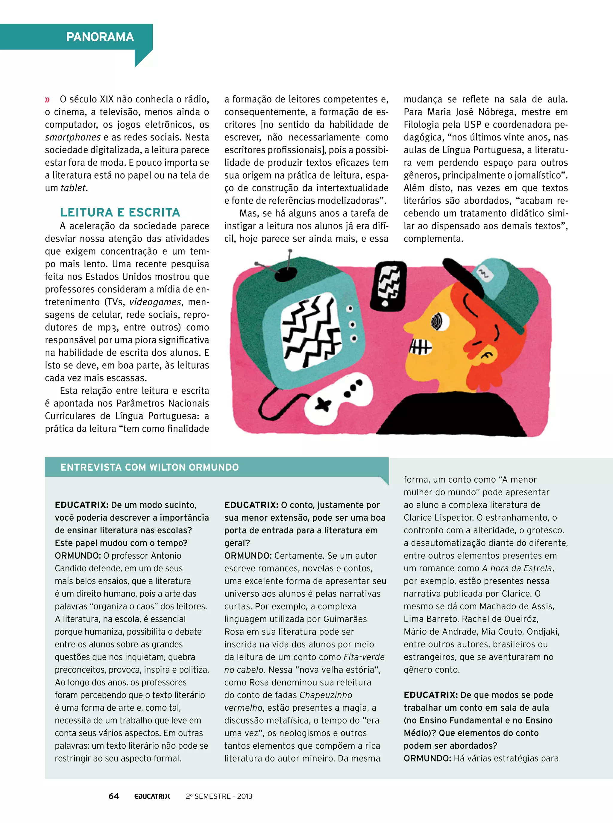 PANORAMA

O século XIX não conhecia o rádio,
o cinema, a televisão, menos ainda o
computador, os jogos eletrônicos, os
smartphones e as redes sociais. Nesta
sociedade digitalizada, a leitura parece
estar fora de moda. E pouco importa se
a literatura está no papel ou na tela de
um tablet.

Leitura e escrita
A aceleração da sociedade parece
desviar nossa atenção das atividades
que exigem concentração e um tempo mais lento. Uma recente pesquisa
feita nos Estados Unidos mostrou que
professores consideram a mídia de entretenimento (TVs, videogames, mensagens de celular, rede sociais, reprodutores de mp3, entre outros) como
responsável por uma piora significativa
na habilidade de escrita dos alunos. E
isto se deve, em boa parte, às leituras
cada vez mais escassas.
Esta relação entre leitura e escrita
é apontada nos Parâmetros Nacionais
Curriculares de Língua Portuguesa: a
prática da leitura “tem como finalidade

a formação de leitores competentes e,
consequentemente, a formação de escritores [no sentido da habilidade de
escrever, não necessariamente como
escritores profissionais], pois a possibilidade de produzir textos eficazes tem
sua origem na prática de leitura, espaço de construção da intertextualidade
e fonte de referências modelizadoras”.
Mas, se há alguns anos a tarefa de
instigar a leitura nos alunos já era difícil, hoje parece ser ainda mais, e essa

mudança se reflete na sala de aula.
Para Maria José Nóbrega, mestre em
Filologia pela USP e coordenadora pedagógica, “nos últimos vinte anos, nas
aulas de Língua Portuguesa, a literatura vem perdendo espaço para outros
gêneros, principalmente o jornalístico”.
Além disto, nas vezes em que textos
literários são abordados, “acabam recebendo um tratamento didático similar ao dispensado aos demais textos”,
complementa.

Entrevista com wilton ormundo

Educatrix: De um modo sucinto,
você poderia descrever a importância
de ensinar literatura nas escolas?
Este papel mudou com o tempo?
Ormundo: O professor Antonio
Candido defende, em um de seus
mais belos ensaios, que a literatura
é um direito humano, pois a arte das
palavras “organiza o caos” dos leitores.
A literatura, na escola, é essencial
porque humaniza, possibilita o debate
entre os alunos sobre as grandes
questões que nos inquietam, quebra
preconceitos, provoca, inspira e politiza.
Ao longo dos anos, os professores
foram percebendo que o texto literário
é uma forma de arte e, como tal,
necessita de um trabalho que leve em
conta seus vários aspectos. Em outras
palavras: um texto literário não pode se
restringir ao seu aspecto formal.

64

Educatrix: O conto, justamente por
sua menor extensão, pode ser uma boa
porta de entrada para a literatura em
geral?
Ormundo: Certamente. Se um autor
escreve romances, novelas e contos,
uma excelente forma de apresentar seu
universo aos alunos é pelas narrativas
curtas. Por exemplo, a complexa
linguagem utilizada por Guimarães
Rosa em sua literatura pode ser
inserida na vida dos alunos por meio
da leitura de um conto como Fita-verde
no cabelo. Nessa “nova velha estória”,
como Rosa denominou sua releitura
do conto de fadas Chapeuzinho
vermelho, estão presentes a magia, a
discussão metafísica, o tempo do “era
uma vez”, os neologismos e outros
tantos elementos que compõem a rica
literatura do autor mineiro. Da mesma

2o semestre - 2013

forma, um conto como “A menor
mulher do mundo” pode apresentar
ao aluno a complexa literatura de
Clarice Lispector. O estranhamento, o
confronto com a alteridade, o grotesco,
a desautomatização diante do diferente,
entre outros elementos presentes em
um romance como A hora da Estrela,
por exemplo, estão presentes nessa
narrativa publicada por Clarice. O
mesmo se dá com Machado de Assis,
Lima Barreto, Rachel de Queiróz,
Mário de Andrade, Mia Couto, Ondjaki,
entre outros autores, brasileiros ou
estrangeiros, que se aventuraram no
gênero conto.
Educatrix: De que modos se pode
trabalhar um conto em sala de aula
(no Ensino Fundamental e no Ensino
Médio)? Que elementos do conto
podem ser abordados?
Ormundo: Há várias estratégias para

 