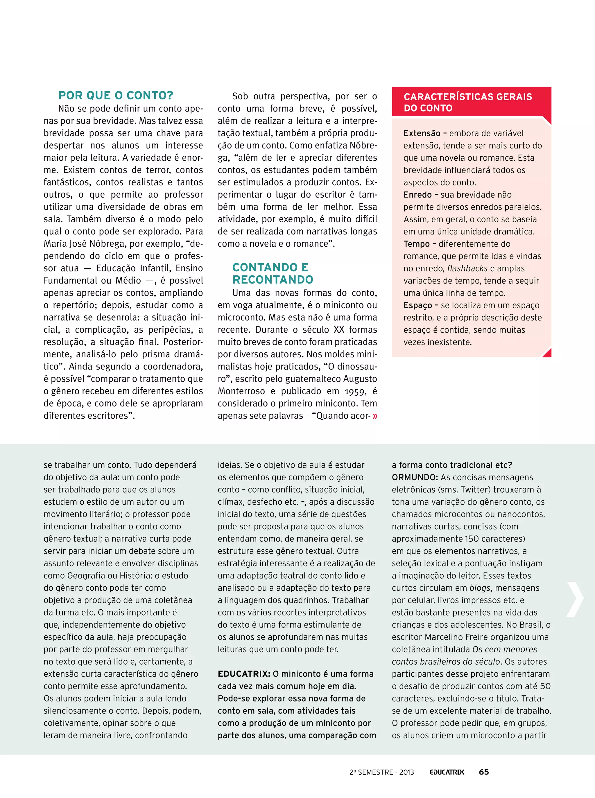 Por que o conto?
Não se pode definir um conto apenas por sua brevidade. Mas talvez essa
brevidade possa ser uma chave para
despertar nos alunos um interesse
maior pela leitura. A variedade é enorme. Existem contos de terror, contos
fantásticos, contos realistas e tantos
outros, o que permite ao professor
utilizar uma diversidade de obras em
sala. Também diverso é o modo pelo
qual o conto pode ser explorado. Para
Maria José Nóbrega, por exemplo, “dependendo do ciclo em que o professor atua — Educação Infantil, Ensino
Fundamental ou Médio —, é possível
apenas apreciar os contos, ampliando
o repertório; depois, estudar como a
narrativa se desenrola: a situação inicial, a complicação, as peripécias, a
resolução, a situação final. Posteriormente, analisá-lo pelo prisma dramático”. Ainda segundo a coordenadora,
é possível “comparar o tratamento que
o gênero recebeu em diferentes estilos
de época, e como dele se apropriaram
diferentes escritores”.

se trabalhar um conto. Tudo dependerá
do objetivo da aula: um conto pode
ser trabalhado para que os alunos
estudem o estilo de um autor ou um
movimento literário; o professor pode
intencionar trabalhar o conto como
gênero textual; a narrativa curta pode
servir para iniciar um debate sobre um
assunto relevante e envolver disciplinas
como Geografia ou História; o estudo
do gênero conto pode ter como
objetivo a produção de uma coletânea
da turma etc. O mais importante é
que, independentemente do objetivo
específico da aula, haja preocupação
por parte do professor em mergulhar
no texto que será lido e, certamente, a
extensão curta característica do gênero
conto permite esse aprofundamento.
Os alunos podem iniciar a aula lendo
silenciosamente o conto. Depois, podem,
coletivamente, opinar sobre o que
leram de maneira livre, confrontando

Sob outra perspectiva, por ser o
conto uma forma breve, é possível,
além de realizar a leitura e a interpretação textual, também a própria produção de um conto. Como enfatiza Nóbrega, “além de ler e apreciar diferentes
contos, os estudantes podem também
ser estimulados a produzir contos. Experimentar o lugar do escritor é também uma forma de ler melhor. Essa
atividade, por exemplo, é muito difícil
de ser realizada com narrativas longas
como a novela e o romance”.

Contando e
recontando
Uma das novas formas do conto,
em voga atualmente, é o miniconto ou
microconto. Mas esta não é uma forma
recente. Durante o século XX formas
muito breves de conto foram praticadas
por diversos autores. Nos moldes minimalistas hoje praticados, “O dinossauro”, escrito pelo guatemalteco Augusto
Monterroso e publicado em 1959, é
considerado o primeiro miniconto. Tem
apenas sete palavras – “Quando acor-

ideias. Se o objetivo da aula é estudar
os elementos que compõem o gênero
conto – como conflito, situação inicial,
clímax, desfecho etc. –, após a discussão
inicial do texto, uma série de questões
pode ser proposta para que os alunos
entendam como, de maneira geral, se
estrutura esse gênero textual. Outra
estratégia interessante é a realização de
uma adaptação teatral do conto lido e
analisado ou a adaptação do texto para
a linguagem dos quadrinhos. Trabalhar
com os vários recortes interpretativos
do texto é uma forma estimulante de
os alunos se aprofundarem nas muitas
leituras que um conto pode ter.
Educatrix: O miniconto é uma forma
cada vez mais comum hoje em dia.
Pode-se explorar essa nova forma de
conto em sala, com atividades tais
como a produção de um miniconto por
parte dos alunos, uma comparação com

Características gerais
do conto
Extensão – embora de variável
extensão, tende a ser mais curto do
que uma novela ou romance. Esta
brevidade influenciará todos os
aspectos do conto.
Enredo – sua brevidade não
permite diversos enredos paralelos.
Assim, em geral, o conto se baseia
em uma única unidade dramática.
Tempo – diferentemente do
romance, que permite idas e vindas
no enredo, flashbacks e amplas
variações de tempo, tende a seguir
uma única linha de tempo.
Espaço – se localiza em um espaço
restrito, e a própria descrição deste
espaço é contida, sendo muitas
vezes inexistente.

a forma conto tradicional etc?
Ormundo: As concisas mensagens
eletrônicas (sms, Twitter) trouxeram à
tona uma variação do gênero conto, os
chamados microcontos ou nanocontos,
narrativas curtas, concisas (com
aproximadamente 150 caracteres)
em que os elementos narrativos, a
seleção lexical e a pontuação instigam
a imaginação do leitor. Esses textos
curtos circulam em blogs, mensagens
por celular, livros impressos etc. e
estão bastante presentes na vida das
crianças e dos adolescentes. No Brasil, o
escritor Marcelino Freire organizou uma
coletânea intitulada Os cem menores
contos brasileiros do século. Os autores
participantes desse projeto enfrentaram
o desafio de produzir contos com até 50
caracteres, excluindo-se o título. Tratase de um excelente material de trabalho.
O professor pode pedir que, em grupos,
os alunos criem um microconto a partir

2o semestre - 2013

65

 