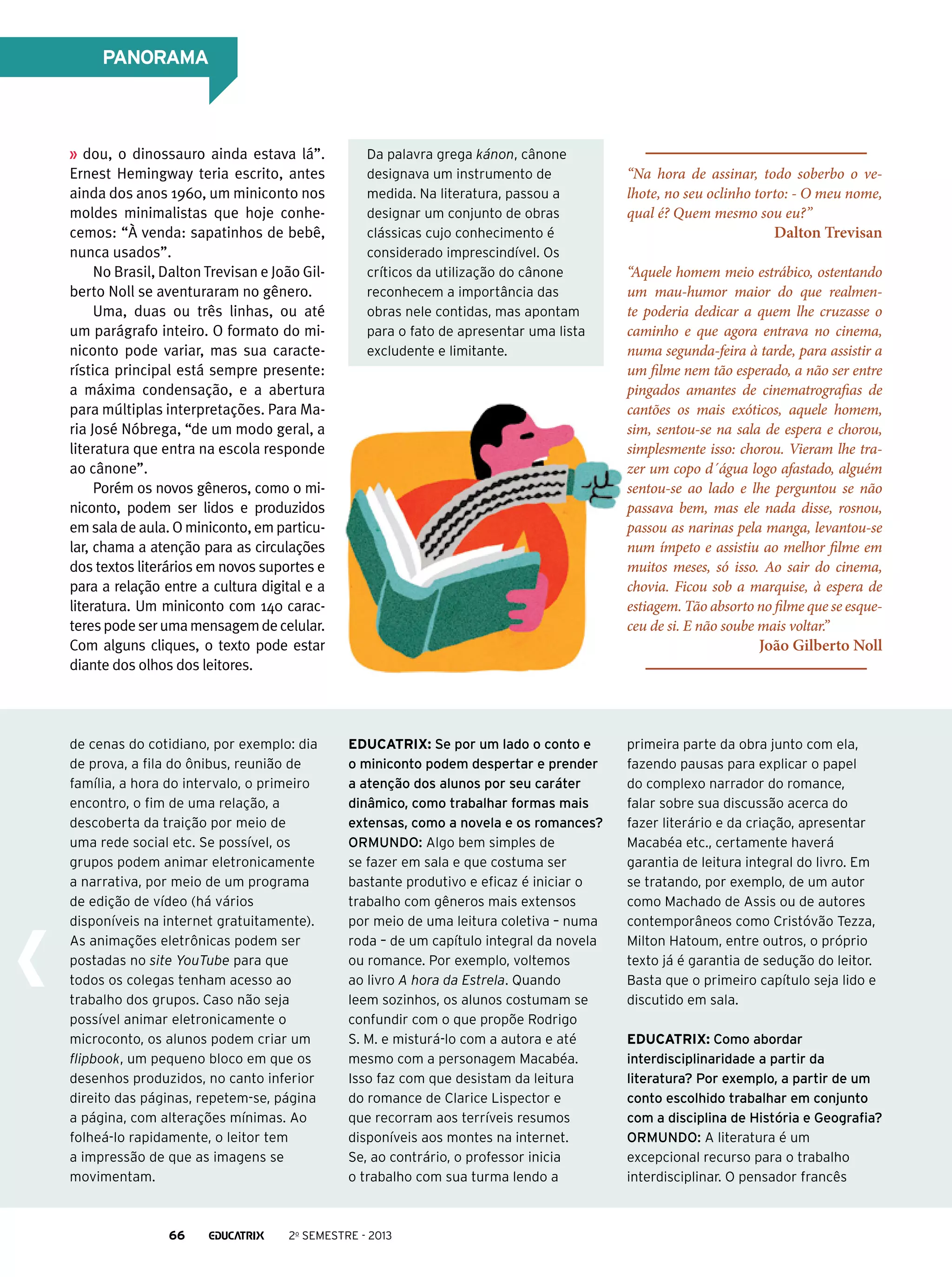 PANORAMA

dou, o dinossauro ainda estava lá”.
Ernest Hemingway teria escrito, antes
ainda dos anos 1960, um miniconto nos
moldes minimalistas que hoje conhecemos: “À venda: sapatinhos de bebê,
nunca usados”.
No Brasil, Dalton Trevisan e João Gilberto Noll se aventuraram no gênero.
Uma, duas ou três linhas, ou até
um parágrafo inteiro. O formato do miniconto pode variar, mas sua característica principal está sempre presente:
a máxima condensação, e a abertura
para múltiplas interpretações. Para Maria José Nóbrega, “de um modo geral, a
literatura que entra na escola responde
ao cânone”.
Porém os novos gêneros, como o miniconto, podem ser lidos e produzidos
em sala de aula. O miniconto, em particular, chama a atenção para as circulações
dos textos literários em novos suportes e
para a relação entre a cultura digital e a
literatura. Um miniconto com 140 caracteres pode ser uma mensagem de celular.
Com alguns cliques, o texto pode estar
diante dos olhos dos leitores.

Da palavra grega kánon, cânone
designava um instrumento de
medida. Na literatura, passou a
designar um conjunto de obras
clássicas cujo conhecimento é
considerado imprescindível. Os
críticos da utilização do cânone
reconhecem a importância das
obras nele contidas, mas apontam
para o fato de apresentar uma lista
excludente e limitante.

de cenas do cotidiano, por exemplo: dia
de prova, a fila do ônibus, reunião de
família, a hora do intervalo, o primeiro
encontro, o fim de uma relação, a
descoberta da traição por meio de
uma rede social etc. Se possível, os
grupos podem animar eletronicamente
a narrativa, por meio de um programa
de edição de vídeo (há vários
disponíveis na internet gratuitamente).
As animações eletrônicas podem ser
postadas no site YouTube para que
todos os colegas tenham acesso ao
trabalho dos grupos. Caso não seja
possível animar eletronicamente o
microconto, os alunos podem criar um
flipbook, um pequeno bloco em que os
desenhos produzidos, no canto inferior
direito das páginas, repetem-se, página
a página, com alterações mínimas. Ao
folheá-lo rapidamente, o leitor tem
a impressão de que as imagens se
movimentam.

Educatrix: Se por um lado o conto e
o miniconto podem despertar e prender
a atenção dos alunos por seu caráter
dinâmico, como trabalhar formas mais
extensas, como a novela e os romances?
Ormundo: Algo bem simples de
se fazer em sala e que costuma ser
bastante produtivo e eficaz é iniciar o
trabalho com gêneros mais extensos
por meio de uma leitura coletiva – numa
roda – de um capítulo integral da novela
ou romance. Por exemplo, voltemos
ao livro A hora da Estrela. Quando
leem sozinhos, os alunos costumam se
confundir com o que propõe Rodrigo
S. M. e misturá-lo com a autora e até
mesmo com a personagem Macabéa.
Isso faz com que desistam da leitura
do romance de Clarice Lispector e
que recorram aos terríveis resumos
disponíveis aos montes na internet.
Se, ao contrário, o professor inicia
o trabalho com sua turma lendo a

66

“Na hora de assinar, todo soberbo o velhote, no seu oclinho torto: - O meu nome,
qual é? Quem mesmo sou eu?”

Dalton Trevisan

“Aquele homem meio estrábico, ostentando
um mau-humor maior do que realmente poderia dedicar a quem lhe cruzasse o
caminho e que agora entrava no cinema,
numa segunda-feira à tarde, para assistir a
um filme nem tão esperado, a não ser entre
pingados amantes de cinematrografias de
cantões os mais exóticos, aquele homem,
sim, sentou-se na sala de espera e chorou,
simplesmente isso: chorou. Vieram lhe trazer um copo d´água logo afastado, alguém
sentou-se ao lado e lhe perguntou se não
passava bem, mas ele nada disse, rosnou,
passou as narinas pela manga, levantou-se
num ímpeto e assistiu ao melhor filme em
muitos meses, só isso. Ao sair do cinema,
chovia. Ficou sob a marquise, à espera de
estiagem. Tão absorto no filme que se esqueceu de si. E não soube mais voltar.”

João Gilberto Noll

2o semestre - 2013

primeira parte da obra junto com ela,
fazendo pausas para explicar o papel
do complexo narrador do romance,
falar sobre sua discussão acerca do
fazer literário e da criação, apresentar
Macabéa etc., certamente haverá
garantia de leitura integral do livro. Em
se tratando, por exemplo, de um autor
como Machado de Assis ou de autores
contemporâneos como Cristóvão Tezza,
Milton Hatoum, entre outros, o próprio
texto já é garantia de sedução do leitor.
Basta que o primeiro capítulo seja lido e
discutido em sala.
Educatrix: Como abordar
interdisciplinaridade a partir da
literatura? Por exemplo, a partir de um
conto escolhido trabalhar em conjunto
com a disciplina de História e Geografia?
Ormundo: A literatura é um
excepcional recurso para o trabalho
interdisciplinar. O pensador francês

 