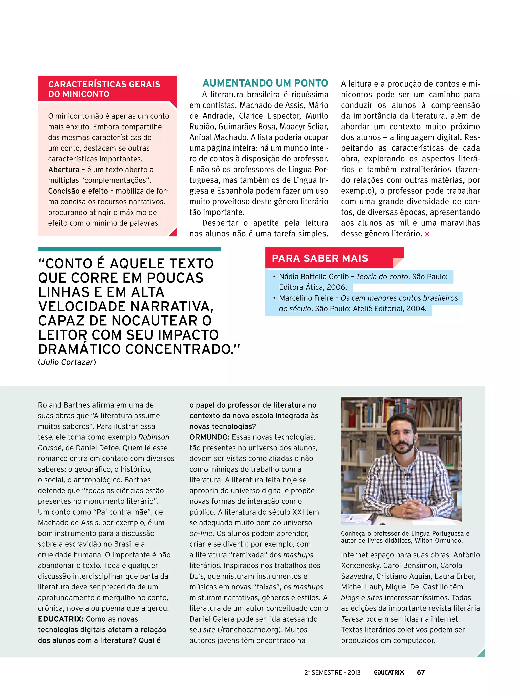 Características gerais
do miniconto
O miniconto não é apenas um conto
mais enxuto. Embora compartilhe
das mesmas características de
um conto, destacam-se outras
características importantes.
Abertura – é um texto aberto a
múltiplas “complementações”.
Concisão e efeito – mobiliza de forma concisa os recursos narrativos,
procurando atingir o máximo de
efeito com o mínimo de palavras.

Aumentando um ponto
A literatura brasileira é riquíssima
em contistas. Machado de Assis, Mário
de Andrade, Clarice Lispector, Murilo
Rubião, Guimarães Rosa, Moacyr Scliar,
Aníbal Machado. A lista poderia ocupar
uma página inteira: há um mundo inteiro de contos à disposição do professor.
E não só os professores de Língua Portuguesa, mas também os de Língua Inglesa e Espanhola podem fazer um uso
muito proveitoso deste gênero literário
tão importante.
Despertar o apetite pela leitura
nos alunos não é uma tarefa simples.

“conto é aquele texto
que corre em poucas
linhas e em alta
velocidade narrativa,
capaz de nocautear o
leitor com seu impacto
dramático concentrado.”

A leitura e a produção de contos e minicontos pode ser um caminho para
conduzir os alunos à compreensão
da importância da literatura, além de
abordar um contexto muito próximo
dos alunos – a linguagem digital. Respeitando as características de cada
obra, explorando os aspectos literários e também extraliterários (fazendo relações com outras matérias, por
exemplo), o professor pode trabalhar
com uma grande diversidade de contos, de diversas épocas, apresentando
aos alunos as mil e uma maravilhas
desse gênero literário.

Para saber mais
•	 Nádia Battella Gotlib – Teoria do conto. São Paulo:
Editora Ática, 2006.
•	 Marcelino Freire – Os cem menores contos brasileiros
do século. São Paulo: Ateliê Editorial, 2004.

(Julio Cortazar)

Roland Barthes afirma em uma de
suas obras que “A literatura assume
muitos saberes”. Para ilustrar essa
tese, ele toma como exemplo Robinson
Crusoé, de Daniel Defoe. Quem lê esse
romance entra em contato com diversos
saberes: o geográfico, o histórico,
o social, o antropológico. Barthes
defende que “todas as ciências estão
presentes no monumento literário”.
Um conto como “Pai contra mãe”, de
Machado de Assis, por exemplo, é um
bom instrumento para a discussão
sobre a escravidão no Brasil e a
crueldade humana. O importante é não
abandonar o texto. Toda e qualquer
discussão interdisciplinar que parta da
literatura deve ser precedida de um
aprofundamento e mergulho no conto,
crônica, novela ou poema que a gerou.
Educatrix: Como as novas
tecnologias digitais afetam a relação
dos alunos com a literatura? Qual é

o papel do professor de literatura no
contexto da nova escola integrada às
novas tecnologias?
Ormundo: Essas novas tecnologias,
tão presentes no universo dos alunos,
devem ser vistas como aliadas e não
como inimigas do trabalho com a
literatura. A literatura feita hoje se
apropria do universo digital e propõe
novas formas de interação com o
público. A literatura do século XXI tem
se adequado muito bem ao universo
on-line. Os alunos podem aprender,
criar e se divertir, por exemplo, com
a literatura “remixada” dos mashups
literários. Inspirados nos trabalhos dos
DJ’s, que misturam instrumentos e
músicas em novas “faixas”, os mashups
misturam narrativas, gêneros e estilos. A
literatura de um autor conceituado como
Daniel Galera pode ser lida acessando
seu site (/ranchocarne.org). Muitos
autores jovens têm encontrado na

Conheça o professor de Língua Portuguesa e
autor de livros didáticos, Wilton Ormundo.

internet espaço para suas obras. Antônio
Xerxenesky, Carol Bensimon, Carola
Saavedra, Cristiano Aguiar, Laura Erber,
Michel Laub, Miguel Del Castillo têm
blogs e sites interessantíssimos. Todas
as edições da importante revista literária
Teresa podem ser lidas na internet.
Textos literários coletivos podem ser
produzidos em computador.

2o semestre - 2013

67

 