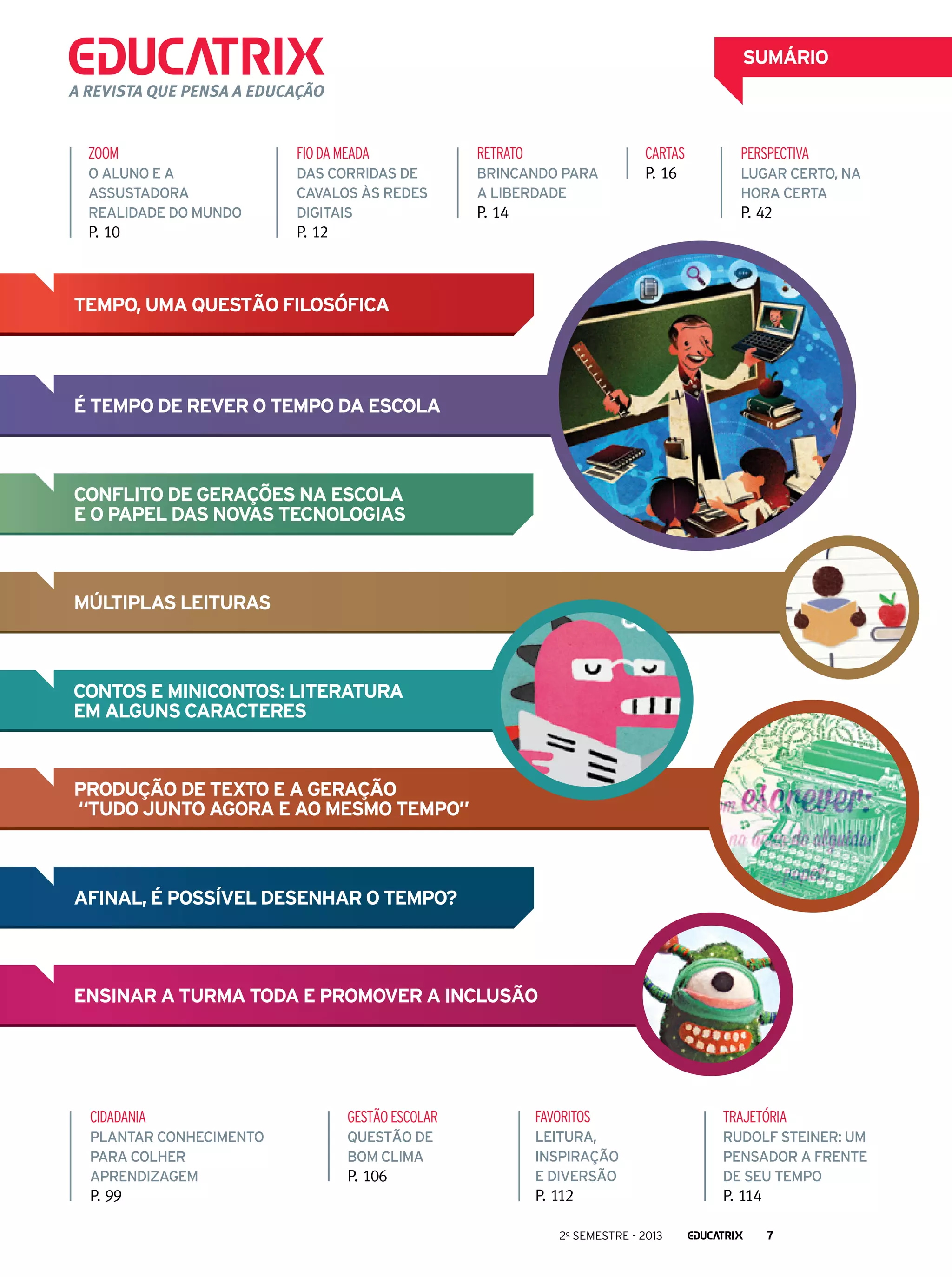 SUMÁRIO
A revista que pensa a educação

ZOOM

fio da meada

Retrato

O aluno e a
assustadora
realidade do mundo

Das corridas de
cavalos às redes
digitais

Brincando para
a liberdade

P. 10

cartas
P. 16

P. 12

P. 14

PERSPECTIVA
Lugar certo, na
hora certa

P. 42

Tempo, uma questão filosófica

é tempo de rever o tempo Da escola

Conflito de gerações na escola
e o papel das novas tecnologias

Múltiplas leituras

Contos e minicontos: literatura
em alguns caracteres

Produção de texto e a geração
“tudo junto agora e ao mesmo tempo”

Afinal, é possível desenhar o tempo?

Ensinar a turma toda e promover a inclusão

cidadania

gestão escolar

favoritos

trajetória

Plantar conhecimento
para colher
aprendizagem

Questão de
bom clima

leitura,
inspiração
e diversão

Rudolf Steiner: um
pensador a frente
de seu tempo

P. 112

P. 114

P. 99

P. 106

2o semestre - 2013

7

 
