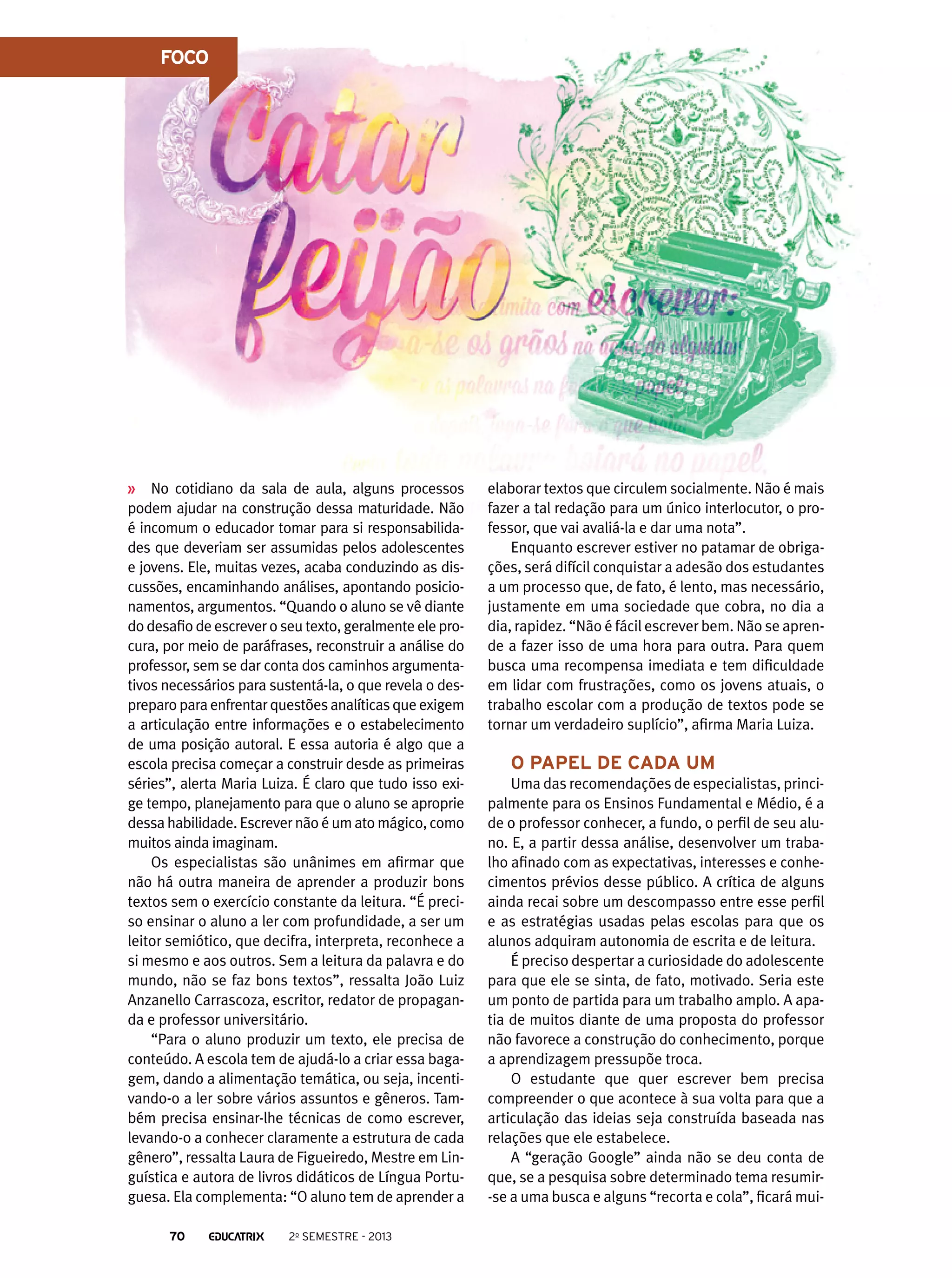 FOCO

No cotidiano da sala de aula, alguns processos
podem ajudar na construção dessa maturidade. Não
é incomum o educador tomar para si responsabilidades que deveriam ser assumidas pelos adolescentes
e jovens. Ele, muitas vezes, acaba conduzindo as discussões, encaminhando análises, apontando posicionamentos, argumentos. “Quando o aluno se vê diante
do desafio de escrever o seu texto, geralmente ele procura, por meio de paráfrases, reconstruir a análise do
professor, sem se dar conta dos caminhos argumentativos necessários para sustentá-la, o que revela o despreparo para enfrentar questões analíticas que exigem
a articulação entre informações e o estabelecimento
de uma posição autoral. E essa autoria é algo que a
escola precisa começar a construir desde as primeiras
séries”, alerta Maria Luiza. É claro que tudo isso exige tempo, planejamento para que o aluno se aproprie
dessa habilidade. Escrever não é um ato mágico, como
muitos ainda imaginam.
Os especialistas são unânimes em afirmar que
não há outra maneira de aprender a produzir bons
textos sem o exercício constante da leitura. “É preciso ensinar o aluno a ler com profundidade, a ser um
leitor semiótico, que decifra, interpreta, reconhece a
si mesmo e aos outros. Sem a leitura da palavra e do
mundo, não se faz bons textos”, ressalta João Luiz
Anzanello Carrascoza, escritor, redator de propaganda e professor universitário.
“Para o aluno produzir um texto, ele precisa de
conteúdo. A escola tem de ajudá-lo a criar essa bagagem, dando a alimentação temática, ou seja, incentivando-o a ler sobre vários assuntos e gêneros. Também precisa ensinar-lhe técnicas de como escrever,
levando-o a conhecer claramente a estrutura de cada
gênero”, ressalta Laura de Figueiredo, Mestre em Linguística e autora de livros didáticos de Língua Portuguesa. Ela complementa: “O aluno tem de aprender a
70

2o semestre - 2013

elaborar textos que circulem socialmente. Não é mais
fazer a tal redação para um único interlocutor, o professor, que vai avaliá-la e dar uma nota”.
Enquanto escrever estiver no patamar de obrigações, será difícil conquistar a adesão dos estudantes
a um processo que, de fato, é lento, mas necessário,
justamente em uma sociedade que cobra, no dia a
dia, rapidez. “Não é fácil escrever bem. Não se aprende a fazer isso de uma hora para outra. Para quem
busca uma recompensa imediata e tem dificuldade
em lidar com frustrações, como os jovens atuais, o
trabalho escolar com a produção de textos pode se
tornar um verdadeiro suplício”, afirma Maria Luiza.

O papel de cada um
Uma das recomendações de especialistas, principalmente para os Ensinos Fundamental e Médio, é a
de o professor conhecer, a fundo, o perfil de seu aluno. E, a partir dessa análise, desenvolver um trabalho afinado com as expectativas, interesses e conhecimentos prévios desse público. A crítica de alguns
ainda recai sobre um descompasso entre esse perfil
e as estratégias usadas pelas escolas para que os
alunos adquiram autonomia de escrita e de leitura.
É preciso despertar a curiosidade do adolescente
para que ele se sinta, de fato, motivado. Seria este
um ponto de partida para um trabalho amplo. A apatia de muitos diante de uma proposta do professor
não favorece a construção do conhecimento, porque
a aprendizagem pressupõe troca.
O estudante que quer escrever bem precisa
compreender o que acontece à sua volta para que a
articulação das ideias seja construída baseada nas
relações que ele estabelece.
A “geração Google” ainda não se deu conta de
que, se a pesquisa sobre determinado tema resumir-se a uma busca e alguns “recorta e cola”, ficará mui-

 