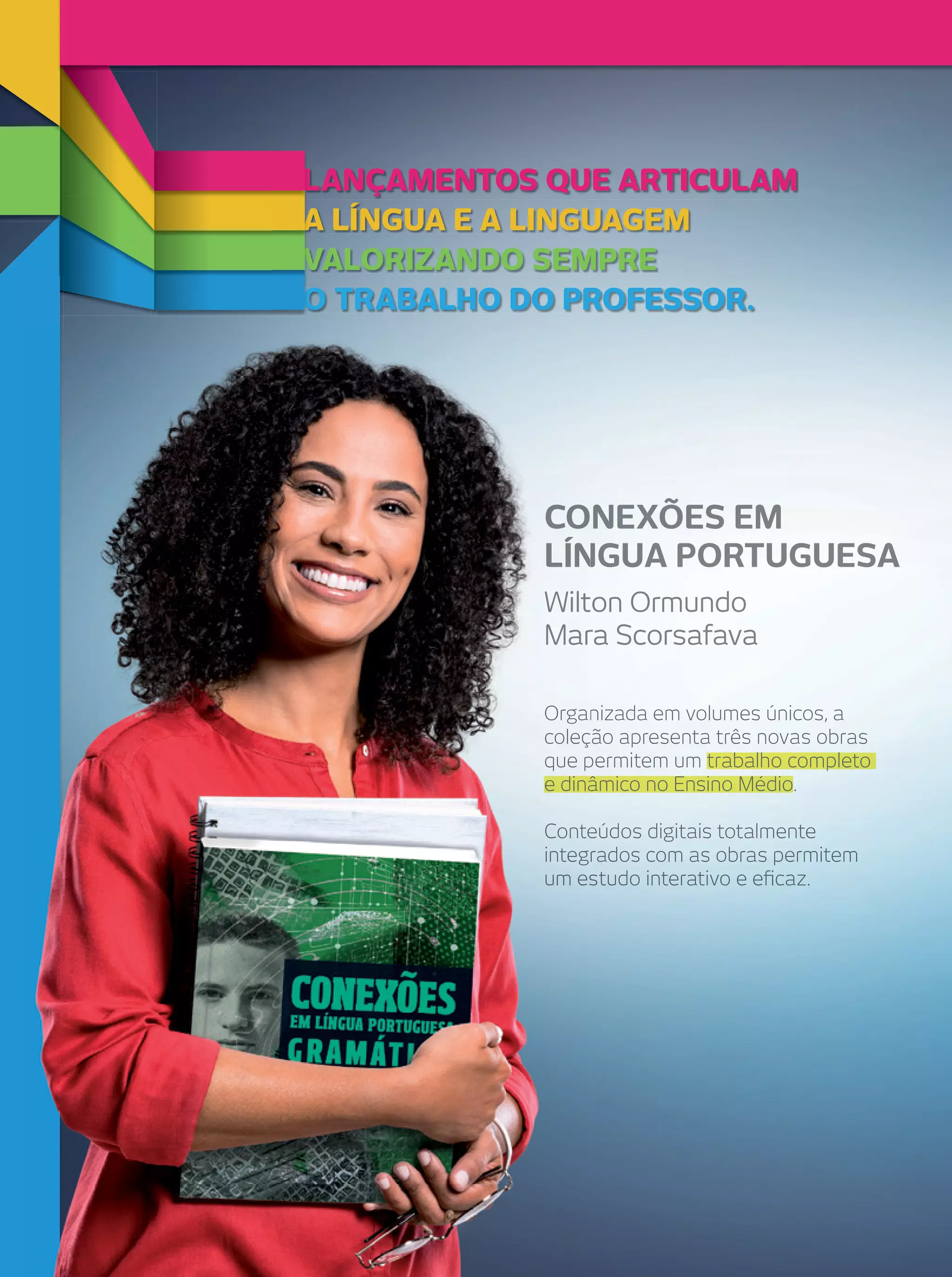 LANÇAMENTOS QUE ARTICULAM
A LÍNGUA E A LINGUAGEM
VALORIZANDO SEMPRE
O TRABALHO DO PROFESSOR.

CONEXÕES EM
LÍNGUA PORTUGUESA
Wilton Ormundo
Mara Scorsafava
Organizada em volumes únicos, a
coleção apresenta três novas obras
que permitem um trabalho completo
e dinâmico no Ensino Médio
Médio.
Conteúdos digitais totalmente
integrados com as obras permitem
um estudo interativo e eﬁcaz.

 
