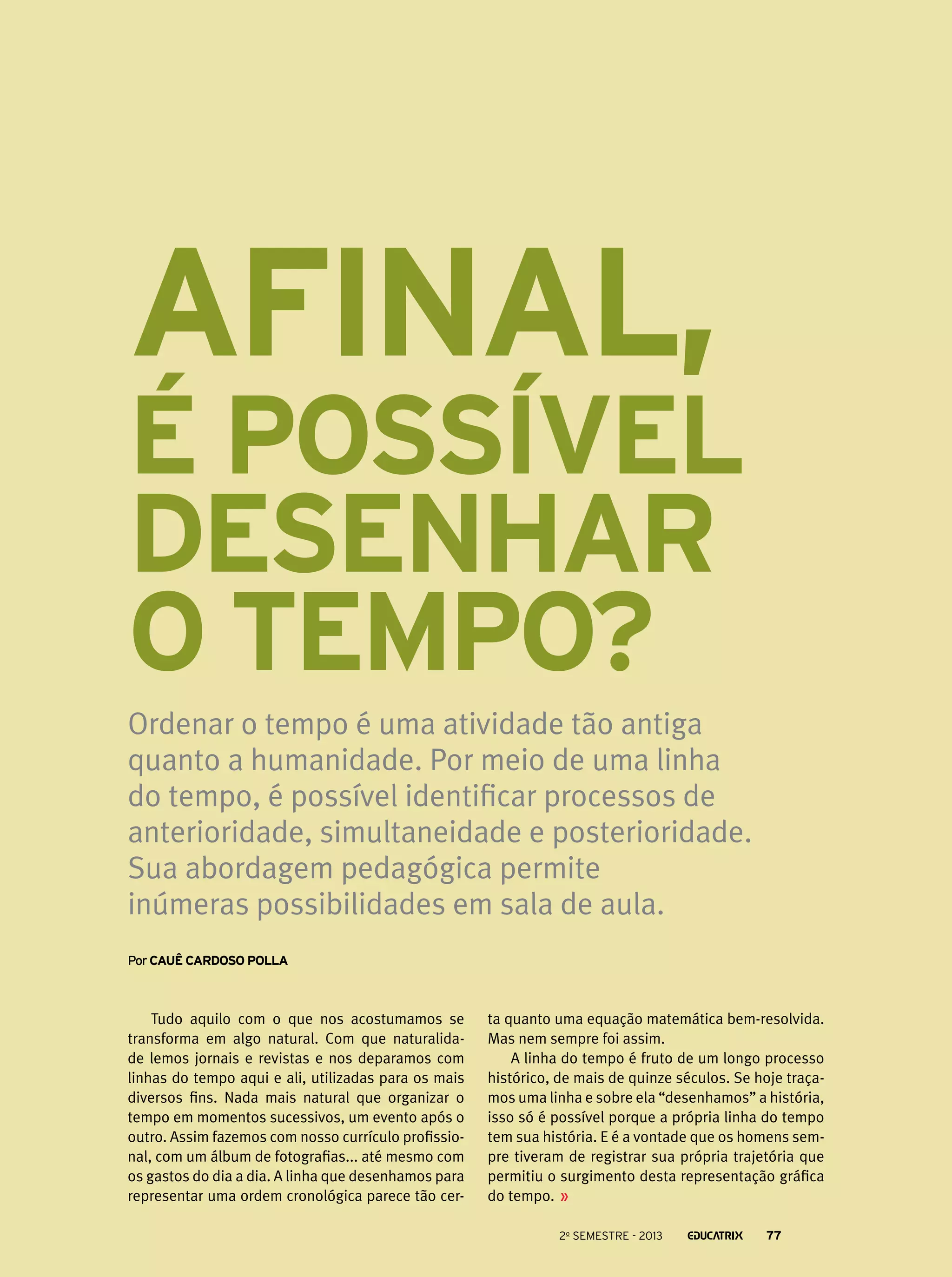 Afinal,

é possível
desenhar
o tempo?
Ordenar o tempo é uma atividade tão antiga
quanto a humanidade. Por meio de uma linha
do tempo, é possível identificar processos de
anterioridade, simultaneidade e posterioridade.
Sua abordagem pedagógica permite
inúmeras possibilidades em sala de aula.
Por Cauê Cardoso Polla

Tudo aquilo com o que nos acostumamos se
transforma em algo natural. Com que naturalidade lemos jornais e revistas e nos deparamos com
linhas do tempo aqui e ali, utilizadas para os mais
diversos fins. Nada mais natural que organizar o
tempo em momentos sucessivos, um evento após o
outro. Assim fazemos com nosso currículo profissional, com um álbum de fotografias... até mesmo com
os gastos do dia a dia. A linha que desenhamos para
representar uma ordem cronológica parece tão cer-

ta quanto uma equação matemática bem-resolvida.
Mas nem sempre foi assim.
A linha do tempo é fruto de um longo processo
histórico, de mais de quinze séculos. Se hoje traçamos uma linha e sobre ela “desenhamos” a história,
isso só é possível porque a própria linha do tempo
tem sua história. E é a vontade que os homens sempre tiveram de registrar sua própria trajetória que
permitiu o surgimento desta representação gráfica
do tempo.
2o semestre - 2013

77

 