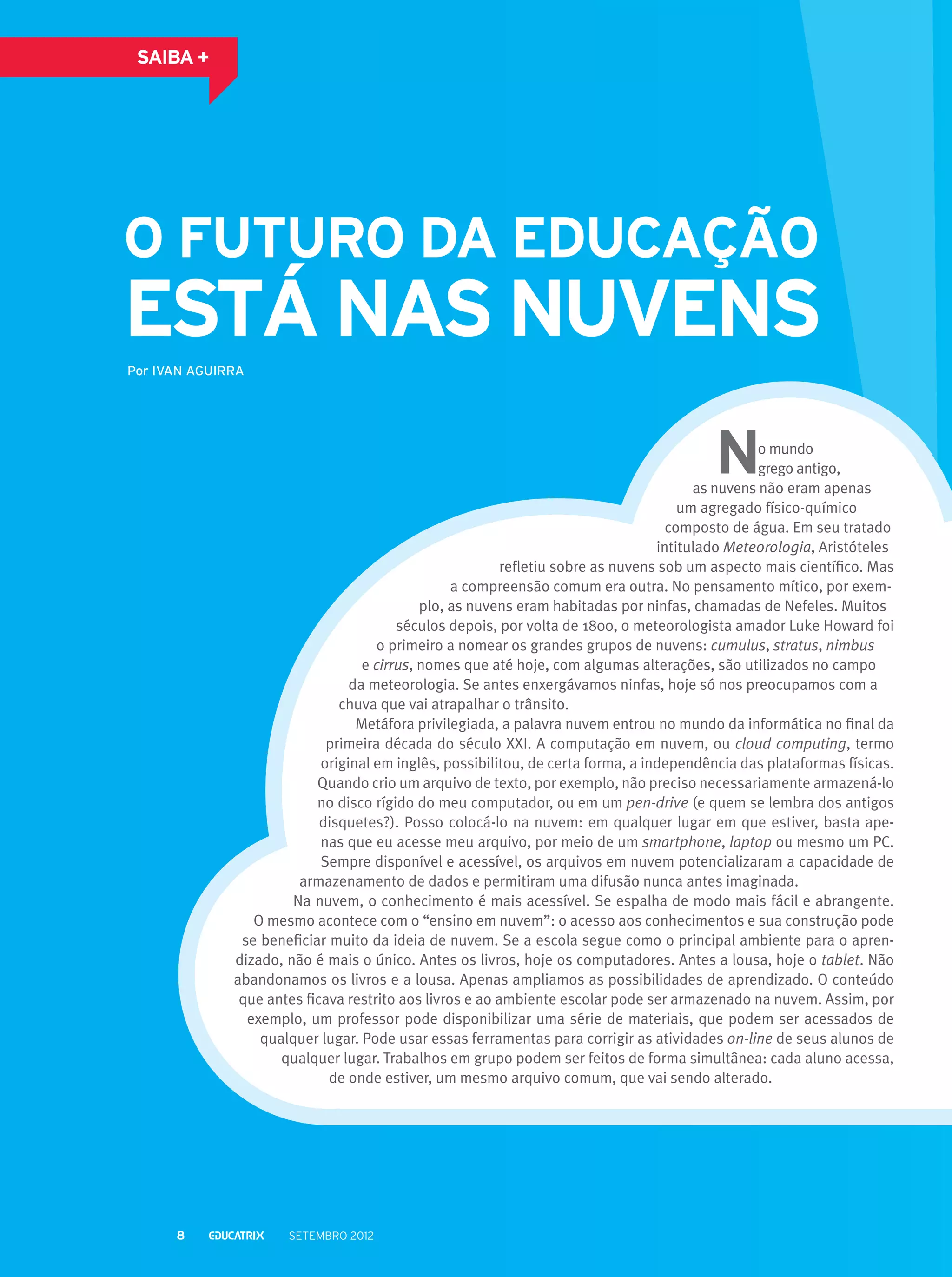 saiba +

O futuro da educação

está nas nuvens
Por IVAN AGUIRRA

o mundo
grego antigo,
as nuvens não eram apenas
um agregado físico-químico
composto de água. Em seu tratado
intitulado Meteorologia, Aristóteles
refletiu sobre as nuvens sob um aspecto mais científico. Mas
a compreensão comum era outra. No pensamento mítico, por exemplo, as nuvens eram habitadas por ninfas, chamadas de Nefeles. Muitos
séculos depois, por volta de 1800, o meteorologista amador Luke Howard foi
o primeiro a nomear os grandes grupos de nuvens: cumulus, stratus, nimbus
e cirrus, nomes que até hoje, com algumas alterações, são utilizados no campo
da meteorologia. Se antes enxergávamos ninfas, hoje só nos preocupamos com a
chuva que vai atrapalhar o trânsito.
Metáfora privilegiada, a palavra nuvem entrou no mundo da informática no final da
primeira década do século XXI. A computação em nuvem, ou cloud computing, termo
original em inglês, possibilitou, de certa forma, a independência das plataformas físicas.
Quando crio um arquivo de texto, por exemplo, não preciso necessariamente armazená-lo
no disco rígido do meu computador, ou em um pen-drive (e quem se lembra dos antigos
disquetes?). Posso colocá-lo na nuvem: em qualquer lugar em que estiver, basta apenas que eu acesse meu arquivo, por meio de um smartphone, laptop ou mesmo um PC.
Sempre disponível e acessível, os arquivos em nuvem potencializaram a capacidade de
armazenamento de dados e permitiram uma difusão nunca antes imaginada.
Na nuvem, o conhecimento é mais acessível. Se espalha de modo mais fácil e abrangente.
O mesmo acontece com o “ensino em nuvem”: o acesso aos conhecimentos e sua construção pode
se beneficiar muito da ideia de nuvem. Se a escola segue como o principal ambiente para o aprendizado, não é mais o único. Antes os livros, hoje os computadores. Antes a lousa, hoje o tablet. Não
abandonamos os livros e a lousa. Apenas ampliamos as possibilidades de aprendizado. O conteúdo
que antes ficava restrito aos livros e ao ambiente escolar pode ser armazenado na nuvem. Assim, por
exemplo, um professor pode disponibilizar uma série de materiais, que podem ser acessados de
qualquer lugar. Pode usar essas ferramentas para corrigir as atividades on-line de seus alunos de
qualquer lugar. Trabalhos em grupo podem ser feitos de forma simultânea: cada aluno acessa,
de onde estiver, um mesmo arquivo comum, que vai sendo alterado.

8

setembro 2012

 