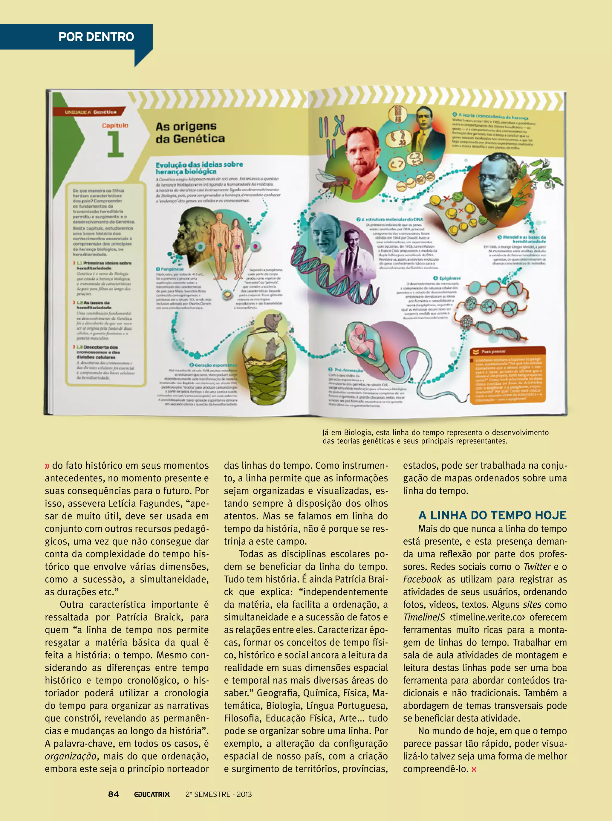 POR DENTRO

Já em Biologia, esta linha do tempo representa o desenvolvimento
das teorias genéticas e seus principais representantes.

do fato histórico em seus momentos
antecedentes, no momento presente e
suas consequências para o futuro. Por
isso, assevera Letícia Fagundes, “apesar de muito útil, deve ser usada em
conjunto com outros recursos pedagógicos, uma vez que não consegue dar
conta da complexidade do tempo histórico que envolve várias dimensões,
como a sucessão, a simultaneidade,
as durações etc.”
Outra característica importante é
ressaltada por Patrícia Braick, para
quem “a linha de tempo nos permite
resgatar a matéria básica da qual é
feita a história: o tempo. Mesmo considerando as diferenças entre tempo
histórico e tempo cronológico, o historiador poderá utilizar a cronologia
do tempo para organizar as narrativas
que constrói, revelando as permanências e mudanças ao longo da história”.
A palavra-chave, em todos os casos, é
organização, mais do que ordenação,
embora este seja o princípio norteador
84

das linhas do tempo. Como instrumento, a linha permite que as informações
sejam organizadas e visualizadas, estando sempre à disposição dos olhos
atentos. Mas se falamos em linha do
tempo da história, não é porque se restrinja a este campo.
Todas as disciplinas escolares podem se beneficiar da linha do tempo.
Tudo tem história. É ainda Patrícia Braick que explica: “independentemente
da matéria, ela facilita a ordenação, a
simultaneidade e a sucessão de fatos e
as relações entre eles. Caracterizar épocas, formar os conceitos de tempo físico, histórico e social ancora a leitura da
realidade em suas dimensões espacial
e temporal nas mais diversas áreas do
saber.” Geografia, Química, Física, Matemática, Biologia, Língua Portuguesa,
Filosofia, Educação Física, Arte... tudo
pode se organizar sobre uma linha. Por
exemplo, a alteração da configuração
espacial de nosso país, com a criação
e surgimento de territórios, províncias,

2o semestre - 2013

estados, pode ser trabalhada na conjugação de mapas ordenados sobre uma
linha do tempo.

A linha do tempo hoje
Mais do que nunca a linha do tempo
está presente, e esta presença demanda uma reflexão por parte dos professores. Redes sociais como o Twitter e o
Facebook as utilizam para registrar as
atividades de seus usuários, ordenando
fotos, vídeos, textos. Alguns sites como
TimelineJS <timeline.verite.co> oferecem
ferramentas muito ricas para a montagem de linhas do tempo. Trabalhar em
sala de aula atividades de montagem e
leitura destas linhas pode ser uma boa
ferramenta para abordar conteúdos tradicionais e não tradicionais. Também a
abordagem de temas transversais pode
se beneficiar desta atividade.
No mundo de hoje, em que o tempo
parece passar tão rápido, poder visualizá-lo talvez seja uma forma de melhor
compreendê-lo.

 