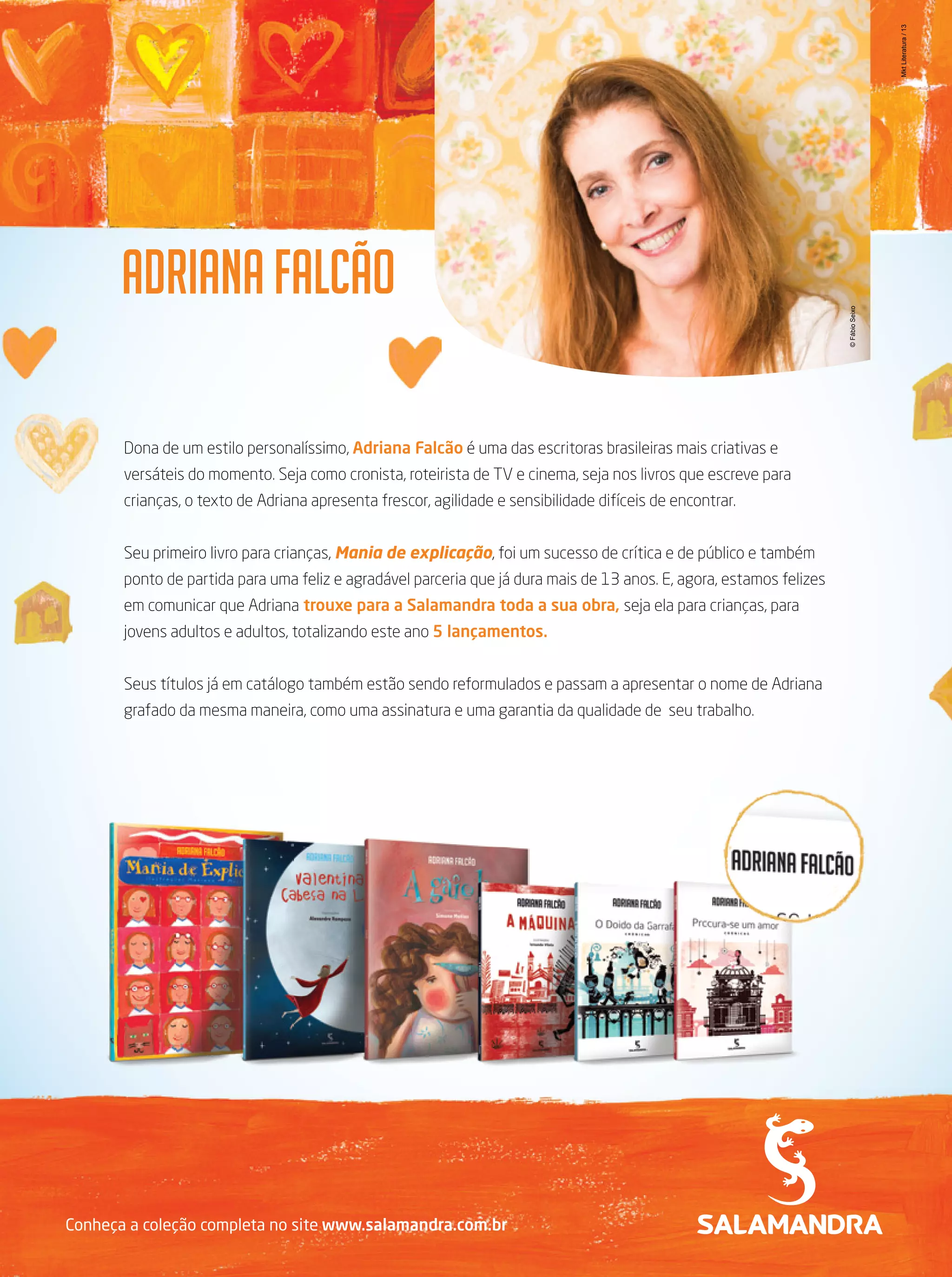 Mkt Literatura / 13
© Fábio Seixo

Dona de um estilo personalíssimo, Adriana Falcão é uma das escritoras brasileiras mais criativas e
versáteis do momento. Seja como cronista, roteirista de TV e cinema, seja nos livros que escreve para
crianças, o texto de Adriana apresenta frescor, agilidade e sensibilidade difíceis de encontrar.
Seu primeiro livro para crianças, Mania de explicação, foi um sucesso de crítica e de público e também
ponto de partida para uma feliz e agradável parceria que já dura mais de 13 anos. E, agora, estamos felizes
em comunicar que Adriana trouxe para a Salamandra toda a sua obra, seja ela para crianças, para
jovens adultos e adultos, totalizando este ano 5 lançamentos.
Seus títulos já em catálogo também estão sendo reformulados e passam a apresentar o nome de Adriana
grafado da mesma maneira, como uma assinatura e uma garantia da qualidade de seu trabalho.

Conheça a coleção completa no site www.salamandra.com.br

 