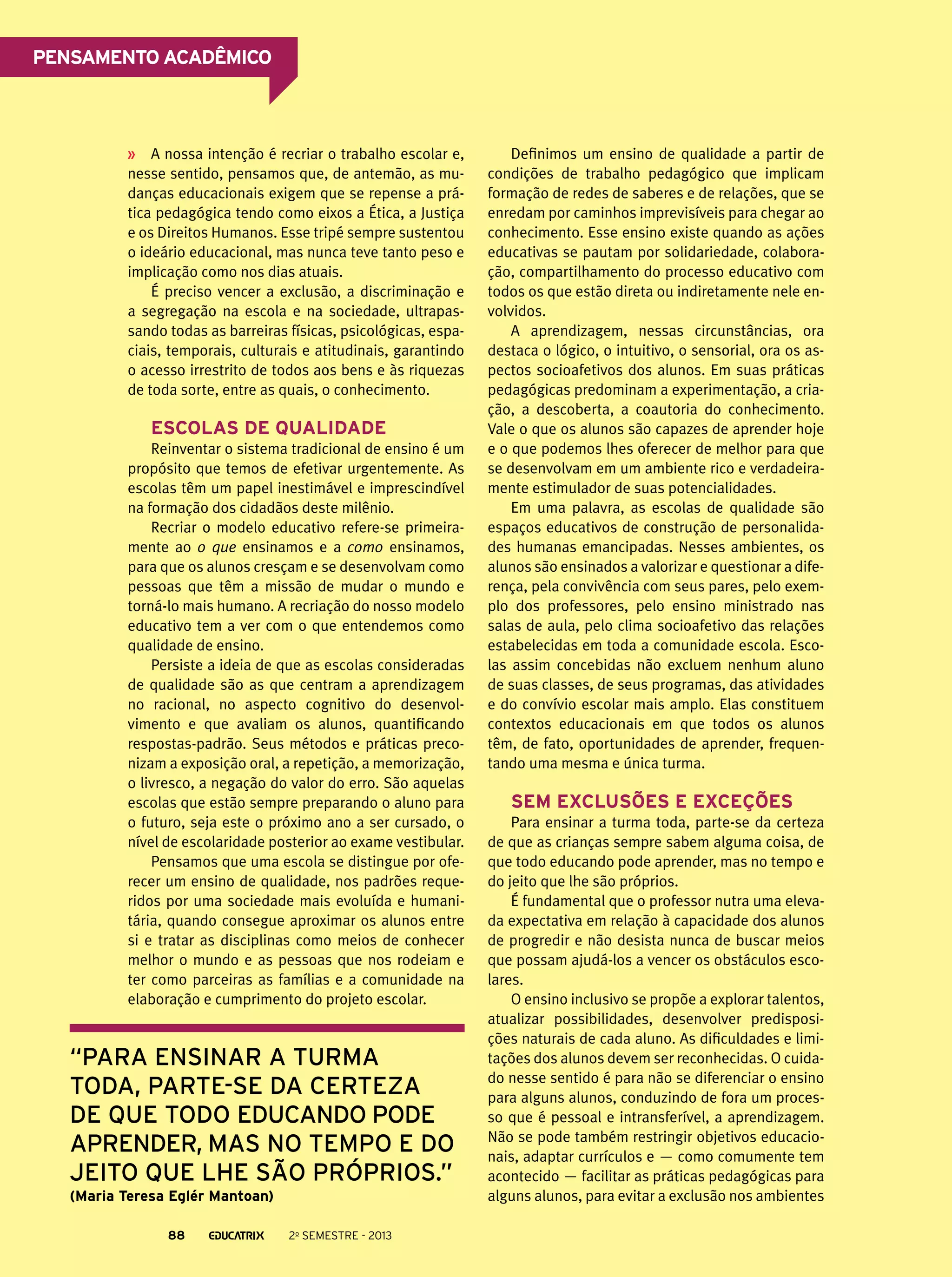 Pensamento acadêmico

A nossa intenção é recriar o trabalho escolar e,
nesse sentido, pensamos que, de antemão, as mudanças educacionais exigem que se repense a prática pedagógica tendo como eixos a Ética, a Justiça
e os Direitos Humanos. Esse tripé sempre sustentou
o ideário educacional, mas nunca teve tanto peso e
implicação como nos dias atuais.
É preciso vencer a exclusão, a discriminação e
a segregação na escola e na sociedade, ultrapassando todas as barreiras físicas, psicológicas, espaciais, temporais, culturais e atitudinais, garantindo
o acesso irrestrito de todos aos bens e às riquezas
de toda sorte, entre as quais, o conhecimento.

Escolas de qualidade
Reinventar o sistema tradicional de ensino é um
propósito que temos de efetivar urgentemente. As
escolas têm um papel inestimável e imprescindível
na formação dos cidadãos deste milênio.
Recriar o modelo educativo refere-se primeiramente ao o que ensinamos e a como ensinamos,
para que os alunos cresçam e se desenvolvam como
pessoas que têm a missão de mudar o mundo e
torná-lo mais humano. A recriação do nosso modelo
educativo tem a ver com o que entendemos como
qualidade de ensino.
Persiste a ideia de que as escolas consideradas
de qualidade são as que centram a aprendizagem
no racional, no aspecto cognitivo do desenvolvimento e que avaliam os alunos, quantificando
respostas-padrão. Seus métodos e práticas preconizam a exposição oral, a repetição, a memorização,
o livresco, a negação do valor do erro. São aquelas
escolas que estão sempre preparando o aluno para
o futuro, seja este o próximo ano a ser cursado, o
nível de escolaridade posterior ao exame vestibular.
Pensamos que uma escola se distingue por oferecer um ensino de qualidade, nos padrões requeridos por uma sociedade mais evoluída e humanitária, quando consegue aproximar os alunos entre
si e tratar as disciplinas como meios de conhecer
melhor o mundo e as pessoas que nos rodeiam e
ter como parceiras as famílias e a comunidade na
elaboração e cumprimento do projeto escolar.

“para ensinar a turma
toda, parte-se da certeza
de que todo educando pode
aprender, mas no tempo e do
jeito que lhe são próprios.”
(Maria Teresa Eglér Mantoan)
88

2o semestre - 2013

Definimos um ensino de qualidade a partir de
condições de trabalho pedagógico que implicam
formação de redes de saberes e de relações, que se
enredam por caminhos imprevisíveis para chegar ao
conhecimento. Esse ensino existe quando as ações
educativas se pautam por solidariedade, colaboração, compartilhamento do processo educativo com
todos os que estão direta ou indiretamente nele envolvidos.
A aprendizagem, nessas circunstâncias, ora
destaca o lógico, o intuitivo, o sensorial, ora os aspectos socioafetivos dos alunos. Em suas práticas
pedagógicas predominam a experimentação, a criação, a descoberta, a coautoria do conhecimento.
Vale o que os alunos são capazes de aprender hoje
e o que podemos lhes oferecer de melhor para que
se desenvolvam em um ambiente rico e verdadeiramente estimulador de suas potencialidades.
Em uma palavra, as escolas de qualidade são
espaços educativos de construção de personalidades humanas emancipadas. Nesses ambientes, os
alunos são ensinados a valorizar e questionar a diferença, pela convivência com seus pares, pelo exemplo dos professores, pelo ensino ministrado nas
salas de aula, pelo clima socioafetivo das relações
estabelecidas em toda a comunidade escola. Escolas assim concebidas não excluem nenhum aluno
de suas classes, de seus programas, das atividades
e do convívio escolar mais amplo. Elas constituem
contextos educacionais em que todos os alunos
têm, de fato, oportunidades de aprender, frequentando uma mesma e única turma.

Sem exclusões e exceções
Para ensinar a turma toda, parte-se da certeza
de que as crianças sempre sabem alguma coisa, de
que todo educando pode aprender, mas no tempo e
do jeito que lhe são próprios.
É fundamental que o professor nutra uma elevada expectativa em relação à capacidade dos alunos
de progredir e não desista nunca de buscar meios
que possam ajudá-los a vencer os obstáculos escolares.
O ensino inclusivo se propõe a explorar talentos,
atualizar possibilidades, desenvolver predisposições naturais de cada aluno. As dificuldades e limitações dos alunos devem ser reconhecidas. O cuidado nesse sentido é para não se diferenciar o ensino
para alguns alunos, conduzindo de fora um processo que é pessoal e intransferível, a aprendizagem.
Não se pode também restringir objetivos educacionais, adaptar currículos e — como comumente tem
acontecido — facilitar as práticas pedagógicas para
alguns alunos, para evitar a exclusão nos ambientes

 