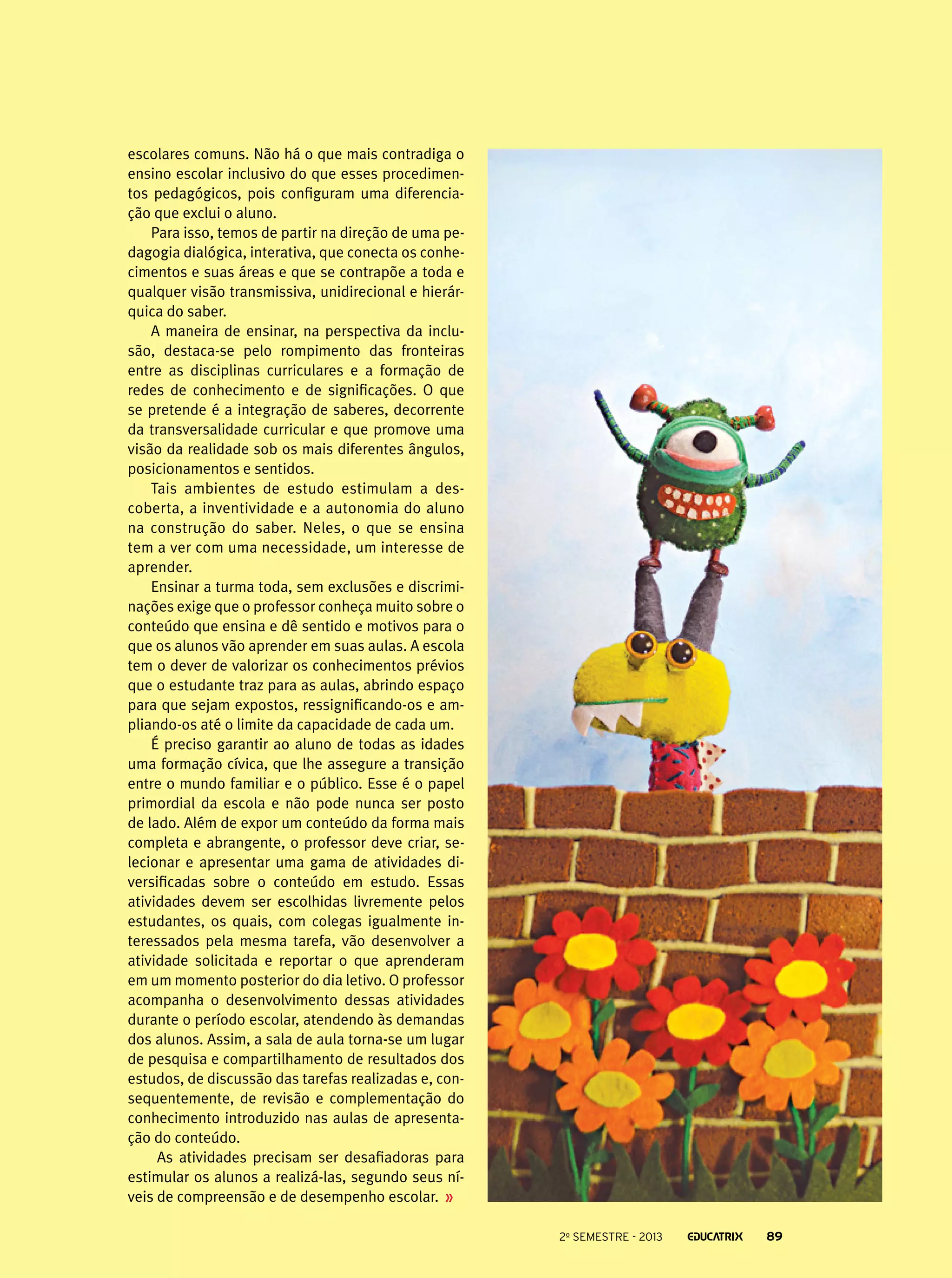 escolares comuns. Não há o que mais contradiga o
ensino escolar inclusivo do que esses procedimentos pedagógicos, pois configuram uma diferenciação que exclui o aluno.
Para isso, temos de partir na direção de uma pedagogia dialógica, interativa, que conecta os conhecimentos e suas áreas e que se contrapõe a toda e
qualquer visão transmissiva, unidirecional e hierárquica do saber.
A maneira de ensinar, na perspectiva da inclusão, destaca-se pelo rompimento das fronteiras
entre as disciplinas curriculares e a formação de
redes de conhecimento e de significações. O que
se pretende é a integração de saberes, decorrente
da transversalidade curricular e que promove uma
visão da realidade sob os mais diferentes ângulos,
posicionamentos e sentidos.
Tais ambientes de estudo estimulam a descoberta, a inventividade e a autonomia do aluno
na construção do saber. Neles, o que se ensina
tem a ver com uma necessidade, um interesse de
aprender.
Ensinar a turma toda, sem exclusões e discriminações exige que o professor conheça muito sobre o
conteúdo que ensina e dê sentido e motivos para o
que os alunos vão aprender em suas aulas. A escola
tem o dever de valorizar os conhecimentos prévios
que o estudante traz para as aulas, abrindo espaço
para que sejam expostos, ressignificando-os e ampliando-os até o limite da capacidade de cada um.
É preciso garantir ao aluno de todas as idades
uma formação cívica, que lhe assegure a transição
entre o mundo familiar e o público. Esse é o papel
primordial da escola e não pode nunca ser posto
de lado. Além de expor um conteúdo da forma mais
completa e abrangente, o professor deve criar, selecionar e apresentar uma gama de atividades diversificadas sobre o conteúdo em estudo. Essas
atividades devem ser escolhidas livremente pelos
estudantes, os quais, com colegas igualmente interessados pela mesma tarefa, vão desenvolver a
atividade solicitada e reportar o que aprenderam
em um momento posterior do dia letivo. O professor
acompanha o desenvolvimento dessas atividades
durante o período escolar, atendendo às demandas
dos alunos. Assim, a sala de aula torna-se um lugar
de pesquisa e compartilhamento de resultados dos
estudos, de discussão das tarefas realizadas e, consequentemente, de revisão e complementação do
conhecimento introduzido nas aulas de apresentação do conteúdo.
As atividades precisam ser desafiadoras para
estimular os alunos a realizá-las, segundo seus níveis de compreensão e de desempenho escolar.
2o semestre - 2013

89

 