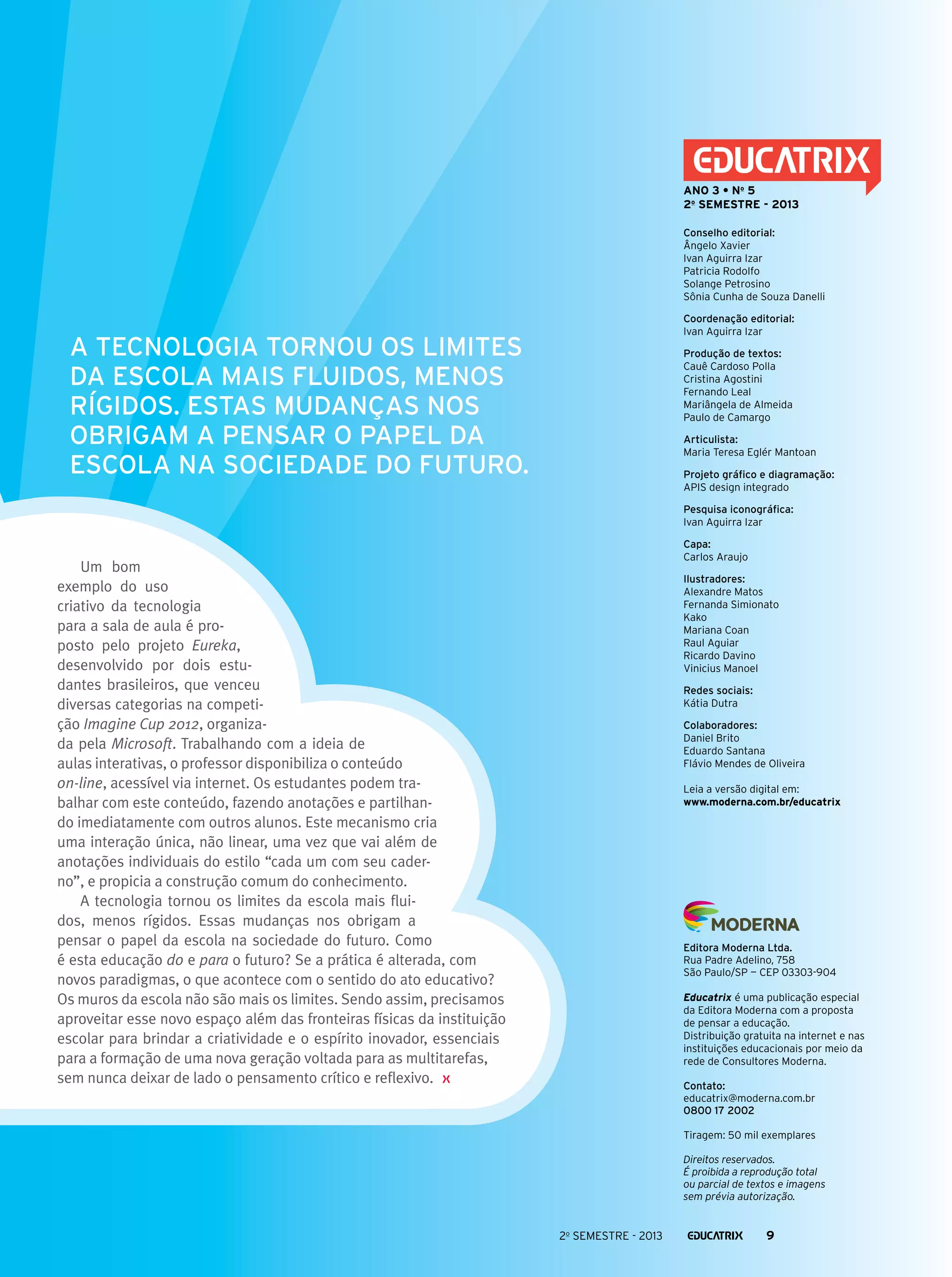 ANO 3 • No 5
2o semestre - 2013
Conselho editorial:
Ângelo Xavier
Ivan Aguirra Izar
Patricia Rodolfo
Solange Petrosino
Sônia Cunha de Souza Danelli
Coordenação editorial:
Ivan Aguirra Izar

A tecnologia tornou os limites
da escola mais fluidos, menos
rígidos. Estas mudanças nos
obrigam a pensar o papel da
escola na sociedade do futuro.

Produção de textos:
Cauê Cardoso Polla
Cristina Agostini
Fernando Leal
Mariângela de Almeida
Paulo de Camargo
Articulista:
Maria Teresa Eglér Mantoan
Projeto gráfico e diagramação:
APIS design integrado
Pesquisa iconográfica:
Ivan Aguirra Izar
Capa:
Carlos Araujo

Um bom
exemplo do uso
criativo da tecnologia
para a sala de aula é proposto pelo projeto Eureka,
desenvolvido por dois estudantes brasileiros, que venceu
diversas categorias na competição Imagine Cup 2012, organizada pela Microsoft. Trabalhando com a ideia de
aulas interativas, o professor disponibiliza o conteúdo
on-line, acessível via internet. Os estudantes podem trabalhar com este conteúdo, fazendo anotações e partilhando imediatamente com outros alunos. Este mecanismo cria
uma interação única, não linear, uma vez que vai além de
anotações individuais do estilo “cada um com seu caderno”, e propicia a construção comum do conhecimento.
A tecnologia tornou os limites da escola mais fluidos, menos rígidos. Essas mudanças nos obrigam a
pensar o papel da escola na sociedade do futuro. Como
é esta educação do e para o futuro? Se a prática é alterada, com
novos paradigmas, o que acontece com o sentido do ato educativo?
Os muros da escola não são mais os limites. Sendo assim, precisamos
aproveitar esse novo espaço além das fronteiras físicas da instituição
escolar para brindar a criatividade e o espírito inovador, essenciais
para a formação de uma nova geração voltada para as multitarefas,
sem nunca deixar de lado o pensamento crítico e reflexivo.

Ilustradores:
Alexandre Matos
Fernanda Simionato
Kako
Mariana Coan
Raul Aguiar
Ricardo Davino
Vinicius Manoel
Redes sociais:
Kátia Dutra
Colaboradores:
Daniel Brito
Eduardo Santana
Flávio Mendes de Oliveira
Leia a versão digital em:
www.moderna.com.br/educatrix

Editora Moderna Ltda.
Rua Padre Adelino, 758
São Paulo/SP — CEP 03303-904
Educatrix é uma publicação especial
da Editora Moderna com a proposta
de pensar a educação.
Distribuição gratuita na internet e nas
instituições educacionais por meio da
rede de Consultores Moderna.
Contato:
educatrix@moderna.com.br
0800 17 2002
Tiragem: 50 mil exemplares
Direitos reservados.
É proibida a reprodução total
ou parcial de textos e imagens
sem prévia autorização.

2o semestre - 2013

9

 