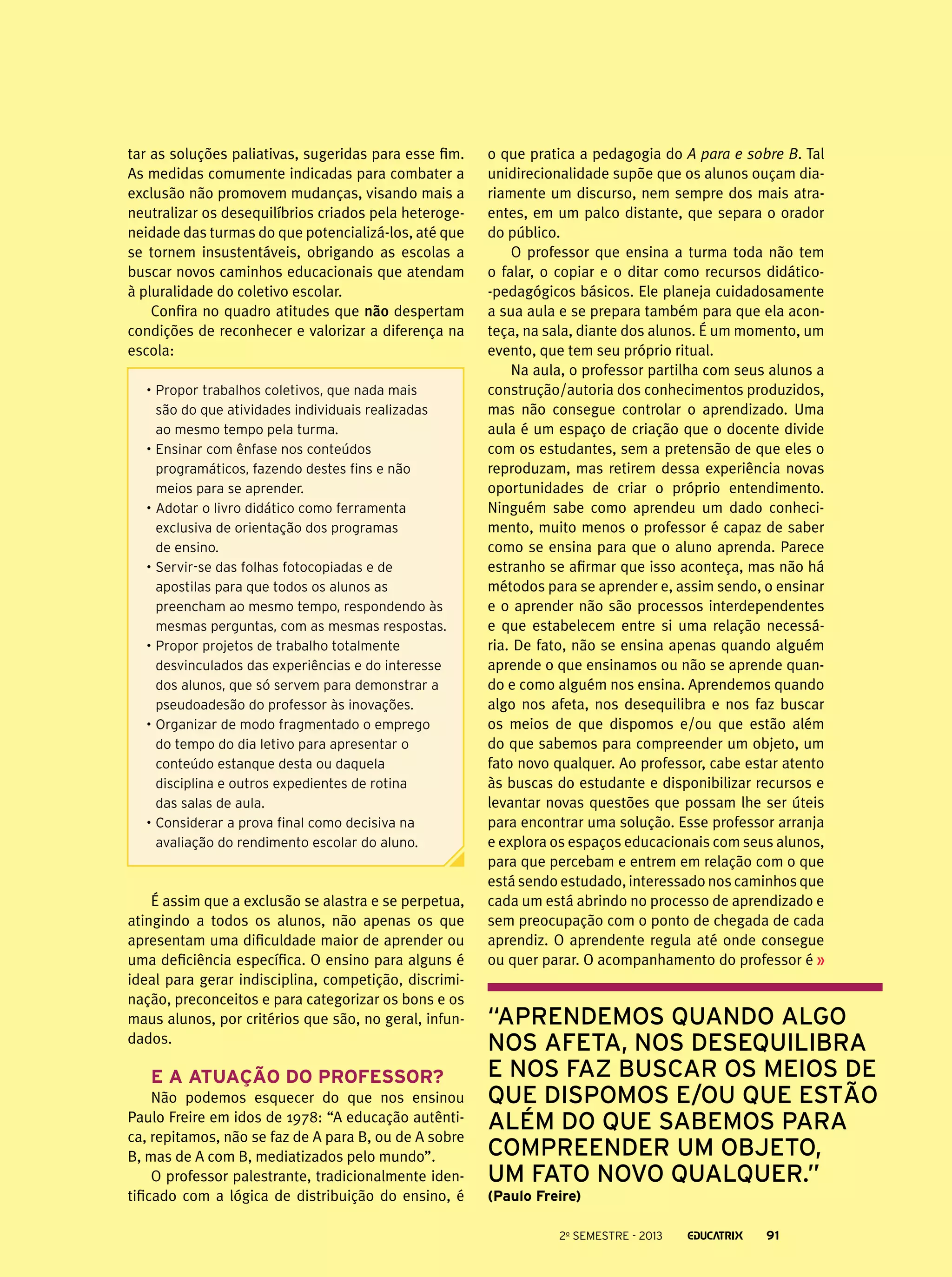 tar as soluções paliativas, sugeridas para esse fim.
As medidas comumente indicadas para combater a
exclusão não promovem mudanças, visando mais a
neutralizar os desequilíbrios criados pela heterogeneidade das turmas do que potencializá-los, até que
se tornem insustentáveis, obrigando as escolas a
buscar novos caminhos educacionais que atendam
à pluralidade do coletivo escolar.
Confira no quadro atitudes que não despertam
condições de reconhecer e valorizar a diferença na
escola:
•	Propor trabalhos coletivos, que nada mais
são do que atividades individuais realizadas
ao mesmo tempo pela turma.
•	Ensinar com ênfase nos conteúdos
programáticos, fazendo destes fins e não
meios para se aprender.
•	Adotar o livro didático como ferramenta
exclusiva de orientação dos programas
de ensino.
•	Servir-se das folhas fotocopiadas e de
apostilas para que todos os alunos as
preencham ao mesmo tempo, respondendo às
mesmas perguntas, com as mesmas respostas.
•	Propor projetos de trabalho totalmente
desvinculados das experiências e do interesse
dos alunos, que só servem para demonstrar a
pseudoadesão do professor às inovações.
•	Organizar de modo fragmentado o emprego
do tempo do dia letivo para apresentar o
conteúdo estanque desta ou daquela
disciplina e outros expedientes de rotina
das salas de aula.
•	Considerar a prova final como decisiva na
avaliação do rendimento escolar do aluno.

É assim que a exclusão se alastra e se perpetua,
atingindo a todos os alunos, não apenas os que
apresentam uma dificuldade maior de aprender ou
uma deficiência específica. O ensino para alguns é
ideal para gerar indisciplina, competição, discriminação, preconceitos e para categorizar os bons e os
maus alunos, por critérios que são, no geral, infundados.

E a atuação do professor?
Não podemos esquecer do que nos ensinou
Paulo Freire em idos de 1978: “A educação autêntica, repitamos, não se faz de A para B, ou de A sobre
B, mas de A com B, mediatizados pelo mundo”.
O professor palestrante, tradicionalmente identificado com a lógica de distribuição do ensino, é

o que pratica a pedagogia do A para e sobre B. Tal
unidirecionalidade supõe que os alunos ouçam diariamente um discurso, nem sempre dos mais atraentes, em um palco distante, que separa o orador
do público.
O professor que ensina a turma toda não tem
o falar, o copiar e o ditar como recursos didático-pedagógicos básicos. Ele planeja cuidadosamente
a sua aula e se prepara também para que ela aconteça, na sala, diante dos alunos. É um momento, um
evento, que tem seu próprio ritual.
Na aula, o professor partilha com seus alunos a
construção/autoria dos conhecimentos produzidos,
mas não consegue controlar o aprendizado. Uma
aula é um espaço de criação que o docente divide
com os estudantes, sem a pretensão de que eles o
reproduzam, mas retirem dessa experiência novas
oportunidades de criar o próprio entendimento.
Ninguém sabe como aprendeu um dado conhecimento, muito menos o professor é capaz de saber
como se ensina para que o aluno aprenda. Parece
estranho se afirmar que isso aconteça, mas não há
métodos para se aprender e, assim sendo, o ensinar
e o aprender não são processos interdependentes
e que estabelecem entre si uma relação necessária. De fato, não se ensina apenas quando alguém
aprende o que ensinamos ou não se aprende quando e como alguém nos ensina. Aprendemos quando
algo nos afeta, nos desequilibra e nos faz buscar
os meios de que dispomos e/ou que estão além
do que sabemos para compreender um objeto, um
fato novo qualquer. Ao professor, cabe estar atento
às buscas do estudante e disponibilizar recursos e
levantar novas questões que possam lhe ser úteis
para encontrar uma solução. Esse professor arranja
e explora os espaços educacionais com seus alunos,
para que percebam e entrem em relação com o que
está sendo estudado, interessado nos caminhos que
cada um está abrindo no processo de aprendizado e
sem preocupação com o ponto de chegada de cada
aprendiz. O aprendente regula até onde consegue
ou quer parar. O acompanhamento do professor é

“Aprendemos quando algo
nos afeta, nos desequilibra
e nos faz buscar os meios de
que dispomos e/ou que estão
além do que sabemos para
compreender um objeto,
um fato novo qualquer.”
(Paulo Freire)
2o semestre - 2013

91

 