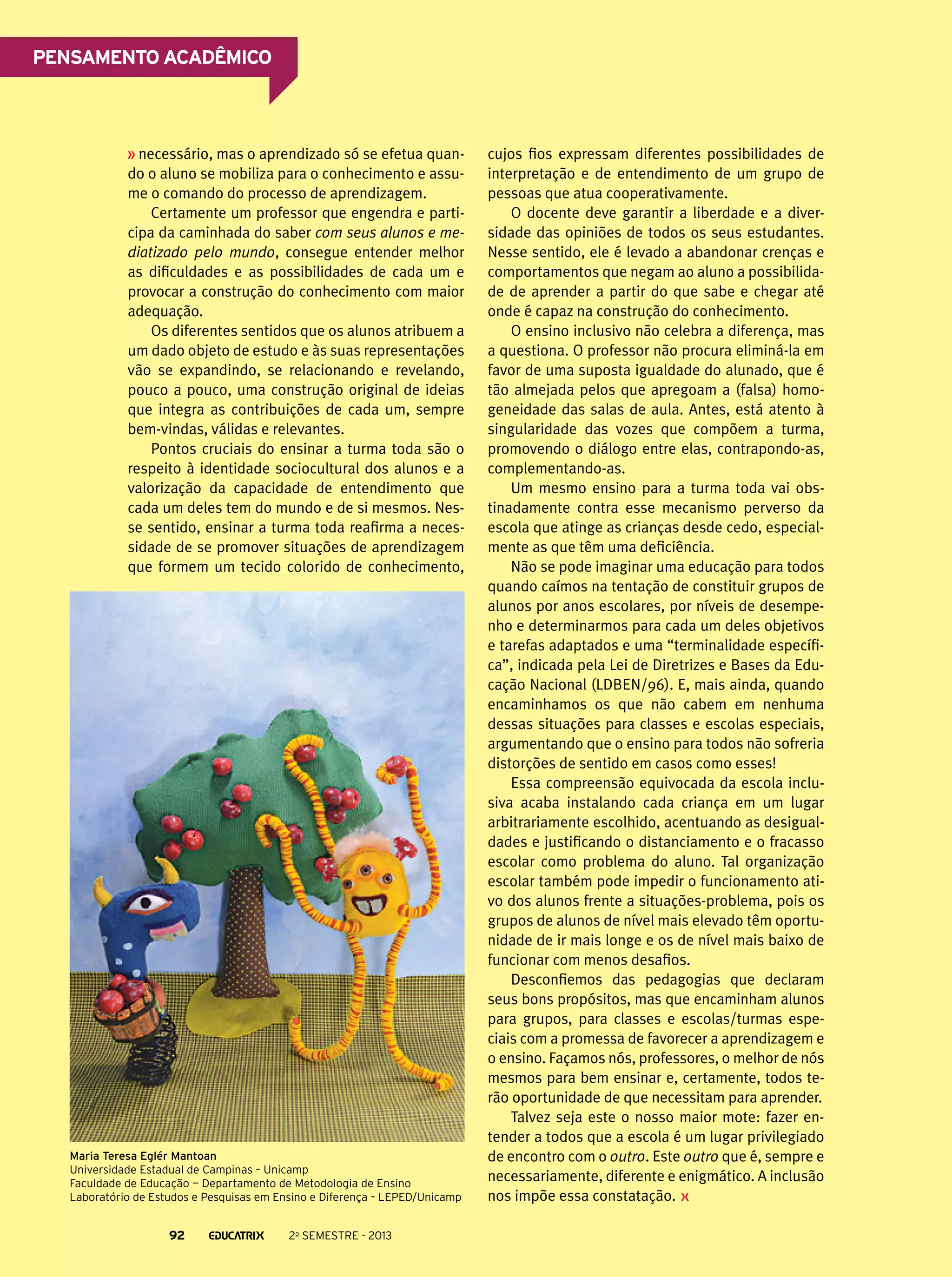 Pensamento acadêmico

necessário, mas o aprendizado só se efetua quando o aluno se mobiliza para o conhecimento e assume o comando do processo de aprendizagem.
Certamente um professor que engendra e participa da caminhada do saber com seus alunos e mediatizado pelo mundo, consegue entender melhor
as dificuldades e as possibilidades de cada um e
provocar a construção do conhecimento com maior
adequação.
Os diferentes sentidos que os alunos atribuem a
um dado objeto de estudo e às suas representações
vão se expandindo, se relacionando e revelando,
pouco a pouco, uma construção original de ideias
que integra as contribuições de cada um, sempre
bem-vindas, válidas e relevantes.
Pontos cruciais do ensinar a turma toda são o
respeito à identidade sociocultural dos alunos e a
valorização da capacidade de entendimento que
cada um deles tem do mundo e de si mesmos. Nesse sentido, ensinar a turma toda reafirma a necessidade de se promover situações de aprendizagem
que formem um tecido colorido de conhecimento,

Maria Teresa Eglér Mantoan
Universidade Estadual de Campinas – Unicamp
Faculdade de Educação — Departamento de Metodologia de Ensino
Laboratório de Estudos e Pesquisas em Ensino e Diferença – LEPED/Unicamp

92

2o semestre - 2013

cujos fios expressam diferentes possibilidades de
interpretação e de entendimento de um grupo de
pessoas que atua cooperativamente.
O docente deve garantir a liberdade e a diversidade das opiniões de todos os seus estudantes.
Nesse sentido, ele é levado a abandonar crenças e
comportamentos que negam ao aluno a possibilidade de aprender a partir do que sabe e chegar até
onde é capaz na construção do conhecimento.
O ensino inclusivo não celebra a diferença, mas
a questiona. O professor não procura eliminá-la em
favor de uma suposta igualdade do alunado, que é
tão almejada pelos que apregoam a (falsa) homogeneidade das salas de aula. Antes, está atento à
singularidade das vozes que compõem a turma,
promovendo o diálogo entre elas, contrapondo-as,
complementando-as.
Um mesmo ensino para a turma toda vai obstinadamente contra esse mecanismo perverso da
escola que atinge as crianças desde cedo, especialmente as que têm uma deficiência.
Não se pode imaginar uma educação para todos
quando caímos na tentação de constituir grupos de
alunos por anos escolares, por níveis de desempenho e determinarmos para cada um deles objetivos
e tarefas adaptados e uma “terminalidade específica”, indicada pela Lei de Diretrizes e Bases da Educação Nacional (LDBEN/96). E, mais ainda, quando
encaminhamos os que não cabem em nenhuma
dessas situações para classes e escolas especiais,
argumentando que o ensino para todos não sofreria
distorções de sentido em casos como esses!
Essa compreensão equivocada da escola inclusiva acaba instalando cada criança em um lugar
arbitrariamente escolhido, acentuando as desigualdades e justificando o distanciamento e o fracasso
escolar como problema do aluno. Tal organização
escolar também pode impedir o funcionamento ativo dos alunos frente a situações-problema, pois os
grupos de alunos de nível mais elevado têm oportunidade de ir mais longe e os de nível mais baixo de
funcionar com menos desafios.
Desconfiemos das pedagogias que declaram
seus bons propósitos, mas que encaminham alunos
para grupos, para classes e escolas/turmas especiais com a promessa de favorecer a aprendizagem e
o ensino. Façamos nós, professores, o melhor de nós
mesmos para bem ensinar e, certamente, todos terão oportunidade de que necessitam para aprender.
Talvez seja este o nosso maior mote: fazer entender a todos que a escola é um lugar privilegiado
de encontro com o outro. Este outro que é, sempre e
necessariamente, diferente e enigmático. A inclusão
nos impõe essa constatação.

 