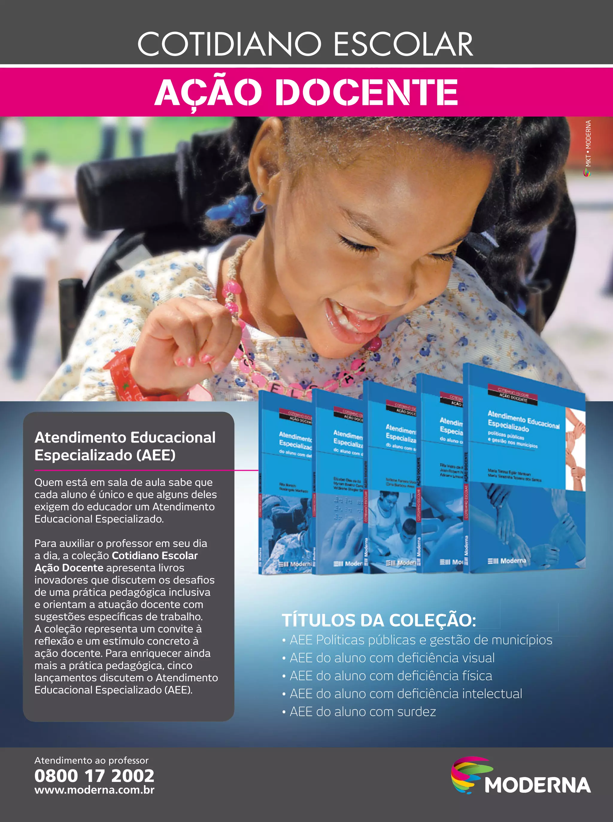 MKT • MODERNA

Atendimento Educacional
Especializado (AEE)
Quem está em sala de aula sabe que
cada aluno é único e que alguns deles
exigem do educador um Atendimento
Educacional Especializado.
Para auxiliar o professor em seu dia
a dia, a coleção Cotidiano Escolar
Ação Docente apresenta livros
inovadores que discutem os desaﬁos
de uma prática pedagógica inclusiva
e orientam a atuação docente com
sugestões especíﬁcas de trabalho.
A coleção representa um convite à
reﬂexão e um estímulo concreto à
ação docente. Para enriquecer ainda
mais a prática pedagógica, cinco
lançamentos discutem o Atendimento
Educacional Especializado (AEE).

TÍTULOS DA COLEÇÃO:
• AEE Políticas públicas e gestão de municípios
• AEE do aluno com deﬁciência visual
• AEE do aluno com deﬁciência física
• AEE do aluno com deﬁciência intelectual
• AEE do aluno com surdez

 
