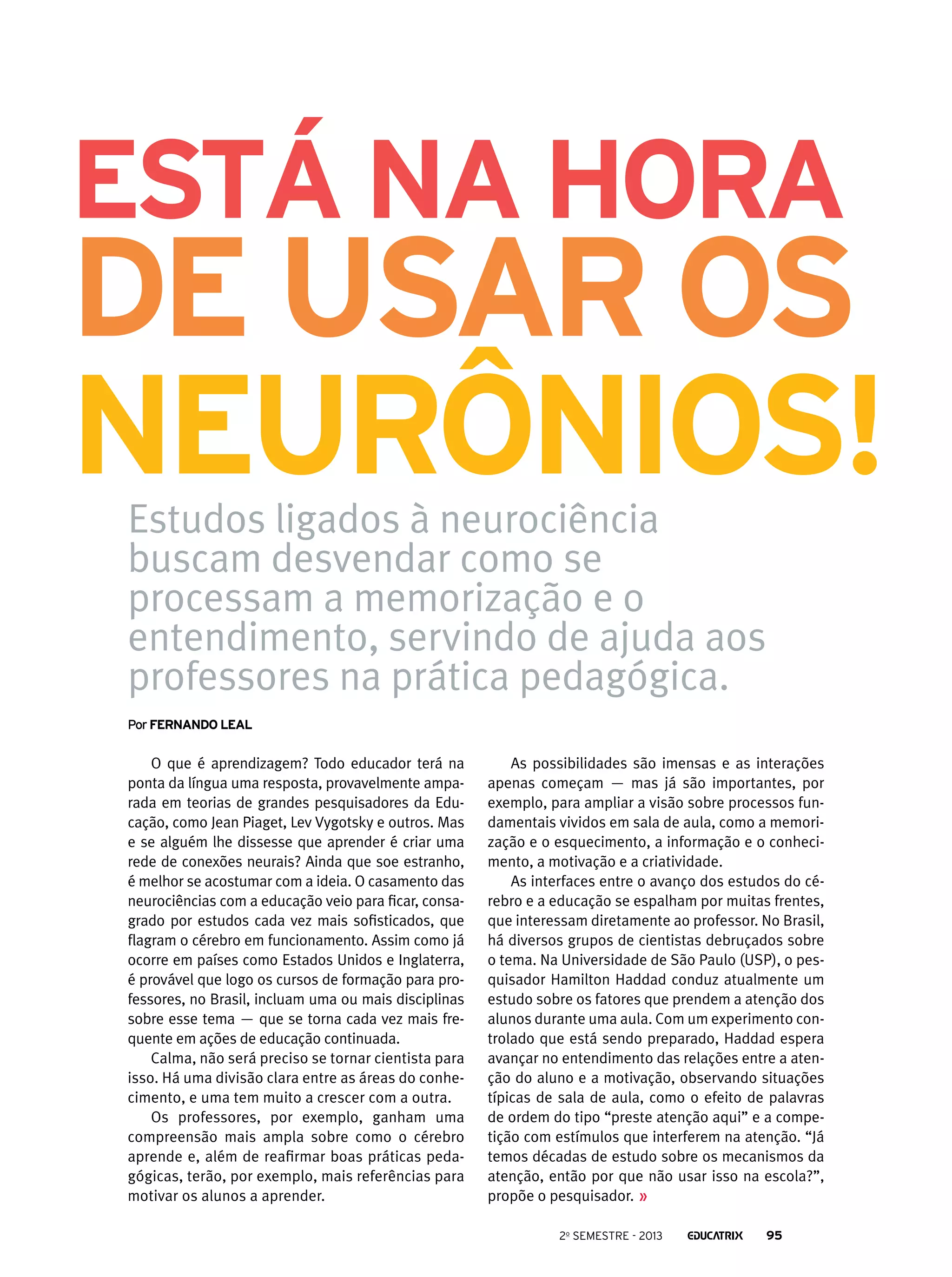 está na hora

de usar os
neurônios!
Estudos ligados à neurociência
buscam desvendar como se
processam a memorização e o
entendimento, servindo de ajuda aos
professores na prática pedagógica.
Por Fernando Leal

O que é aprendizagem? Todo educador terá na
ponta da língua uma resposta, provavelmente amparada em teorias de grandes pesquisadores da Educação, como Jean Piaget, Lev Vygotsky e outros. Mas
e se alguém lhe dissesse que aprender é criar uma
rede de conexões neurais? Ainda que soe estranho,
é melhor se acostumar com a ideia. O casamento das
neurociências com a educação veio para ficar, consagrado por estudos cada vez mais sofisticados, que
flagram o cérebro em funcionamento. Assim como já
ocorre em países como Estados Unidos e Inglaterra,
é provável que logo os cursos de formação para professores, no Brasil, incluam uma ou mais disciplinas
sobre esse tema — que se torna cada vez mais frequente em ações de educação continuada.
Calma, não será preciso se tornar cientista para
isso. Há uma divisão clara entre as áreas do conhecimento, e uma tem muito a crescer com a outra.
Os professores, por exemplo, ganham uma
compreensão mais ampla sobre como o cérebro
aprende e, além de reafirmar boas práticas pedagógicas, terão, por exemplo, mais referências para
motivar os alunos a aprender.

As possibilidades são imensas e as interações
apenas começam — mas já são importantes, por
exemplo, para ampliar a visão sobre processos fundamentais vividos em sala de aula, como a memorização e o esquecimento, a informação e o conhecimento, a motivação e a criatividade.
As interfaces entre o avanço dos estudos do cérebro e a educação se espalham por muitas frentes,
que interessam diretamente ao professor. No Brasil,
há diversos grupos de cientistas debruçados sobre
o tema. Na Universidade de São Paulo (USP), o pesquisador Hamilton Haddad conduz atualmente um
estudo sobre os fatores que prendem a atenção dos
alunos durante uma aula. Com um experimento controlado que está sendo preparado, Haddad espera
avançar no entendimento das relações entre a atenção do aluno e a motivação, observando situações
típicas de sala de aula, como o efeito de palavras
de ordem do tipo “preste atenção aqui” e a competição com estímulos que interferem na atenção. “Já
temos décadas de estudo sobre os mecanismos da
atenção, então por que não usar isso na escola?”,
propõe o pesquisador.
2o semestre - 2013

95

 