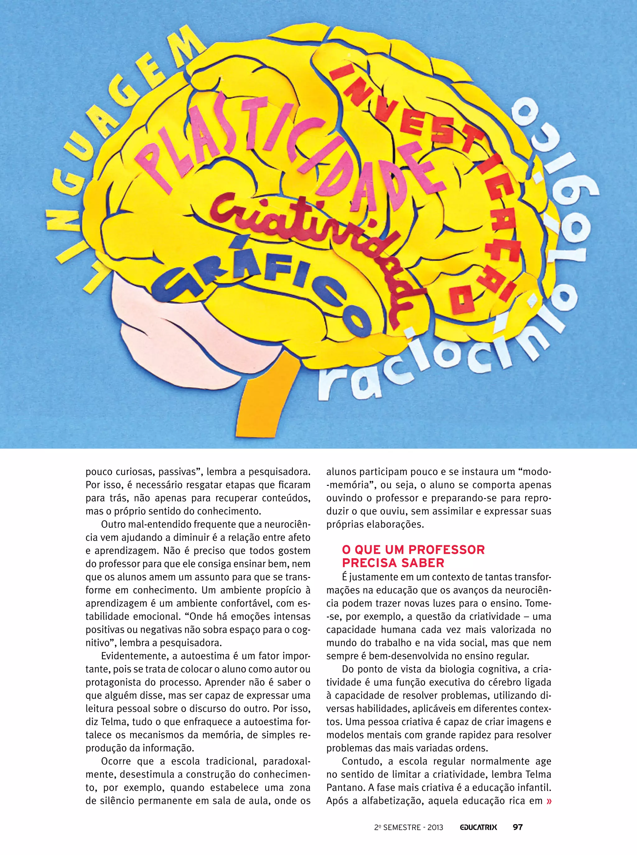 pouco curiosas, passivas”, lembra a pesquisadora.
Por isso, é necessário resgatar etapas que ficaram
para trás, não apenas para recuperar conteúdos,
mas o próprio sentido do conhecimento.
Outro mal-entendido frequente que a neurociência vem ajudando a diminuir é a relação entre afeto
e aprendizagem. Não é preciso que todos gostem
do professor para que ele consiga ensinar bem, nem
que os alunos amem um assunto para que se transforme em conhecimento. Um ambiente propício à
aprendizagem é um ambiente confortável, com estabilidade emocional. “Onde há emoções intensas
positivas ou negativas não sobra espaço para o cognitivo”, lembra a pesquisadora.
Evidentemente, a autoestima é um fator importante, pois se trata de colocar o aluno como autor ou
protagonista do processo. Aprender não é saber o
que alguém disse, mas ser capaz de expressar uma
leitura pessoal sobre o discurso do outro. Por isso,
diz Telma, tudo o que enfraquece a autoestima fortalece os mecanismos da memória, de simples reprodução da informação.
Ocorre que a escola tradicional, paradoxalmente, desestimula a construção do conhecimento, por exemplo, quando estabelece uma zona
de silêncio permanente em sala de aula, onde os

alunos participam pouco e se instaura um “modo-memória”, ou seja, o aluno se comporta apenas
ouvindo o professor e preparando-se para reproduzir o que ouviu, sem assimilar e expressar suas
próprias elaborações.

O que um professor
precisa saber
É justamente em um contexto de tantas transformações na educação que os avanços da neurociência podem trazer novas luzes para o ensino. Tome-se, por exemplo, a questão da criatividade – uma
capacidade humana cada vez mais valorizada no
mundo do trabalho e na vida social, mas que nem
sempre é bem-desenvolvida no ensino regular.
Do ponto de vista da biologia cognitiva, a criatividade é uma função executiva do cérebro ligada
à capacidade de resolver problemas, utilizando diversas habilidades, aplicáveis em diferentes contextos. Uma pessoa criativa é capaz de criar imagens e
modelos mentais com grande rapidez para resolver
problemas das mais variadas ordens.
Contudo, a escola regular normalmente age
no sentido de limitar a criatividade, lembra Telma
Pantano. A fase mais criativa é a educação infantil.
Após a alfabetização, aquela educação rica em
2o semestre - 2013

97

 