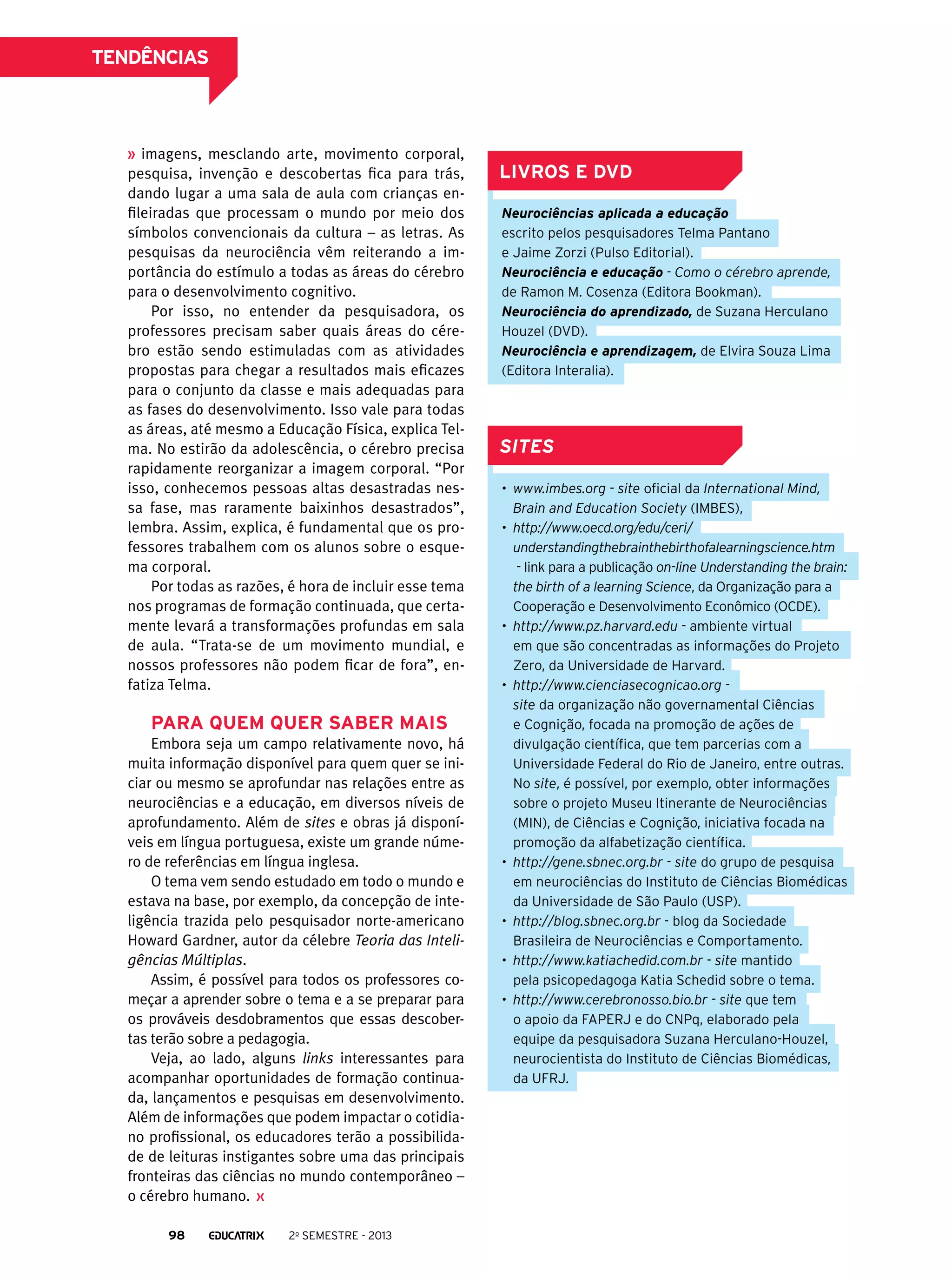 tendências

imagens, mesclando arte, movimento corporal,
pesquisa, invenção e descobertas fica para trás,
dando lugar a uma sala de aula com crianças enfileiradas que processam o mundo por meio dos
símbolos convencionais da cultura – as letras. As
pesquisas da neurociência vêm reiterando a importância do estímulo a todas as áreas do cérebro
para o desenvolvimento cognitivo.
Por isso, no entender da pesquisadora, os
professores precisam saber quais áreas do cérebro estão sendo estimuladas com as atividades
propostas para chegar a resultados mais eficazes
para o conjunto da classe e mais adequadas para
as fases do desenvolvimento. Isso vale para todas
as áreas, até mesmo a Educação Física, explica Telma. No estirão da adolescência, o cérebro precisa
rapidamente reorganizar a imagem corporal. “Por
isso, conhecemos pessoas altas desastradas nessa fase, mas raramente baixinhos desastrados”,
lembra. Assim, explica, é fundamental que os professores trabalhem com os alunos sobre o esquema corporal.
Por todas as razões, é hora de incluir esse tema
nos programas de formação continuada, que certamente levará a transformações profundas em sala
de aula. “Trata-se de um movimento mundial, e
nossos professores não podem ficar de fora”, enfatiza Telma.

Para quem quer saber mais
Embora seja um campo relativamente novo, há
muita informação disponível para quem quer se iniciar ou mesmo se aprofundar nas relações entre as
neurociências e a educação, em diversos níveis de
aprofundamento. Além de sites e obras já disponíveis em língua portuguesa, existe um grande número de referências em língua inglesa.
O tema vem sendo estudado em todo o mundo e
estava na base, por exemplo, da concepção de inteligência trazida pelo pesquisador norte-americano
Howard Gardner, autor da célebre Teoria das Inteligências Múltiplas.
Assim, é possível para todos os professores começar a aprender sobre o tema e a se preparar para
os prováveis desdobramentos que essas descobertas terão sobre a pedagogia.
Veja, ao lado, alguns links interessantes para
acompanhar oportunidades de formação continuada, lançamentos e pesquisas em desenvolvimento.
Além de informações que podem impactar o cotidiano profissional, os educadores terão a possibilidade de leituras instigantes sobre uma das principais
fronteiras das ciências no mundo contemporâneo –
o cérebro humano.
98

2o semestre - 2013

Livros e DVD
Neurociências aplicada a educação
escrito pelos pesquisadores Telma Pantano
e Jaime Zorzi (Pulso Editorial).
Neurociência e educação - Como o cérebro aprende,
de Ramon M. Cosenza (Editora Bookman).
Neurociência do aprendizado, de Suzana Herculano
Houzel (DVD).
Neurociência e aprendizagem, de Elvira Souza Lima
(Editora Interalia).

sites
•	 www.imbes.org - site oficial da International Mind,
Brain and Education Society (IMBES),
•	 http://www.oecd.org/edu/ceri/
understandingthebrainthebirthofalearningscience.htm
- link para a publicação on-line Understanding the brain:
the birth of a learning Science, da Organização para a
Cooperação e Desenvolvimento Econômico (OCDE).
•	 http://www.pz.harvard.edu - ambiente virtual
em que são concentradas as informações do Projeto
Zero, da Universidade de Harvard.
•	 http://www.cienciasecognicao.org site da organização não governamental Ciências
e Cognição, focada na promoção de ações de
divulgação científica, que tem parcerias com a
Universidade Federal do Rio de Janeiro, entre outras.
No site, é possível, por exemplo, obter informações
sobre o projeto Museu Itinerante de Neurociências
(MIN), de Ciências e Cognição, iniciativa focada na
promoção da alfabetização científica.
•	 http://gene.sbnec.org.br - site do grupo de pesquisa
em neurociências do Instituto de Ciências Biomédicas
da Universidade de São Paulo (USP).
•	 http://blog.sbnec.org.br - blog da Sociedade
Brasileira de Neurociências e Comportamento.
•	 http://www.katiachedid.com.br - site mantido
pela psicopedagoga Katia Schedid sobre o tema.
•	 http://www.cerebronosso.bio.br - site que tem
o apoio da FAPERJ e do CNPq, elaborado pela
equipe da pesquisadora Suzana Herculano-Houzel,
neurocientista do Instituto de Ciências Biomédicas,
da UFRJ.

 