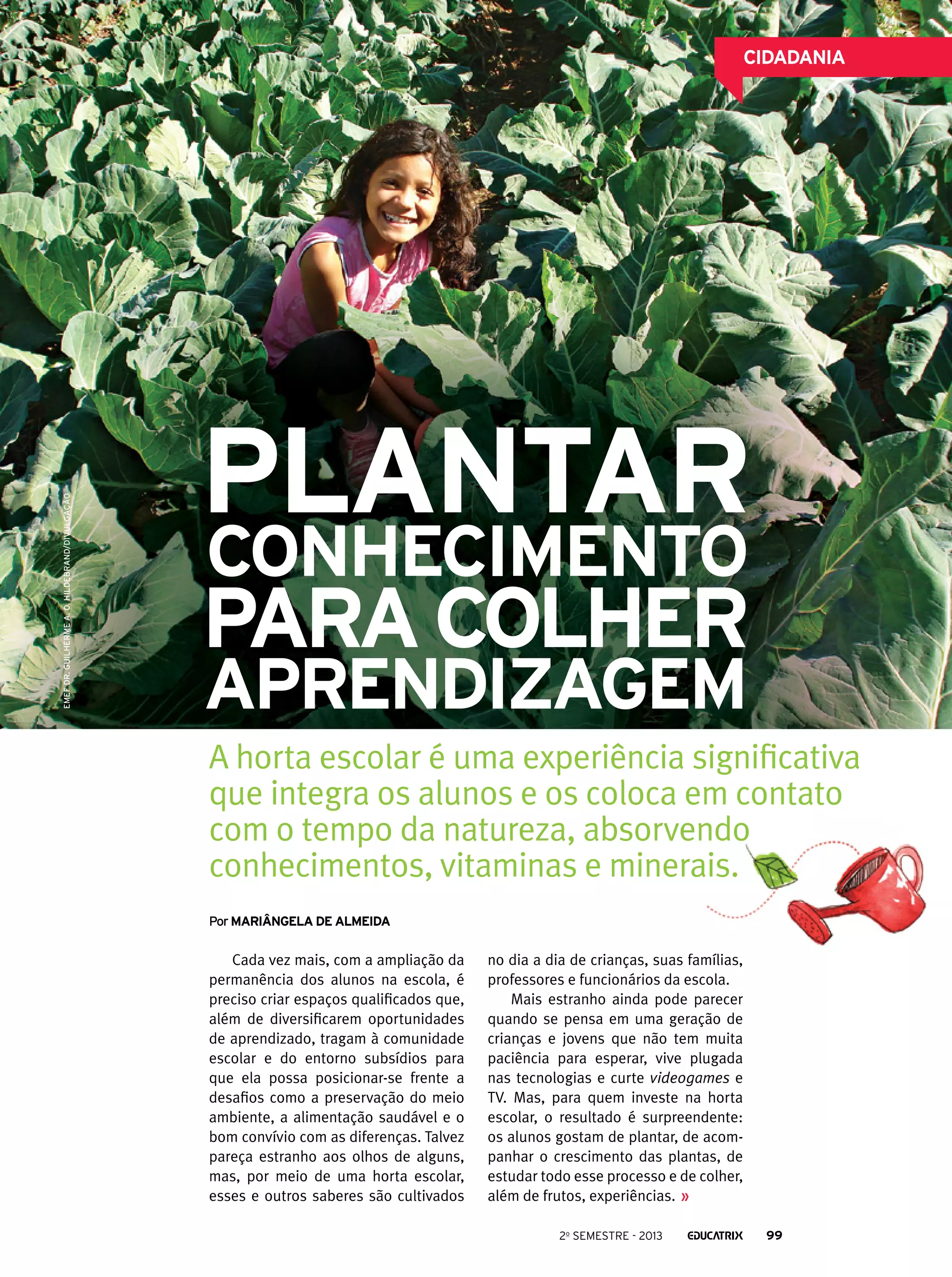 EMEF Dr. Guilherme A. O. Hildebrand/Divulgação

CIDADANIA

Plantar
conhecimento

para colher
aprendizagem

A horta escolar é uma experiência significativa
que integra os alunos e os coloca em contato
com o tempo da natureza, absorvendo
conhecimentos, vitaminas e minerais.
Por mARIângela de almeida

Cada vez mais, com a ampliação da
permanência dos alunos na escola, é
preciso criar espaços qualificados que,
além de diversificarem oportunidades
de aprendizado, tragam à comunidade
escolar e do entorno subsídios para
que ela possa posicionar-se frente a
desafios como a preservação do meio
ambiente, a alimentação saudável e o
bom convívio com as diferenças. Talvez
pareça estranho aos olhos de alguns,
mas, por meio de uma horta escolar,
esses e outros saberes são cultivados

no dia a dia de crianças, suas famílias,
professores e funcionários da escola.
Mais estranho ainda pode parecer
quando se pensa em uma geração de
crianças e jovens que não tem muita
paciência para esperar, vive plugada
nas tecnologias e curte videogames e
TV. Mas, para quem investe na horta
escolar, o resultado é surpreendente:
os alunos gostam de plantar, de acompanhar o crescimento das plantas, de
estudar todo esse processo e de colher,
além de frutos, experiências.
2o semestre - 2013

99

 