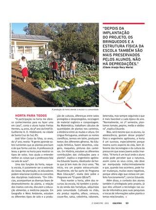 EMEF Dr. Guilherme A. O. Hildebrand/Divulgação

“Depois da
implantação
do projeto, os
brinquedos e a
estrutura física da
escola também são
mais preservados
pelos alunos. Não
há depredações.”
(Cibele Araújo Racy Maria)

A produção da horta atende a escola e a comunidade.

Horta para todos
“A participação na horta me oferece conhecimentos para eu fazer uma
em casa”, conta o aluno Isaias Freitas
Hermes, 14 anos, do 9º ano da Emef Dr.
Guilherme A. O. Hildebrand, na cidade
de Santa Cruz do Sul, RS.
José Vitor Costa da Silva, 10 anos,
do 5º ano, revela: “A gente aprende sobre nutrientes que as plantas precisam
e de que forma usá-los. A professora já
levou a gente na horta para mostrar os
tipos de solos. Isso ajuda a entender
melhor as coisas que a professora fala
na sala de aula”.
Uma das funções da horta, naquela escola, é justamente ser a extensão
da classe. Na plantação, os educadores
podem relacionar à prática os conceitos
das disciplinas tradicionais. “Em Ciências, acompanham as diversas fases de
desenvolvimento da planta, a relação
dos insetos com ela, discutem a educação alimentar, a medicina popular. Em
Geografia e Meio Ambiente, estudam
os diferentes tipos de solo e a produ-

ção de culturas, diferenças entre solos
protegidos e desprotegidos, reciclagem
de material orgânico e compostagem.
Na Matemática, trabalham cálculos de
quantidades de plantas nos canteiros,
a distância entre as mudas e altura. Em
Língua Portuguesa, analisam os nomes
científicos, termos em latim, produzem
textos dos diferentes gêneros. Na Educação Artística, fazem desenhos, colagens, maquetes, pinturas dos canteiros. Em História, estudam as diferentes
contribuições das civilizações para o
plantio”, explica o engenheiro agrônomo Eduardo Soares, idealizador da horta que já tem mais de cinco anos. “No
início, era um projeto extracurricular.
Atualmente, ele faz parte do Programa
Mais Educação”, revela (leia sobre o
Programa em “O apoio Oficial”).
Para manter a horta, além dos recursos da escola, há também o produto da venda das hortaliças, adquiridas
pela comunidade. Cultivada no chão,
ela produz repolho, alface, cenoura,
couve-flor, salsa, cebolinha, rabanete,

beterraba, mas sempre seguindo o que
é mais favorável a cada época do ano.
“Normalmente, no 2º semestre, plantamos tomate, pepino, melão e abóbora”, explica Eduardo.
Mas, será mesmo que os alunos, na
adolescência, gostam desse projeto?
Para o engenheiro agrônomo, a horta
é um sucesso, especialmente porque
mostra outro aspecto da vida, bem diferente das tecnologias e da cultura da
pressa em que esses jovens estão inseridos. “A horta é um local onde o aluno
ainda pode perceber que a natureza,
assim como os seus ciclos, não deve
ser manipulada indiscriminadamente
e que, quando isso acontece, pode haver mudanças, muitas vezes negativas,
porque altera algo que estava em perfeito funcionamento”, conclui Eduardo.
Além disso, o contexto dos alunos
também é privilegiado pelo projeto, já
que eles utilizam a tecnologia nas aulas de informática para suas pesquisas
e trocas de informações sobre plantio e
temas relacionados.

2o semestre - 2013

101

 