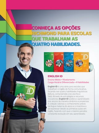 Conheça as opções
riChmond para esColas
que trabalham as
quatro habilidades.

English iD
Ensino Médio • Nivelamento
Carga Horária Diferenciada • 4 Habilidades
English ID é uma série para escolas que
trabalham o inglês de forma comunicativa,
focando nas quatro habilidades linguísticas
(leitura, compreensão oral, escrita e
fala). Através de estratégias e recursos
inovadores, English ID acelera o aprendizado
dos alunos de maneira dinâmica e prazerosa.
A coleção valoriza o conhecimento prévio
da língua materna do aluno e o incentiva a
se expressar desde as primeiras aulas em
inglês, fazendo com que o mesmo perceba
constante evolução em seu aprendizado.

 