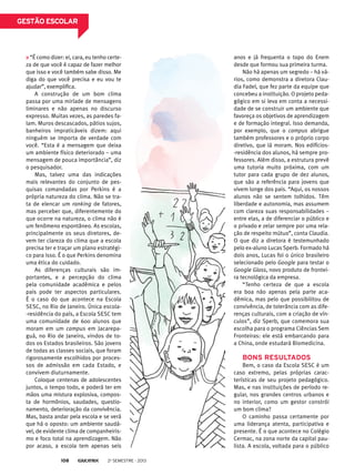 gestão escolar

“É como dizer: ei, cara, eu tenho certeza de que você é capaz de fazer melhor
que isso e você também sabe disso. Me
diga do que você precisa e eu vou te
ajudar”, exemplifica.
A construção de um bom clima
passa por uma miríade de mensagens
liminares e não apenas no discurso
expresso. Muitas vezes, as paredes falam. Muros descascados, pátios sujos,
banheiros impraticáveis dizem: aqui
ninguém se importa de verdade com
você. “Esta é a mensagem que deixa
um ambiente físico deteriorado – uma
mensagem de pouca importância”, diz
o pesquisador.
Mas, talvez uma das indicações
mais relevantes do conjunto de pesquisas comandadas por Perkins é a
própria natureza do clima. Não se trata de elencar um ranking de fatores,
mas perceber que, diferentemente do
que ocorre na natureza, o clima não é
um fenômeno espontâneo. As escolas,
principalmente os seus diretores, devem ter clareza do clima que a escola
precisa ter e traçar um plano estratégico para isso. É o que Perkins denomina
uma ética do cuidado.
As diferenças culturais são importantes, e a percepção do clima
pela comunidade acadêmica e pelos
pais pode ter aspectos particulares.
É o caso do que acontece na Escola
SESC, no Rio de Janeiro. Única escola-residência do país, a Escola SESC tem
uma comunidade de 600 alunos que
moram em um campus em Jacarepaguá, no Rio de Janeiro, vindos de todos os Estados brasileiros. São jovens
de todas as classes sociais, que foram
rigorosamente escolhidos por processos de admissão em cada Estado, e
convivem diuturnamente.
Coloque centenas de adolescentes
juntos, o tempo todo, e poderá ter em
mãos uma mistura explosiva, composta de hormônios, saudades, questionamento, deterioração da convivência.
Mas, basta andar pela escola e se verá
que há o oposto: um ambiente saudável, de evidente clima de companheirismo e foco total na aprendizagem. Não
por acaso, a escola tem apenas seis
108

2o semestre - 2013

anos e já frequenta o topo do Enem
desde que formou sua primeira turma.
Não há apenas um segredo – há vários, como demonstra a diretora Claudia Fadel, que fez parte da equipe que
concebeu a instituição. O projeto pedagógico em si leva em conta a necessidade de se construir um ambiente que
favoreça os objetivos de aprendizagem
e de formação integral. Isso demanda,
por exemplo, que o campus abrigue
também professores e o próprio corpo
diretivo, que lá moram. Nos edifícios-residência dos alunos, há sempre professores. Além disso, a estrutura prevê
uma tutoria muito próxima, com um
tutor para cada grupo de dez alunos,
que são a referência para jovens que
vivem longe dos pais. “Aqui, os nossos
alunos não se sentem tolhidos. Têm
liberdade e autonomia, mas assumem
com clareza suas responsabilidades –
entre elas, a de diferenciar o público e
o privado e zelar sempre por uma relação de respeito mútuo”, conta Claudia.
O que diz a diretora é testemunhado
pelo ex-aluno Lucas Sperb. Formado há
dois anos, Lucas foi o único brasileiro
selecionado pelo Google para testar o
Google Glass, novo produto de fronteira tecnológica da empresa.
“Tenho certeza de que a escola
era boa não apenas pela parte acadêmica, mas pelo que possibilitou de
convivência, de tolerância com as diferenças culturais, com a criação de vínculos”, diz Sperb, que comemora sua
escolha para o programa Ciências Sem
Fronteiras: ele está embarcando para
a China, onde estudará Biomedicina.

Bons resultados
Bem, o caso da Escola SESC é um
caso extremo, pelas próprias características de seu projeto pedagógico.
Mas, e nas instituições de período regular, nos grandes centros urbanos e
no interior, como um gestor constrói
um bom clima?
O caminho passa certamente por
uma liderança atenta, participativa e
presente. É o que acontece no Colégio
Cermac, na zona norte da capital paulista. A escola, voltada para o público

 