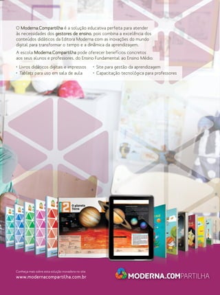 O Moderna.Compartilha é a solução educativa perfeita para atender
às necessidades dos gestores de ensino, pois combina a excelência dos
conteúdos didáticos da Editora Moderna com as inovações do mundo
digital para transformar o tempo e a dinâmica da aprendizagem.
A escola Moderna.Compartilha pode oferecer benefícios concretos
aos seus alunos e professores, do Ensino Fundamental ao Ensino Médio:
• Site para gestão da aprendizagem
• Capacitação tecnológica para professores

Imagens ilustrativas.

• Livros didáticos digitais e impressos
• Tablets para uso em sala de aula

Conheça mais sobre esta solução inovadora no site

www.modernacompartilha.com.br

 