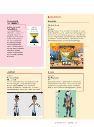 APLICATIVOs
Tecnologias e
tempo docente
Vani Moreira Kenski
Papirus Editora
Na obra, a autora busca
refletir sobre o embate entre
o tempo de trabalho e o
tempo particular do docente.
Dividido em duas partes, o
livro busca compreender a
multiplicidade de tempos
existentes em diferentes
culturas e analisa o papel da
educação aberta e a distância
como resolução para o
problema da falta de tempo
para a formação continuada
de docentes.

Dinorama
Por: thesixtyone
iOS
Em Inglês

Esse jogo coloca os alunos como administradores de um parque
de diversão dinâmico, tendo que administrar o tempo e o dinheiro
disponíveis para fazer contratações, compras e vendas. Eles são
levados à compreensão da necessidade de fazer um planejamento
para enfrentar possíveis dificuldades. O aplicativo é uma ótima
ferramenta para ensinar sobre planejamento e finanças.

Hand talk

O corpo

Gratuito

Gratuito

Por: Mooke Studio
iOS / Android
Com uma proposta inovadora, esse aplicativo converte
áudios, textos digitais e fotografados para a Língua
Brasileira de Sinais (LIBRAS). Eleito como melhor
aplicativo do mundo para a inclusão social, ele auxilia a
comunidade surda na comunicação e ensina novos sinais.

Por: Tiny bop Inc.
iOS
Esse aplicativo oferece a oportunidade de explorarmos as
habilidades funcionais do corpo humano. O coração bate,
o estômago ronca, a pele sente e os olhos veem. Desse
modo, as crianças observam como nosso corpo funciona.

2o semestre - 2013

113

 