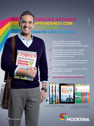 MKT • MODERNA

UMA COLEÇÃO QUE EXPLORA O
COTIDIANO PARA DESENVOLVER
O PENSAMENTO CIENTÍFICO E REFLEXIVO.
A abordagem em espiral dos conceitos
articula aspectos de Biologia, Física,
Astronomia e Química, retomando-os
e ampliando-os ano a ano.
Novas atividades relacionam os conceitos
à sua aplicação em problemas práticos e
em experimentos.
Cada volume é acompanhado de um DVD
com objetos multimídia.
Conheça todas as novidades no site:
www.moderna.com.br/lancamentos

Livros impressos e digitais

/editoramoderna

Cadernos de atividades
(vendidos separadamente)

 