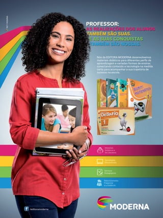 MKT • MODERNA

PROFESSOR:

AS REALIZAÇÕES DOS ALUNOS
TAMBÉM SÃO SUAS.
E AS SUAS CONQUISTAS
TAMBÉM SÃO NOSSAS.
Nós da EDITORA MODERNA desenvolvemos
materiais didáticos para diferentes perﬁs de
aprendizagem e variadas formas de ensinar,
conectando conteúdo e tecnologia na medida
certa para acompanhar a sua trajetória de
sucesso na escola.

/editoramoderna

 