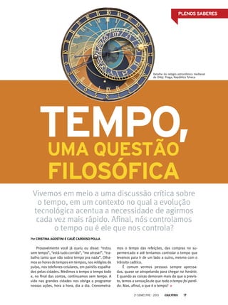 PLENOS SABERES

Detalhe do relógio astronômico medieval
de Orloj. Praga, República Tcheca.

Tempo,
uma questão
filosófica

Vivemos em meio a uma discussão crítica sobre
o tempo, em um contexto no qual a evolução
tecnológica acentua a necessidade de agirmos
cada vez mais rápido. Afinal, nós controlamos
o tempo ou é ele que nos controla?
Por Cristina agostini e cauê cardoso polla

Provavelmente você já ouviu ou disse: “estou
sem tempo”, “está tudo corrido”, “me atrasei”, “trabalho tanto que não sobra tempo pra nada”. Olhamos as horas de tempos em tempos, nos relógios de
pulso, nos telefones celulares, em painéis espalhados pelas cidades. Medimos o tempo o tempo todo
e, no final das contas, continuamos sem tempo. A
vida nas grandes cidades nos obriga a programar
nossas ações, hora a hora, dia a dia. Cronometra-

mos o tempo das refeições, das compras no supermercado e até tentamos controlar o tempo que
levamos para ir de um lado a outro, mesmo com o
trânsito caótico.
É comum vermos pessoas sempre apressadas, quase se atropelando para chegar no horário.
E quando as coisas demoram mais do que o previsto, temos a sensação de que todo o tempo foi perdido. Mas, afinal, o que é o tempo?
2o semestre - 2013

17

 
