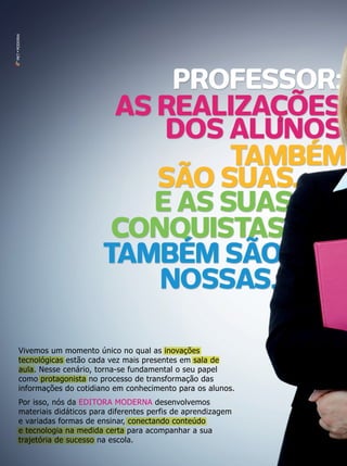 MKT • MODERNA

Vivemos um momento único no qual as inovações
tecnológicas estão cada vez mais presentes em sala de
aula. Nesse cenário, torna-se fundamental o seu papel
como protagonista no processo de transformação das
informações do cotidiano em conhecimento para os alunos.
Por isso, nós da EDITORA MODERNA desenvolvemos
materiais didáticos para diferentes perfis de aprendizagem
e variadas formas de ensinar, conectando conteúdo
e tecnologia na medida certa para acompanhar a sua
trajetória de sucesso na escola.

 
