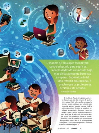 O modelo de educação formal vem
sendo adaptado para suprir as
necessidades dos alunos de hoje,
mas ainda apresenta barreiras
a superar. Enquanto não há
uma reforma educacional, é
preciso que os professores
aceitem este desafio.
Por Paulo de camargo

O sinal toca. A aula começa pontualmente. Passam 45, 50, 60 minutos. E quatro,
cinco aulas. O dia letivo acaba para aquela
turma e para o professor, que voltarão a se
encontrar apenas quando a grade horária
assim determinar. Os dias se sucedem, regulares, sequenciais, síncronos como um
relógio – para o aluno, para os professores,
para a escola. A referência do tempo sempre foi um dos pilares da educação formal,
tão sólida como as paredes que delimitam os
espaços educativos. Mas, e se essas paredes
começarem a ruir? Como reorganizar a dinâmica
de ensino e aprendizagem?
2o semestre - 2013

23

 