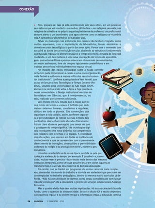 CONEXÃO

Pois, prepare-se: isso já está acontecendo sob seus olhos, em um processo
sem retorno que vai interferir – ou melhor, já interfere – nas relações pessoais, nas
relações de trabalho e na própria organização interna do professor, um profissional
sempre atento a um cronômetro que agora derrete como os relógios na visionária
tela A persistência da memória, de Salvador Dalí.
Talvez as mudanças nas estruturas das escolas não tenham chegado, como
muitos esperavam, com a implantação de laboratórios, lousas eletrônicas e
demais recursos tecnológicos a partir dos anos 1980. Parece que o terremoto que
sacudirá as bases desta instituição secular, abalando as estruturas fundamentais
da educação regular, vai alterar o espaço e o tempo do ensino. A escola de fato está
mudando, e um dos motivos é uma nova concepção do tempo de aprendizagem, que se torna difusa e pode acontecer em ritmos mais personalizados,
de modo assíncrono, livre de tempos rigidamente predefinidos e em
trajetos percorridos individualmente no espaço virtual.
“O impacto das novas tecnologias sobre a noção corrente
de tempo pode impulsionar a escola a uma nova organização,
mais flexível e autônoma e menos refém dos seus instrumentos tradicionais”, confirma a pesquisadora Vani Kenski, que
acaba de lançar o livro Tecnologias e Tempo Docente (Papirus). Doutora pela Universidade de São Paulo (USP),
Vani vem se debruçando sobre o tema e hoje coordena,
nessa universidade, o Design Instrucional do curso de
licenciatura em Ciências, que é semipresencial, ou
seja, realizado parcialmente a distância.
Vani mostra em seu estudo que a noção que todos temos de tempo e espaço é definida por parâmetros externos lineares, constantes e regulares,
válidos em todo o planeta. São convenções que
organizam a vida social e, assim, conferem segurança e previsibilidade às rotinas da vida. Embora tais
parâmetros não tenham sido alterados fisicamente,
há um claro abalo na percepção que temos do que
a passagem do tempo significa. “As tecnologias digitais introduzem uma nova dinâmica na compreensão
das relações com o tempo e o espaço. A velocidade
das alterações, que ocorrem em todas as instâncias do
conhecimento e que se apresentam com o permanente
oferecimento de inovações, desequilibra a previsibilidade
do tempo do relógio e da produção em série”, escreve a pesquisadora.
Uma das características de nossa época, sentida na pele por
todos, é a aceleração do tempo, por exemplo. É possível – e, na verdade, muitas vezes é preciso – fazer muito mais dentro dos mesmos
intervalos temporais, como se fosse possível estar em vários lugares ao
mesmo tempo. É a versão pós-moderna do dom da ubiquidade.
Na escola, isso se traduz em programas de ensino cada vez mais complexos, demandas do mundo do trabalho e da vida em sociedade que precisam ser
contempladas no trabalho pedagógico, dentro da mesma matriz curricular já definida. “Não há possibilidade de darmos conta dessa complexidade sem lançar
mão da tecnologia”, diz a educadora e gerente de serviços educacionais, Solange
Petrosino.
Mas o quadro vivido hoje tem muitas implicações. Há outras características de
fundo, como a questão da sincronicidade. Se até o século XX a escola dependeu
da sequência regular e da ordem em que a informação chega, a educação começa
24

2o semestre - 2013

 