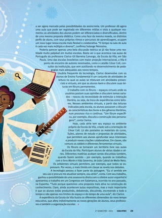 a ser agora marcada pelas possibilidades da assincronia. Um professor dá agora
uma aula que pode ser registrada em diferentes mídias e vista a qualquer momento; as atividades dos alunos podem ser diferenciadas e diversificadas, dentro
de uma mesma proposta didática. Como uma face da mesma moeda, os distintos
perfis de aluno, com seus próprios ritmos e percursos de aprendizagem, ocupam
um novo lugar nessa escola mais flexível e colaborativa. “O tempo na sala de aula
é cada vez mais múltiplo e diverso”, confirma Solange Petrosino.
Poderia parecer apenas uma bela discussão teórica se já não fosse uma realidade muito palpável em muitas escolas. Basta ver o que acontece nas aulas de
Português da professora Clarice Gil Barreira Camargo, da Escola da Vila, em São
Paulo. Uma das escolas brasileiras com maior projeção internacional, a Vila é
ponto de encontro de autores renomados, como o catalão César Coll, consultor da instituição, que vem auxiliando no desenvolvimento de pedagogias mais adequadas aos novos tempos.
Usuária frequente da tecnologia, Clarice desenvolve com os
alunos de Ensino Fundamental II um conjunto de atividades de
leitura no qual as aulas se misturam em atividades presenciais e virtuais, em que os alunos leem e discutem suas leituras em fóruns permanentes.
O trabalho com os fóruns – espaços virtuais onde os
usuários postam suas opiniões e discutem temas variados – nasceu da necessidade de estimular a interação
literária, ou seja, da troca de experiências entre leitores. Nesses ambientes virtuais, a partir das leituras
indicadas pela escola, os alunos passaram a discutir
as características dos livros e dos gêneros literários,
num processo rico e contínuo. “Um fórum específico, por exemplo, discutia a construção das personagens”, conta Clarice.
Hoje, cada série tem seu espaço no ambiente
próprio da Escola da Vila, criado sob a orientação de
César Coll. Lá são postados os materiais do curso,
lições, planos de estudo e propostas de atividades,
que permitem aos alunos aprofundar seus interesses
e produzir novas criações colaborativas. Em classe, são
comuns os tablets e diferentes ferramentas virtuais.
Os fóruns se tornaram um território livre nas aulas
da Escola da Vila. Participam alunos de várias idades e séries. Diferentes matérias acabam sendo discutidas também,
quando fazem sentido – por exemplo, quando se trabalhou
com o livro Morte e Vida Severina, de João Cabral de Mello Neto.
Os ambientes virtuais permitem, por exemplo, que todos se expressem. Por vezes, o mais tímido em classe se revela nos debates.
A tecnologia passou a fazer parte da paisagem. “Eu vi sentido em
seu uso e procuro me atualizar sempre, vou atrás”, conta. Com seu trabalho,
ganhou a possibilidade de uma assessoria direta com o célebre autor espanhol e
apresentou o trabalho em um Congresso em Salamanca, ocorrido no ano passado,
na Espanha. “Tudo porque queremos uma proposta mais ativa na construção do
conhecimento. Claro, ainda acontecem aulas expositivas, mas o mais importante
é que os alunos estão produzindo, debatendo, discutindo, escrevendo a todo o
tempo e não apenas nos limites do espaço e do tempo de uma aula”, diz Clarice.
A experiência da Escola da Vila ilustra as diferentes dimensões do novo tempo
educativo, que afeta indistintamente as novas gerações de alunos, seus professores e também a organização escolar.
2o semestre - 2013

25

 